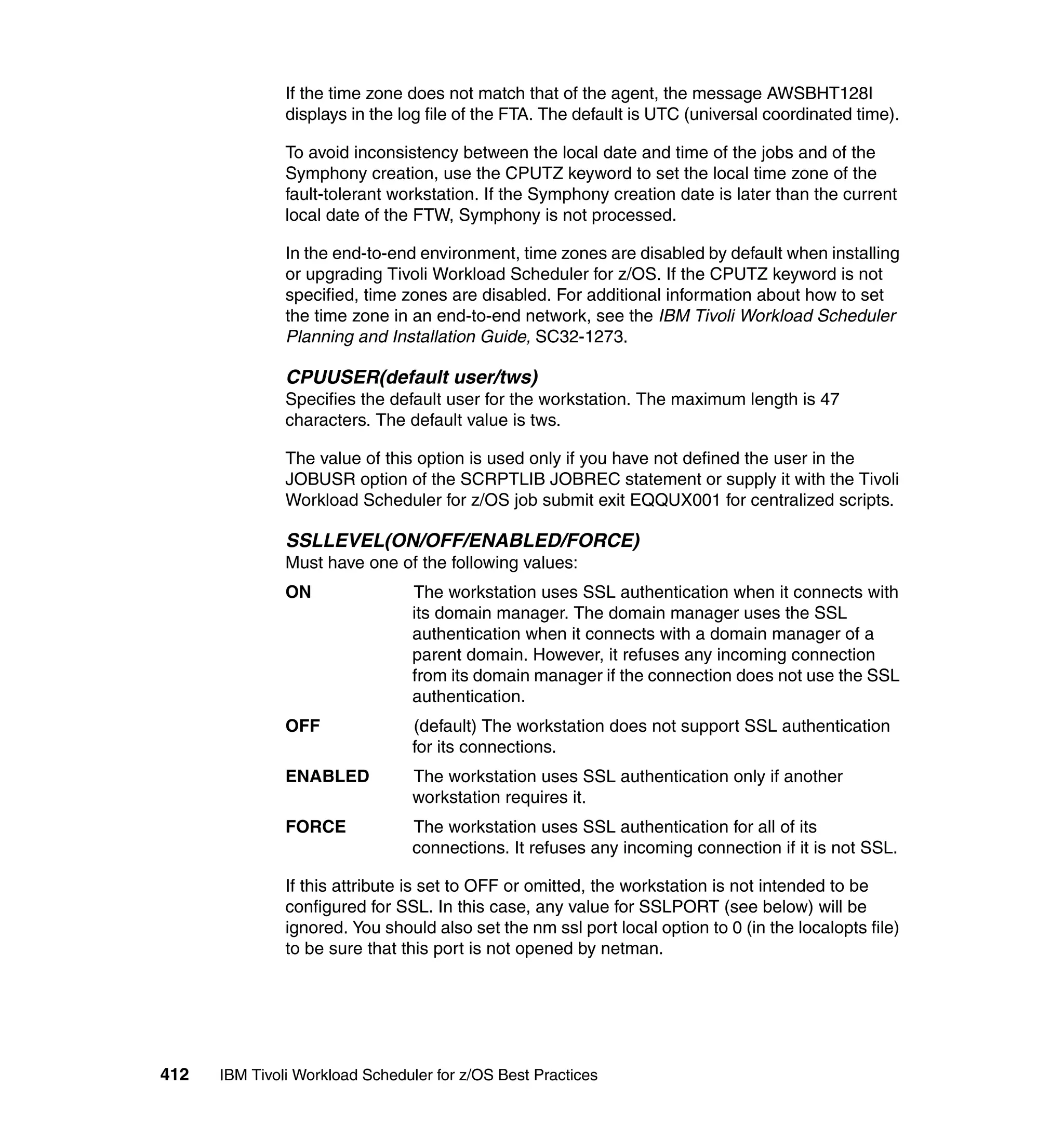 If the time zone does not match that of the agent, the message AWSBHT128I
               displays in the log file of the FTA. The default is UTC (universal coordinated time).

               To avoid inconsistency between the local date and time of the jobs and of the
               Symphony creation, use the CPUTZ keyword to set the local time zone of the
               fault-tolerant workstation. If the Symphony creation date is later than the current
               local date of the FTW, Symphony is not processed.

               In the end-to-end environment, time zones are disabled by default when installing
               or upgrading Tivoli Workload Scheduler for z/OS. If the CPUTZ keyword is not
               specified, time zones are disabled. For additional information about how to set
               the time zone in an end-to-end network, see the IBM Tivoli Workload Scheduler
               Planning and Installation Guide, SC32-1273.

               CPUUSER(default user/tws)
               Specifies the default user for the workstation. The maximum length is 47
               characters. The default value is tws.

               The value of this option is used only if you have not defined the user in the
               JOBUSR option of the SCRPTLIB JOBREC statement or supply it with the Tivoli
               Workload Scheduler for z/OS job submit exit EQQUX001 for centralized scripts.

               SSLLEVEL(ON/OFF/ENABLED/FORCE)
               Must have one of the following values:
               ON                The workstation uses SSL authentication when it connects with
                                 its domain manager. The domain manager uses the SSL
                                 authentication when it connects with a domain manager of a
                                 parent domain. However, it refuses any incoming connection
                                 from its domain manager if the connection does not use the SSL
                                 authentication.
               OFF               (default) The workstation does not support SSL authentication
                                 for its connections.
               ENABLED           The workstation uses SSL authentication only if another
                                 workstation requires it.
               FORCE             The workstation uses SSL authentication for all of its
                                 connections. It refuses any incoming connection if it is not SSL.

               If this attribute is set to OFF or omitted, the workstation is not intended to be
               configured for SSL. In this case, any value for SSLPORT (see below) will be
               ignored. You should also set the nm ssl port local option to 0 (in the localopts file)
               to be sure that this port is not opened by netman.




412   IBM Tivoli Workload Scheduler for z/OS Best Practices
 