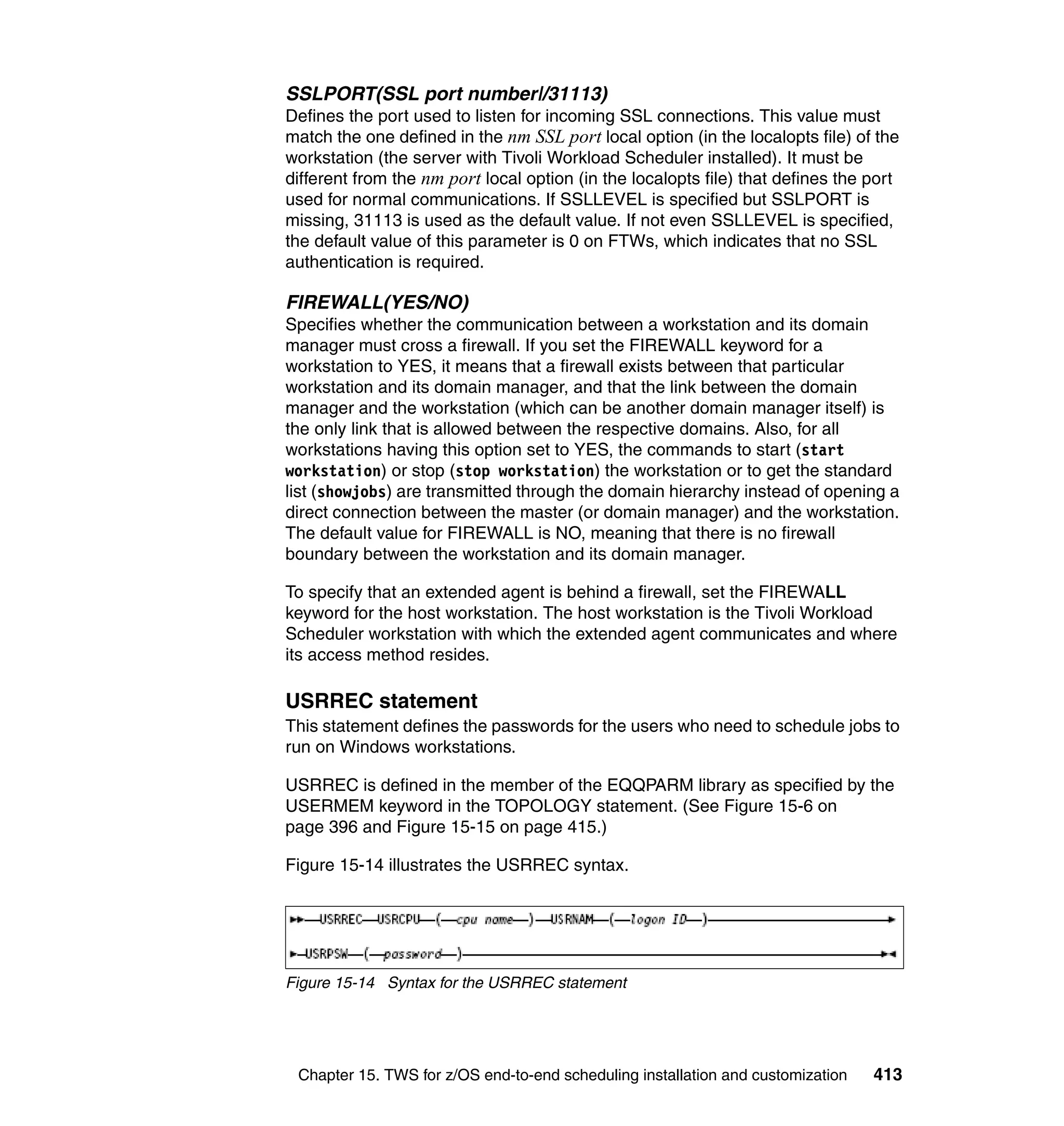 SSLPORT(SSL port number|/31113)
Defines the port used to listen for incoming SSL connections. This value must
match the one defined in the nm SSL port local option (in the localopts file) of the
workstation (the server with Tivoli Workload Scheduler installed). It must be
different from the nm port local option (in the localopts file) that defines the port
used for normal communications. If SSLLEVEL is specified but SSLPORT is
missing, 31113 is used as the default value. If not even SSLLEVEL is specified,
the default value of this parameter is 0 on FTWs, which indicates that no SSL
authentication is required.

FIREWALL(YES/NO)
Specifies whether the communication between a workstation and its domain
manager must cross a firewall. If you set the FIREWALL keyword for a
workstation to YES, it means that a firewall exists between that particular
workstation and its domain manager, and that the link between the domain
manager and the workstation (which can be another domain manager itself) is
the only link that is allowed between the respective domains. Also, for all
workstations having this option set to YES, the commands to start (start
workstation) or stop (stop workstation) the workstation or to get the standard
list (showjobs) are transmitted through the domain hierarchy instead of opening a
direct connection between the master (or domain manager) and the workstation.
The default value for FIREWALL is NO, meaning that there is no firewall
boundary between the workstation and its domain manager.

To specify that an extended agent is behind a firewall, set the FIREWALL
keyword for the host workstation. The host workstation is the Tivoli Workload
Scheduler workstation with which the extended agent communicates and where
its access method resides.

USRREC statement
This statement defines the passwords for the users who need to schedule jobs to
run on Windows workstations.

USRREC is defined in the member of the EQQPARM library as specified by the
USERMEM keyword in the TOPOLOGY statement. (See Figure 15-6 on
page 396 and Figure 15-15 on page 415.)

Figure 15-14 illustrates the USRREC syntax.




Figure 15-14 Syntax for the USRREC statement




 Chapter 15. TWS for z/OS end-to-end scheduling installation and customization   413
 