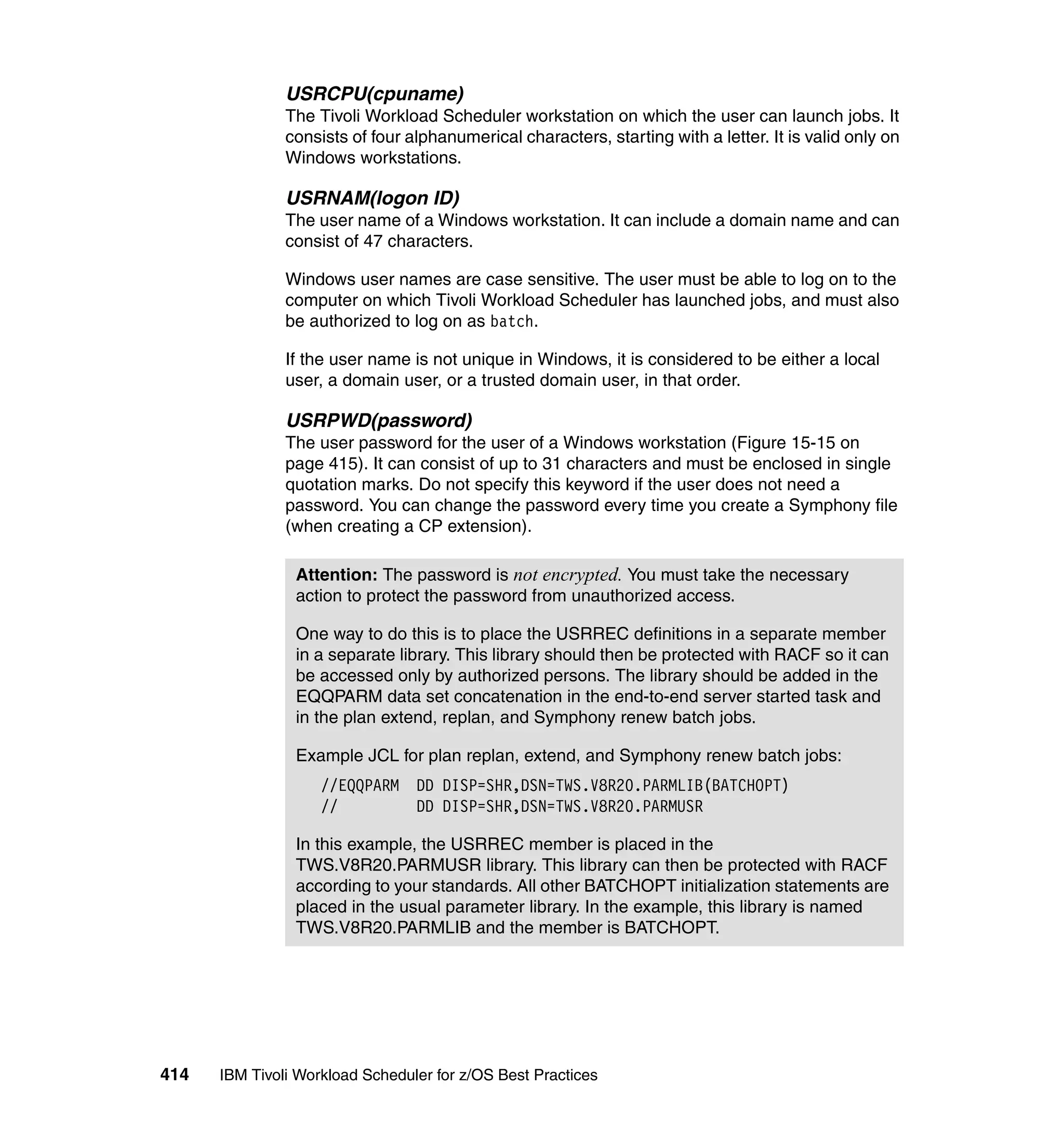 USRCPU(cpuname)
               The Tivoli Workload Scheduler workstation on which the user can launch jobs. It
               consists of four alphanumerical characters, starting with a letter. It is valid only on
               Windows workstations.

               USRNAM(logon ID)
               The user name of a Windows workstation. It can include a domain name and can
               consist of 47 characters.

               Windows user names are case sensitive. The user must be able to log on to the
               computer on which Tivoli Workload Scheduler has launched jobs, and must also
               be authorized to log on as batch.

               If the user name is not unique in Windows, it is considered to be either a local
               user, a domain user, or a trusted domain user, in that order.

               USRPWD(password)
               The user password for the user of a Windows workstation (Figure 15-15 on
               page 415). It can consist of up to 31 characters and must be enclosed in single
               quotation marks. Do not specify this keyword if the user does not need a
               password. You can change the password every time you create a Symphony file
               (when creating a CP extension).

                Attention: The password is not encrypted. You must take the necessary
                action to protect the password from unauthorized access.

                One way to do this is to place the USRREC definitions in a separate member
                in a separate library. This library should then be protected with RACF so it can
                be accessed only by authorized persons. The library should be added in the
                EQQPARM data set concatenation in the end-to-end server started task and
                in the plan extend, replan, and Symphony renew batch jobs.

                Example JCL for plan replan, extend, and Symphony renew batch jobs:
                    //EQQPARM    DD DISP=SHR,DSN=TWS.V8R20.PARMLIB(BATCHOPT)
                    //           DD DISP=SHR,DSN=TWS.V8R20.PARMUSR

                In this example, the USRREC member is placed in the
                TWS.V8R20.PARMUSR library. This library can then be protected with RACF
                according to your standards. All other BATCHOPT initialization statements are
                placed in the usual parameter library. In the example, this library is named
                TWS.V8R20.PARMLIB and the member is BATCHOPT.




414   IBM Tivoli Workload Scheduler for z/OS Best Practices
 