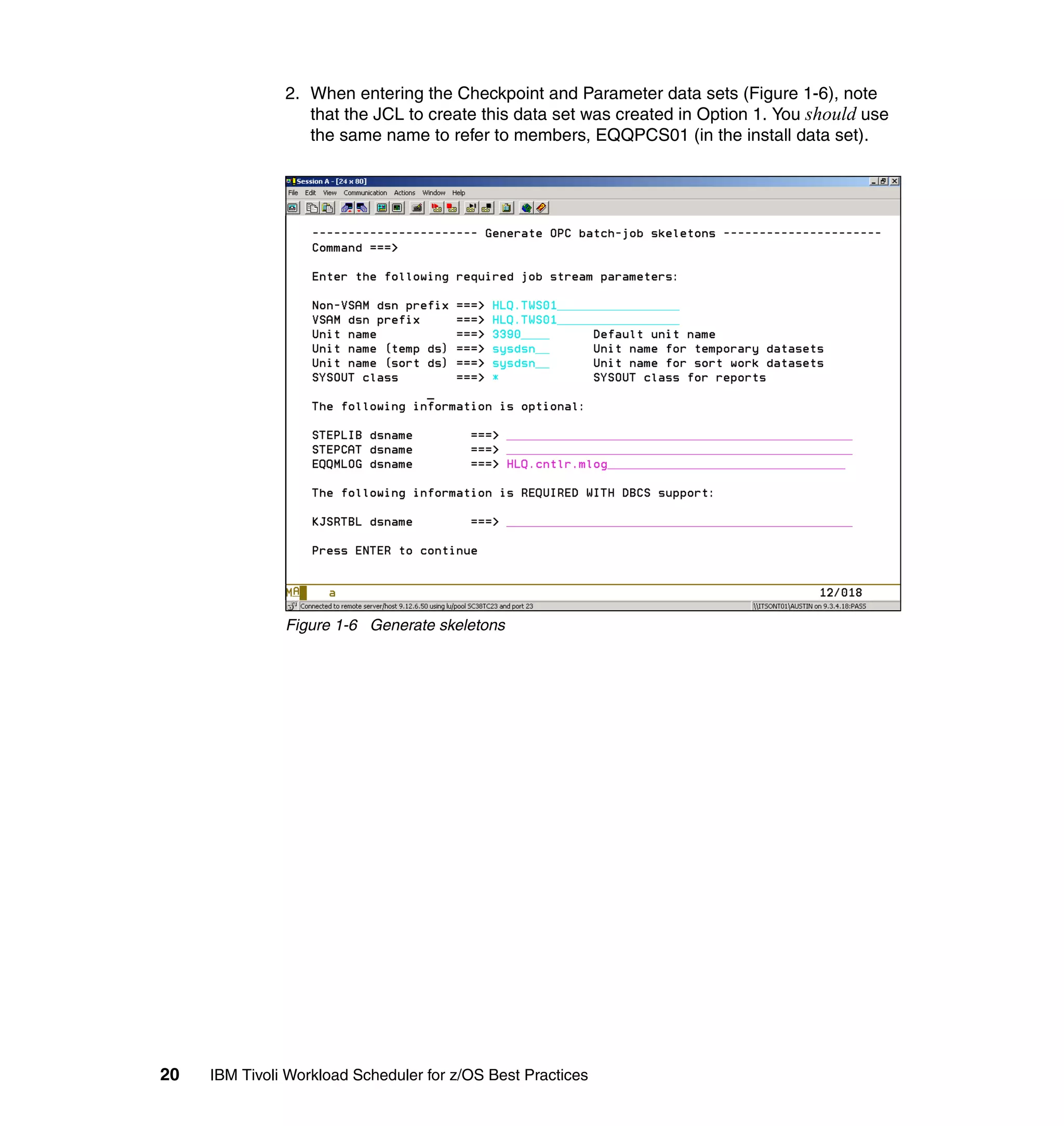 2. When entering the Checkpoint and Parameter data sets (Figure 1-6), note
                  that the JCL to create this data set was created in Option 1. You should use
                  the same name to refer to members, EQQPCS01 (in the install data set).




               Figure 1-6 Generate skeletons




20   IBM Tivoli Workload Scheduler for z/OS Best Practices
 