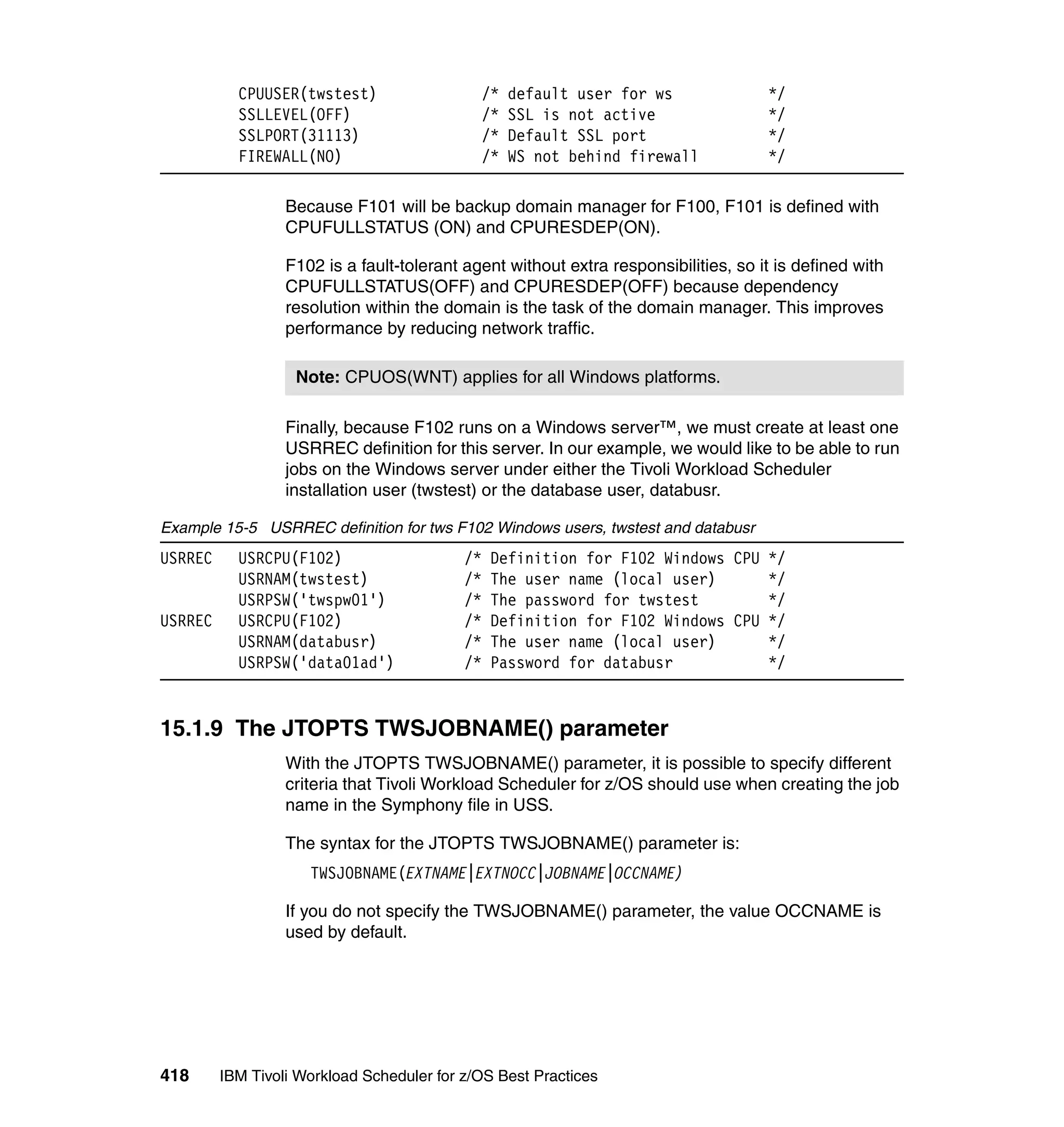 CPUUSER(twstest)                     /*   default user for ws             */
           SSLLEVEL(OFF)                        /*   SSL is not active               */
           SSLPORT(31113)                       /*   Default SSL port                */
           FIREWALL(NO)                         /*   WS not behind firewall          */

                  Because F101 will be backup domain manager for F100, F101 is defined with
                  CPUFULLSTATUS (ON) and CPURESDEP(ON).

                  F102 is a fault-tolerant agent without extra responsibilities, so it is defined with
                  CPUFULLSTATUS(OFF) and CPURESDEP(OFF) because dependency
                  resolution within the domain is the task of the domain manager. This improves
                  performance by reducing network traffic.

                   Note: CPUOS(WNT) applies for all Windows platforms.

                  Finally, because F102 runs on a Windows server™, we must create at least one
                  USRREC definition for this server. In our example, we would like to be able to run
                  jobs on the Windows server under either the Tivoli Workload Scheduler
                  installation user (twstest) or the database user, databusr.

Example 15-5 USRREC definition for tws F102 Windows users, twstest and databusr
USRREC     USRCPU(F102)                    /*    Definition for F102 Windows CPU */
           USRNAM(twstest)                 /*    The user name (local user)      */
           USRPSW('twspw01')               /*    The password for twstest        */
USRREC     USRCPU(F102)                    /*    Definition for F102 Windows CPU */
           USRNAM(databusr)                /*    The user name (local user)      */
           USRPSW('data01ad')              /*    Password for databusr           */


15.1.9 The JTOPTS TWSJOBNAME() parameter
                  With the JTOPTS TWSJOBNAME() parameter, it is possible to specify different
                  criteria that Tivoli Workload Scheduler for z/OS should use when creating the job
                  name in the Symphony file in USS.

                  The syntax for the JTOPTS TWSJOBNAME() parameter is:
                     TWSJOBNAME(EXTNAME|EXTNOCC|JOBNAME|OCCNAME)

                  If you do not specify the TWSJOBNAME() parameter, the value OCCNAME is
                  used by default.




418      IBM Tivoli Workload Scheduler for z/OS Best Practices
 