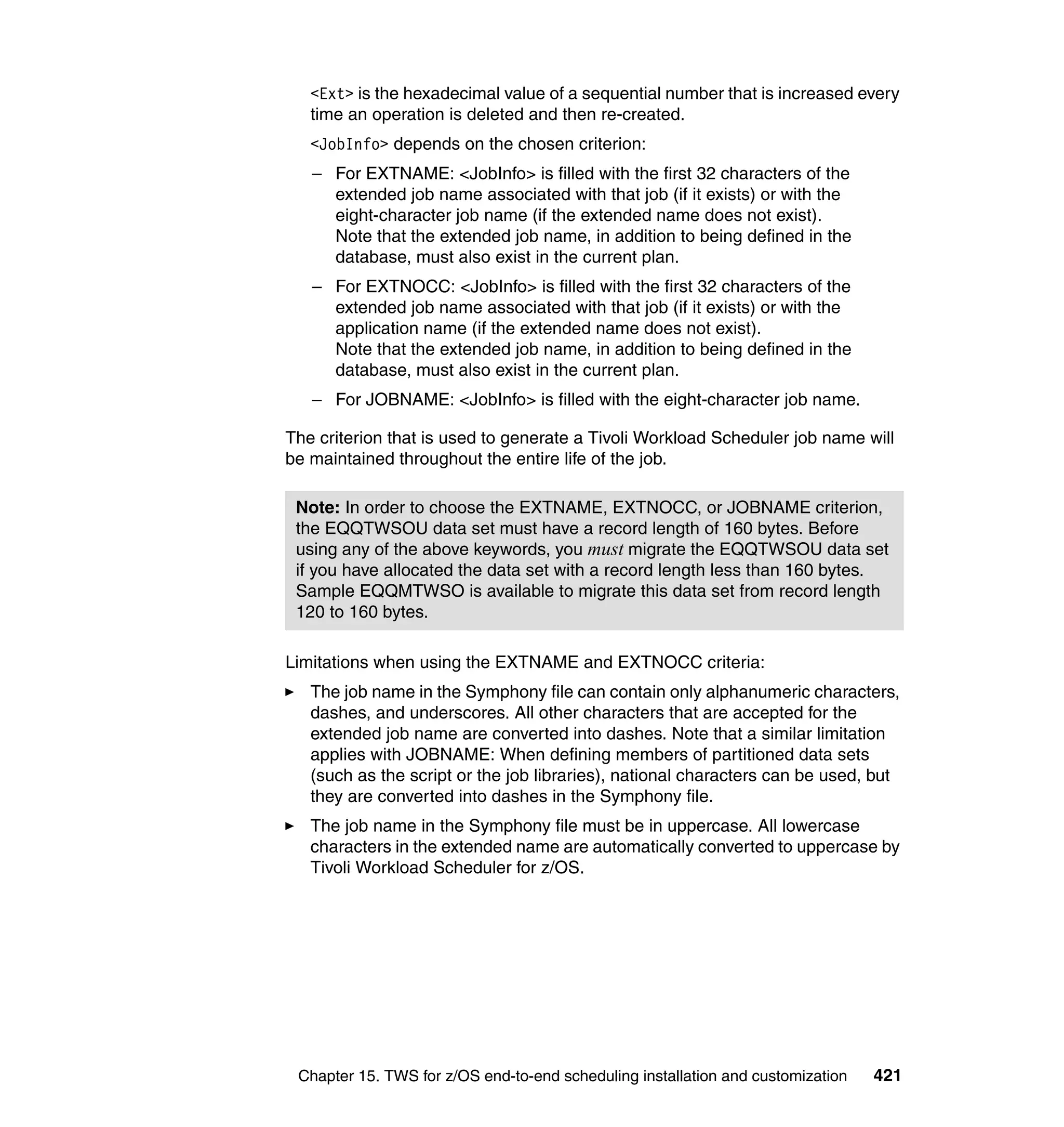 <Ext> is the hexadecimal value of a sequential number that is increased every
   time an operation is deleted and then re-created.
   <JobInfo> depends on the chosen criterion:
   – For EXTNAME: <JobInfo> is filled with the first 32 characters of the
     extended job name associated with that job (if it exists) or with the
     eight-character job name (if the extended name does not exist).
     Note that the extended job name, in addition to being defined in the
     database, must also exist in the current plan.
   – For EXTNOCC: <JobInfo> is filled with the first 32 characters of the
     extended job name associated with that job (if it exists) or with the
     application name (if the extended name does not exist).
     Note that the extended job name, in addition to being defined in the
     database, must also exist in the current plan.
   – For JOBNAME: <JobInfo> is filled with the eight-character job name.

The criterion that is used to generate a Tivoli Workload Scheduler job name will
be maintained throughout the entire life of the job.

 Note: In order to choose the EXTNAME, EXTNOCC, or JOBNAME criterion,
 the EQQTWSOU data set must have a record length of 160 bytes. Before
 using any of the above keywords, you must migrate the EQQTWSOU data set
 if you have allocated the data set with a record length less than 160 bytes.
 Sample EQQMTWSO is available to migrate this data set from record length
 120 to 160 bytes.

Limitations when using the EXTNAME and EXTNOCC criteria:
   The job name in the Symphony file can contain only alphanumeric characters,
   dashes, and underscores. All other characters that are accepted for the
   extended job name are converted into dashes. Note that a similar limitation
   applies with JOBNAME: When defining members of partitioned data sets
   (such as the script or the job libraries), national characters can be used, but
   they are converted into dashes in the Symphony file.
   The job name in the Symphony file must be in uppercase. All lowercase
   characters in the extended name are automatically converted to uppercase by
   Tivoli Workload Scheduler for z/OS.




 Chapter 15. TWS for z/OS end-to-end scheduling installation and customization   421
 