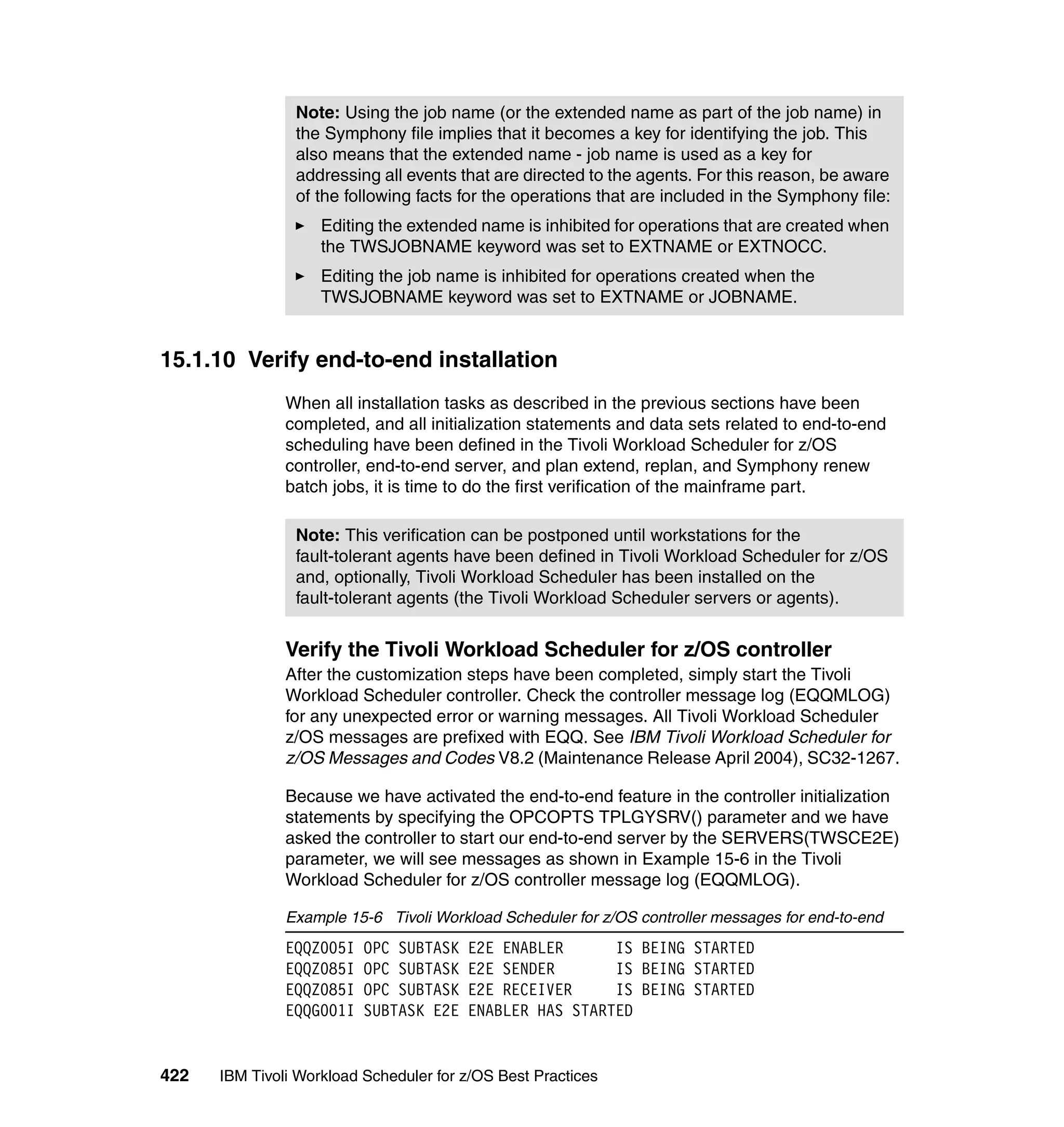 Note: Using the job name (or the extended name as part of the job name) in
                the Symphony file implies that it becomes a key for identifying the job. This
                also means that the extended name - job name is used as a key for
                addressing all events that are directed to the agents. For this reason, be aware
                of the following facts for the operations that are included in the Symphony file:
                    Editing the extended name is inhibited for operations that are created when
                    the TWSJOBNAME keyword was set to EXTNAME or EXTNOCC.
                    Editing the job name is inhibited for operations created when the
                    TWSJOBNAME keyword was set to EXTNAME or JOBNAME.


15.1.10 Verify end-to-end installation
               When all installation tasks as described in the previous sections have been
               completed, and all initialization statements and data sets related to end-to-end
               scheduling have been defined in the Tivoli Workload Scheduler for z/OS
               controller, end-to-end server, and plan extend, replan, and Symphony renew
               batch jobs, it is time to do the first verification of the mainframe part.

                Note: This verification can be postponed until workstations for the
                fault-tolerant agents have been defined in Tivoli Workload Scheduler for z/OS
                and, optionally, Tivoli Workload Scheduler has been installed on the
                fault-tolerant agents (the Tivoli Workload Scheduler servers or agents).


               Verify the Tivoli Workload Scheduler for z/OS controller
               After the customization steps have been completed, simply start the Tivoli
               Workload Scheduler controller. Check the controller message log (EQQMLOG)
               for any unexpected error or warning messages. All Tivoli Workload Scheduler
               z/OS messages are prefixed with EQQ. See IBM Tivoli Workload Scheduler for
               z/OS Messages and Codes V8.2 (Maintenance Release April 2004), SC32-1267.

               Because we have activated the end-to-end feature in the controller initialization
               statements by specifying the OPCOPTS TPLGYSRV() parameter and we have
               asked the controller to start our end-to-end server by the SERVERS(TWSCE2E)
               parameter, we will see messages as shown in Example 15-6 in the Tivoli
               Workload Scheduler for z/OS controller message log (EQQMLOG).

               Example 15-6 Tivoli Workload Scheduler for z/OS controller messages for end-to-end
               EQQZ005I   OPC SUBTASK   E2E ENABLER      IS BEING STARTED
               EQQZ085I   OPC SUBTASK   E2E SENDER       IS BEING STARTED
               EQQZ085I   OPC SUBTASK   E2E RECEIVER     IS BEING STARTED
               EQQG001I   SUBTASK E2E   ENABLER HAS STARTED


422   IBM Tivoli Workload Scheduler for z/OS Best Practices
 