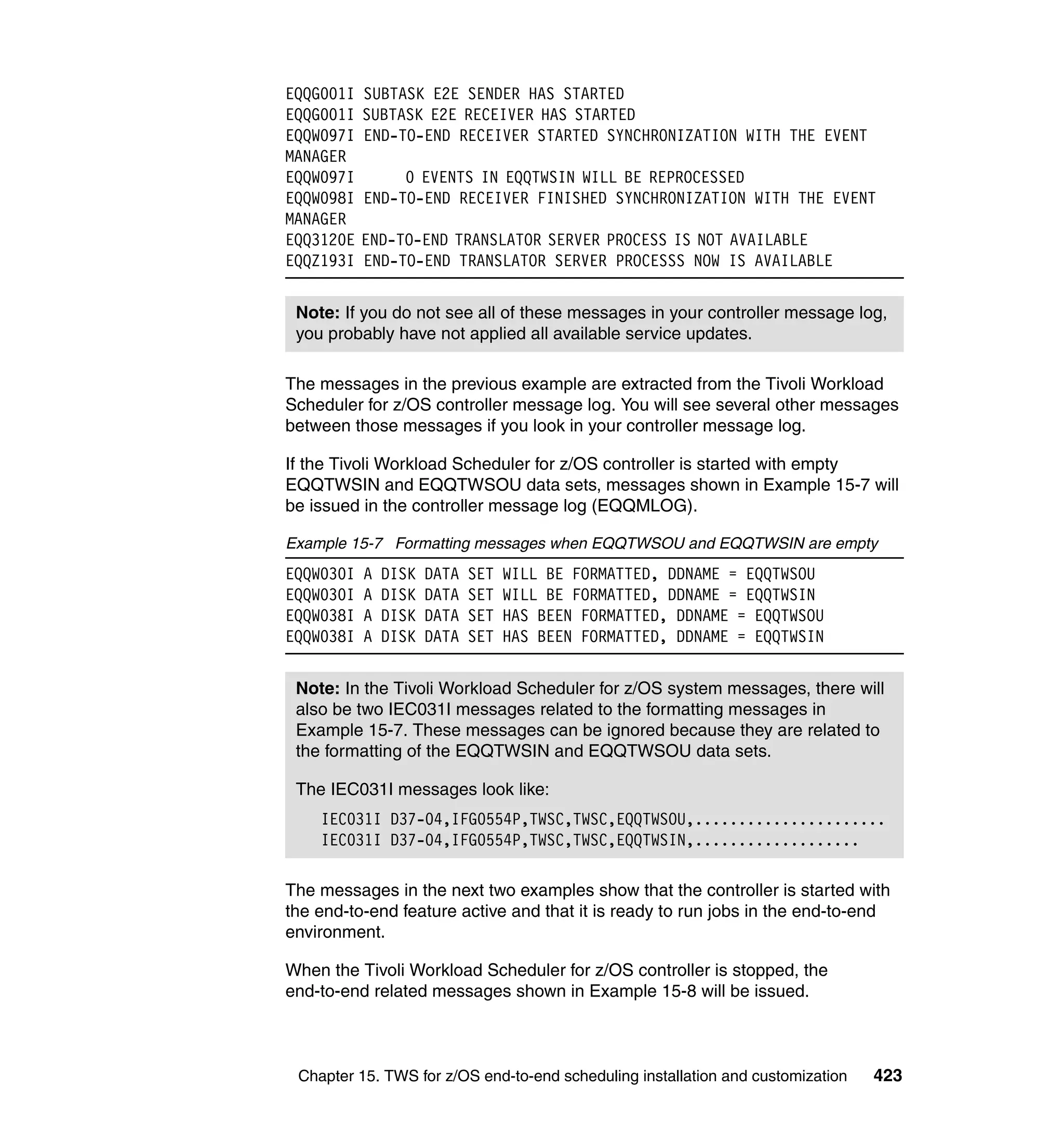 EQQG001I   SUBTASK E2E SENDER HAS STARTED
EQQG001I   SUBTASK E2E RECEIVER HAS STARTED
EQQW097I   END-TO-END RECEIVER STARTED SYNCHRONIZATION WITH THE EVENT
MANAGER
EQQW097I        0 EVENTS IN EQQTWSIN WILL BE REPROCESSED
EQQW098I   END-TO-END RECEIVER FINISHED SYNCHRONIZATION WITH THE EVENT
MANAGER
EQQ3120E   END-TO-END TRANSLATOR SERVER PROCESS IS NOT AVAILABLE
EQQZ193I   END-TO-END TRANSLATOR SERVER PROCESSS NOW IS AVAILABLE


 Note: If you do not see all of these messages in your controller message log,
 you probably have not applied all available service updates.

The messages in the previous example are extracted from the Tivoli Workload
Scheduler for z/OS controller message log. You will see several other messages
between those messages if you look in your controller message log.

If the Tivoli Workload Scheduler for z/OS controller is started with empty
EQQTWSIN and EQQTWSOU data sets, messages shown in Example 15-7 will
be issued in the controller message log (EQQMLOG).

Example 15-7 Formatting messages when EQQTWSOU and EQQTWSIN are empty
EQQW030I   A   DISK   DATA   SET   WILL BE FORMATTED, DDNAME = EQQTWSOU
EQQW030I   A   DISK   DATA   SET   WILL BE FORMATTED, DDNAME = EQQTWSIN
EQQW038I   A   DISK   DATA   SET   HAS BEEN FORMATTED, DDNAME = EQQTWSOU
EQQW038I   A   DISK   DATA   SET   HAS BEEN FORMATTED, DDNAME = EQQTWSIN


 Note: In the Tivoli Workload Scheduler for z/OS system messages, there will
 also be two IEC031I messages related to the formatting messages in
 Example 15-7. These messages can be ignored because they are related to
 the formatting of the EQQTWSIN and EQQTWSOU data sets.

 The IEC031I messages look like:
    IEC031I D37-04,IFG0554P,TWSC,TWSC,EQQTWSOU,......................
    IEC031I D37-04,IFG0554P,TWSC,TWSC,EQQTWSIN,...................

The messages in the next two examples show that the controller is started with
the end-to-end feature active and that it is ready to run jobs in the end-to-end
environment.

When the Tivoli Workload Scheduler for z/OS controller is stopped, the
end-to-end related messages shown in Example 15-8 will be issued.



 Chapter 15. TWS for z/OS end-to-end scheduling installation and customization   423
 