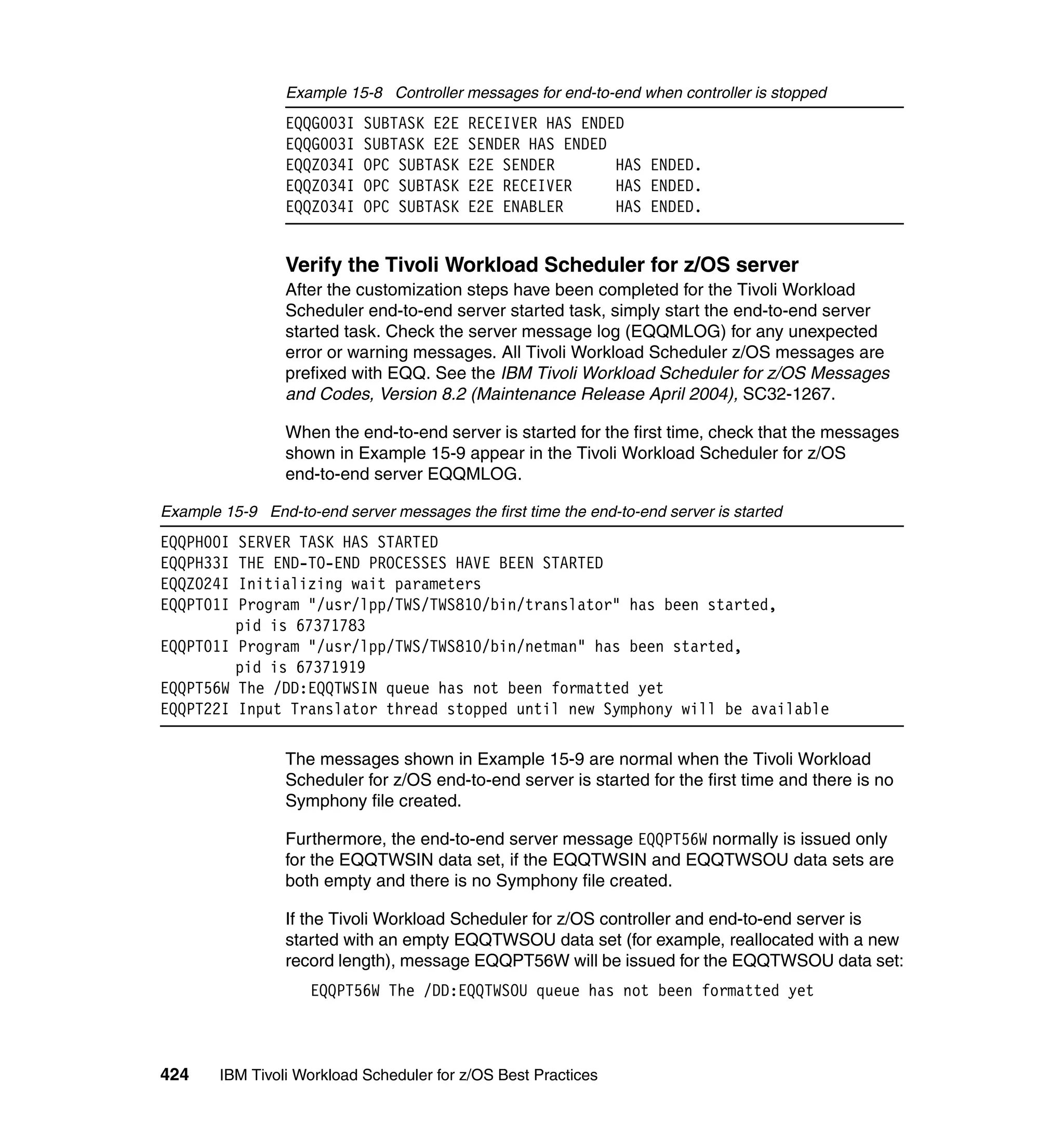 Example 15-8 Controller messages for end-to-end when controller is stopped
                 EQQG003I   SUBTASK E2E    RECEIVER HAS ENDED
                 EQQG003I   SUBTASK E2E    SENDER HAS ENDED
                 EQQZ034I   OPC SUBTASK    E2E SENDER       HAS ENDED.
                 EQQZ034I   OPC SUBTASK    E2E RECEIVER     HAS ENDED.
                 EQQZ034I   OPC SUBTASK    E2E ENABLER      HAS ENDED.


                 Verify the Tivoli Workload Scheduler for z/OS server
                 After the customization steps have been completed for the Tivoli Workload
                 Scheduler end-to-end server started task, simply start the end-to-end server
                 started task. Check the server message log (EQQMLOG) for any unexpected
                 error or warning messages. All Tivoli Workload Scheduler z/OS messages are
                 prefixed with EQQ. See the IBM Tivoli Workload Scheduler for z/OS Messages
                 and Codes, Version 8.2 (Maintenance Release April 2004), SC32-1267.

                 When the end-to-end server is started for the first time, check that the messages
                 shown in Example 15-9 appear in the Tivoli Workload Scheduler for z/OS
                 end-to-end server EQQMLOG.

Example 15-9 End-to-end server messages the first time the end-to-end server is started
EQQPH00I SERVER TASK HAS STARTED
EQQPH33I THE END-TO-END PROCESSES HAVE BEEN STARTED
EQQZ024I Initializing wait parameters
EQQPT01I Program "/usr/lpp/TWS/TWS810/bin/translator" has been started,
         pid is 67371783
EQQPT01I Program "/usr/lpp/TWS/TWS810/bin/netman" has been started,
         pid is 67371919
EQQPT56W The /DD:EQQTWSIN queue has not been formatted yet
EQQPT22I Input Translator thread stopped until new Symphony will be available

                 The messages shown in Example 15-9 are normal when the Tivoli Workload
                 Scheduler for z/OS end-to-end server is started for the first time and there is no
                 Symphony file created.

                 Furthermore, the end-to-end server message EQQPT56W normally is issued only
                 for the EQQTWSIN data set, if the EQQTWSIN and EQQTWSOU data sets are
                 both empty and there is no Symphony file created.

                 If the Tivoli Workload Scheduler for z/OS controller and end-to-end server is
                 started with an empty EQQTWSOU data set (for example, reallocated with a new
                 record length), message EQQPT56W will be issued for the EQQTWSOU data set:
                     EQQPT56W The /DD:EQQTWSOU queue has not been formatted yet



424     IBM Tivoli Workload Scheduler for z/OS Best Practices
 