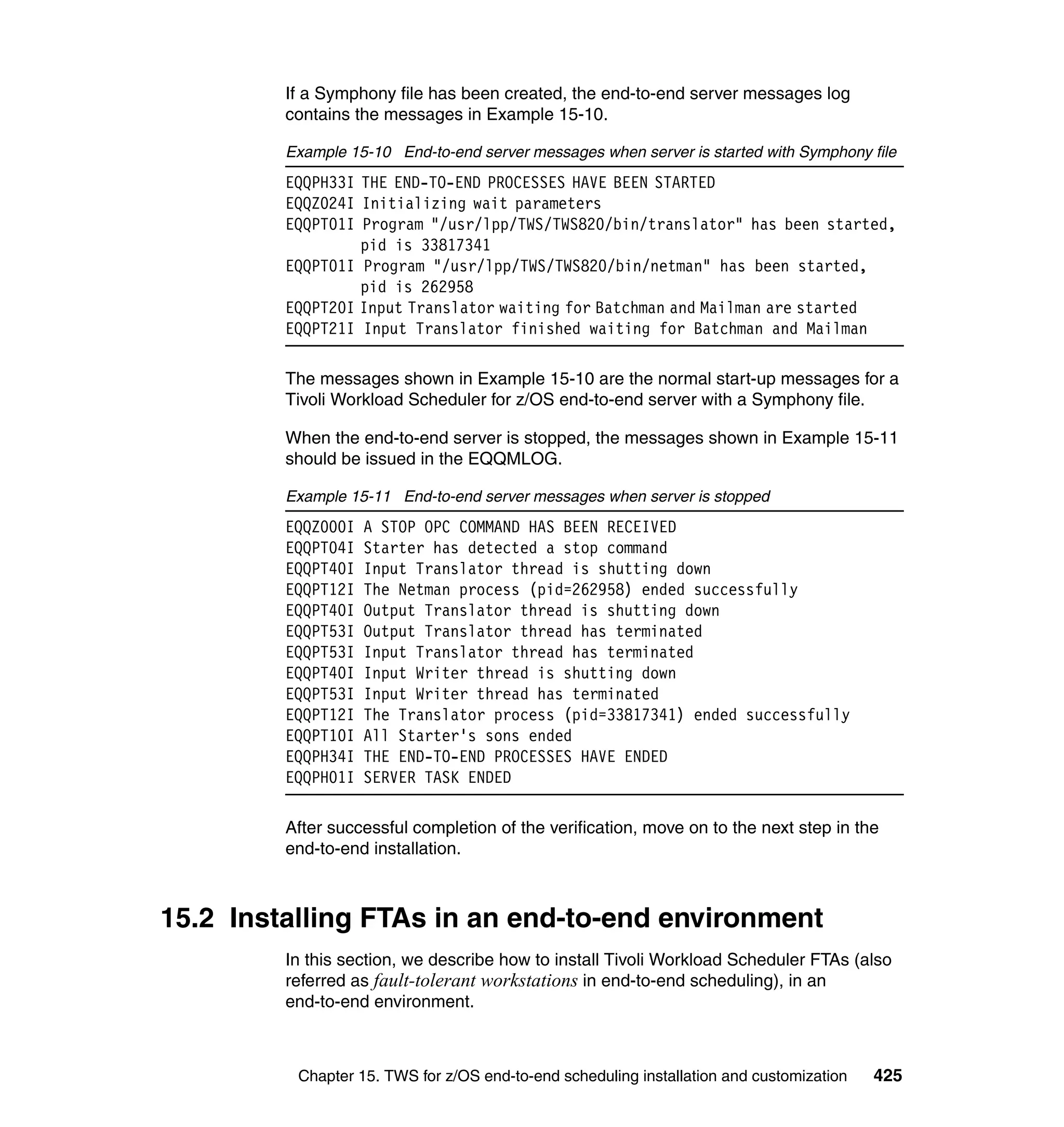 If a Symphony file has been created, the end-to-end server messages log
         contains the messages in Example 15-10.

         Example 15-10 End-to-end server messages when server is started with Symphony file
         EQQPH33I THE END-TO-END PROCESSES HAVE BEEN STARTED
         EQQZ024I Initializing wait parameters
         EQQPT01I Program "/usr/lpp/TWS/TWS820/bin/translator" has been started,
                  pid is 33817341
         EQQPT01I Program "/usr/lpp/TWS/TWS820/bin/netman" has been started,
                  pid is 262958
         EQQPT20I Input Translator waiting for Batchman and Mailman are started
         EQQPT21I Input Translator finished waiting for Batchman and Mailman

         The messages shown in Example 15-10 are the normal start-up messages for a
         Tivoli Workload Scheduler for z/OS end-to-end server with a Symphony file.

         When the end-to-end server is stopped, the messages shown in Example 15-11
         should be issued in the EQQMLOG.

         Example 15-11 End-to-end server messages when server is stopped
         EQQZ000I   A STOP OPC COMMAND HAS BEEN RECEIVED
         EQQPT04I   Starter has detected a stop command
         EQQPT40I   Input Translator thread is shutting down
         EQQPT12I   The Netman process (pid=262958) ended successfully
         EQQPT40I   Output Translator thread is shutting down
         EQQPT53I   Output Translator thread has terminated
         EQQPT53I   Input Translator thread has terminated
         EQQPT40I   Input Writer thread is shutting down
         EQQPT53I   Input Writer thread has terminated
         EQQPT12I   The Translator process (pid=33817341) ended successfully
         EQQPT10I   All Starter's sons ended
         EQQPH34I   THE END-TO-END PROCESSES HAVE ENDED
         EQQPH01I   SERVER TASK ENDED

         After successful completion of the verification, move on to the next step in the
         end-to-end installation.



15.2 Installing FTAs in an end-to-end environment
         In this section, we describe how to install Tivoli Workload Scheduler FTAs (also
         referred as fault-tolerant workstations in end-to-end scheduling), in an
         end-to-end environment.



          Chapter 15. TWS for z/OS end-to-end scheduling installation and customization   425
 