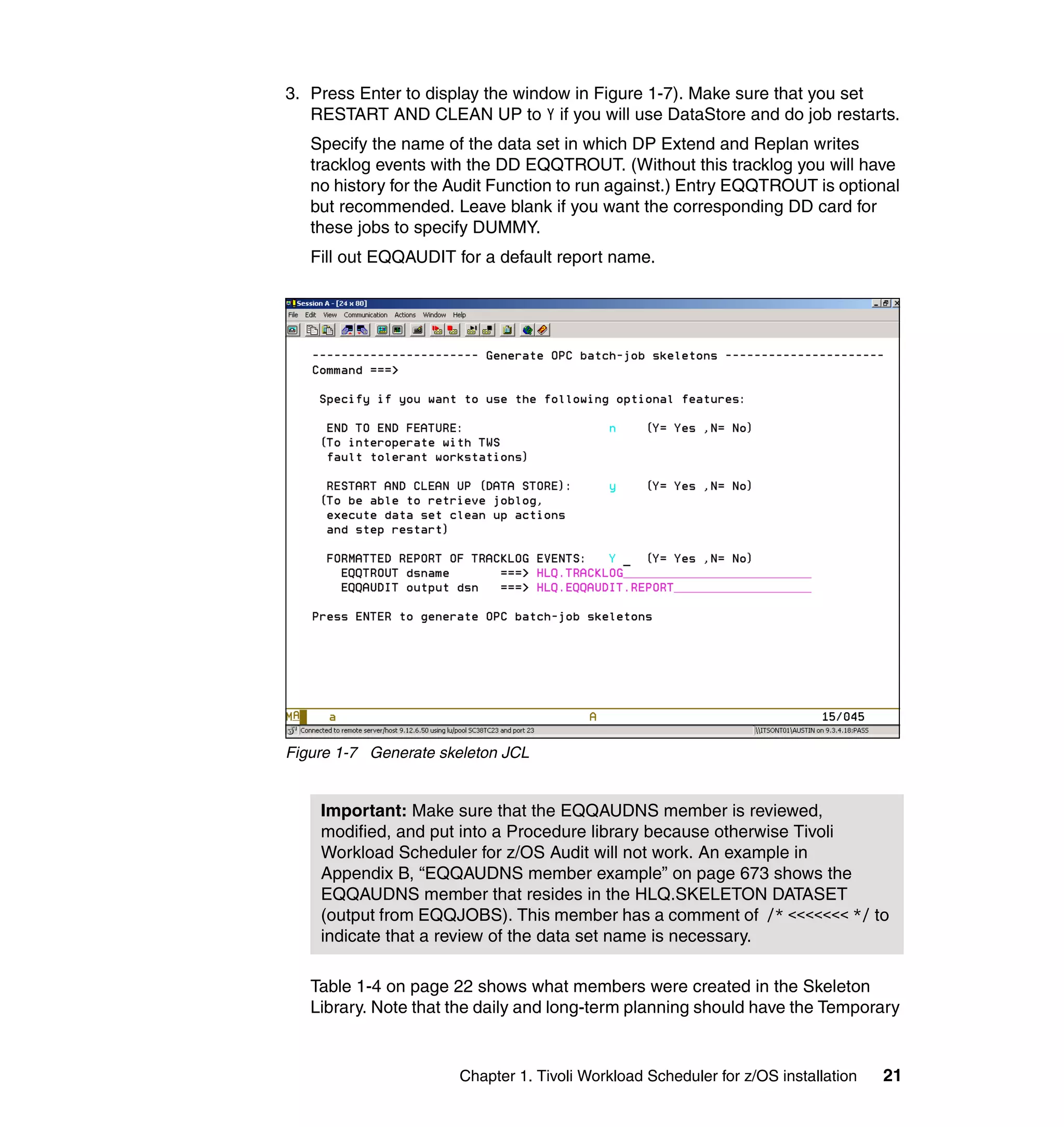 3. Press Enter to display the window in Figure 1-7). Make sure that you set
   RESTART AND CLEAN UP to Y if you will use DataStore and do job restarts.
   Specify the name of the data set in which DP Extend and Replan writes
   tracklog events with the DD EQQTROUT. (Without this tracklog you will have
   no history for the Audit Function to run against.) Entry EQQTROUT is optional
   but recommended. Leave blank if you want the corresponding DD card for
   these jobs to specify DUMMY.
   Fill out EQQAUDIT for a default report name.




Figure 1-7 Generate skeleton JCL


    Important: Make sure that the EQQAUDNS member is reviewed,
    modified, and put into a Procedure library because otherwise Tivoli
    Workload Scheduler for z/OS Audit will not work. An example in
    Appendix B, “EQQAUDNS member example” on page 673 shows the
    EQQAUDNS member that resides in the HLQ.SKELETON DATASET
    (output from EQQJOBS). This member has a comment of /* <<<<<<< */ to
    indicate that a review of the data set name is necessary.

   Table 1-4 on page 22 shows what members were created in the Skeleton
   Library. Note that the daily and long-term planning should have the Temporary


                      Chapter 1. Tivoli Workload Scheduler for z/OS installation   21
 
