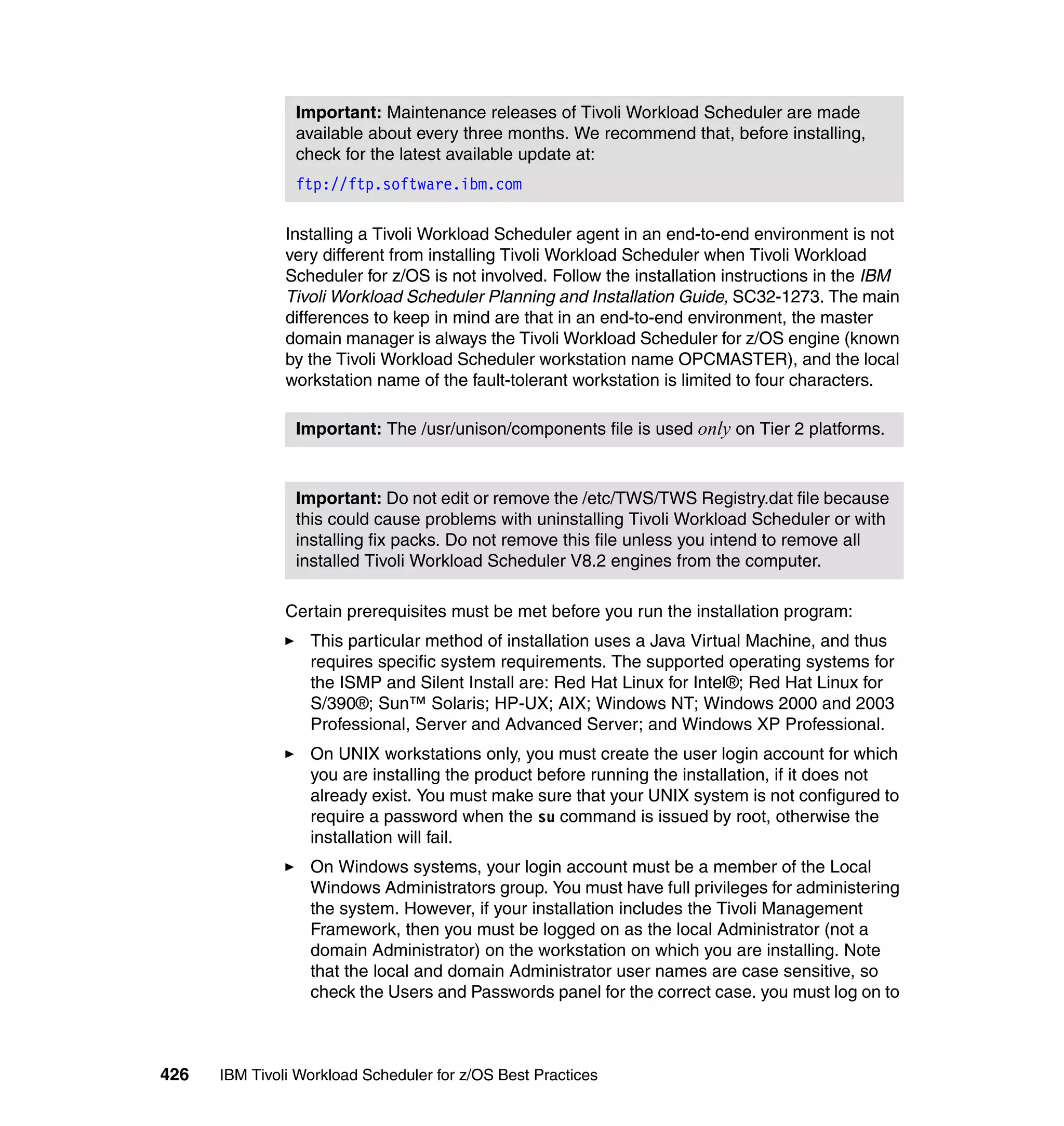 Important: Maintenance releases of Tivoli Workload Scheduler are made
                available about every three months. We recommend that, before installing,
                check for the latest available update at:
                ftp://ftp.software.ibm.com

               Installing a Tivoli Workload Scheduler agent in an end-to-end environment is not
               very different from installing Tivoli Workload Scheduler when Tivoli Workload
               Scheduler for z/OS is not involved. Follow the installation instructions in the IBM
               Tivoli Workload Scheduler Planning and Installation Guide, SC32-1273. The main
               differences to keep in mind are that in an end-to-end environment, the master
               domain manager is always the Tivoli Workload Scheduler for z/OS engine (known
               by the Tivoli Workload Scheduler workstation name OPCMASTER), and the local
               workstation name of the fault-tolerant workstation is limited to four characters.

                Important: The /usr/unison/components file is used only on Tier 2 platforms.



                Important: Do not edit or remove the /etc/TWS/TWS Registry.dat file because
                this could cause problems with uninstalling Tivoli Workload Scheduler or with
                installing fix packs. Do not remove this file unless you intend to remove all
                installed Tivoli Workload Scheduler V8.2 engines from the computer.

               Certain prerequisites must be met before you run the installation program:
                  This particular method of installation uses a Java Virtual Machine, and thus
                  requires specific system requirements. The supported operating systems for
                  the ISMP and Silent Install are: Red Hat Linux for Intel®; Red Hat Linux for
                  S/390®; Sun™ Solaris; HP-UX; AIX; Windows NT; Windows 2000 and 2003
                  Professional, Server and Advanced Server; and Windows XP Professional.
                  On UNIX workstations only, you must create the user login account for which
                  you are installing the product before running the installation, if it does not
                  already exist. You must make sure that your UNIX system is not configured to
                  require a password when the su command is issued by root, otherwise the
                  installation will fail.
                  On Windows systems, your login account must be a member of the Local
                  Windows Administrators group. You must have full privileges for administering
                  the system. However, if your installation includes the Tivoli Management
                  Framework, then you must be logged on as the local Administrator (not a
                  domain Administrator) on the workstation on which you are installing. Note
                  that the local and domain Administrator user names are case sensitive, so
                  check the Users and Passwords panel for the correct case. you must log on to



426   IBM Tivoli Workload Scheduler for z/OS Best Practices
 
