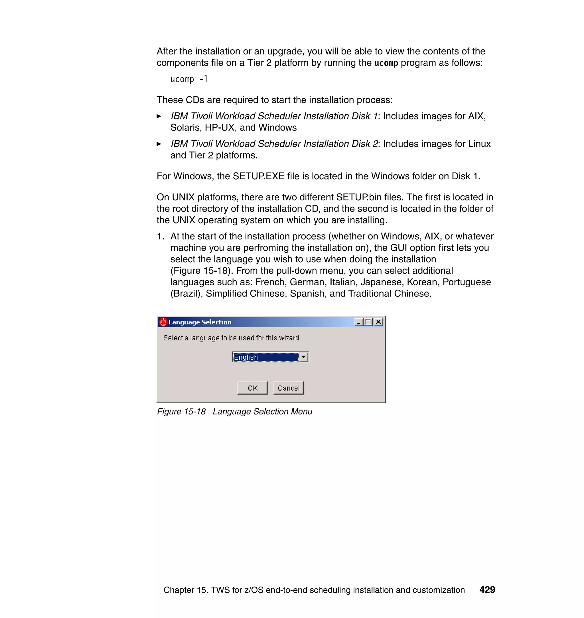 After the installation or an upgrade, you will be able to view the contents of the
components file on a Tier 2 platform by running the ucomp program as follows:
   ucomp -l

These CDs are required to start the installation process:
   IBM Tivoli Workload Scheduler Installation Disk 1: Includes images for AIX,
   Solaris, HP-UX, and Windows
   IBM Tivoli Workload Scheduler Installation Disk 2: Includes images for Linux
   and Tier 2 platforms.

For Windows, the SETUP.EXE file is located in the Windows folder on Disk 1.

On UNIX platforms, there are two different SETUP.bin files. The first is located in
the root directory of the installation CD, and the second is located in the folder of
the UNIX operating system on which you are installing.
1. At the start of the installation process (whether on Windows, AIX, or whatever
   machine you are perfroming the installation on), the GUI option first lets you
   select the language you wish to use when doing the installation
   (Figure 15-18). From the pull-down menu, you can select additional
   languages such as: French, German, Italian, Japanese, Korean, Portuguese
   (Brazil), Simplified Chinese, Spanish, and Traditional Chinese.




Figure 15-18 Language Selection Menu




 Chapter 15. TWS for z/OS end-to-end scheduling installation and customization   429
 