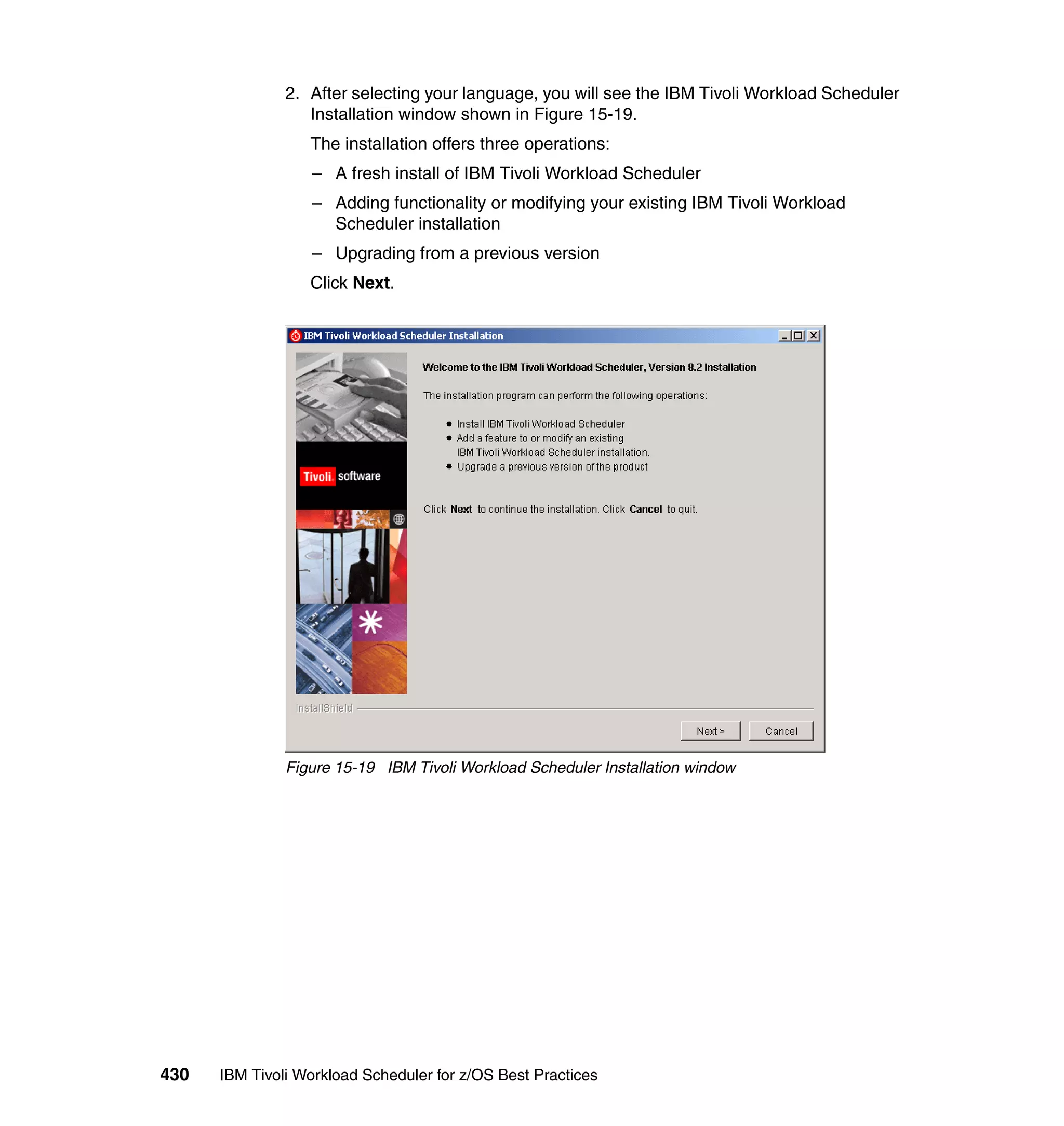 2. After selecting your language, you will see the IBM Tivoli Workload Scheduler
                  Installation window shown in Figure 15-19.
                  The installation offers three operations:
                  – A fresh install of IBM Tivoli Workload Scheduler
                  – Adding functionality or modifying your existing IBM Tivoli Workload
                    Scheduler installation
                  – Upgrading from a previous version
                  Click Next.




               Figure 15-19 IBM Tivoli Workload Scheduler Installation window




430   IBM Tivoli Workload Scheduler for z/OS Best Practices
 