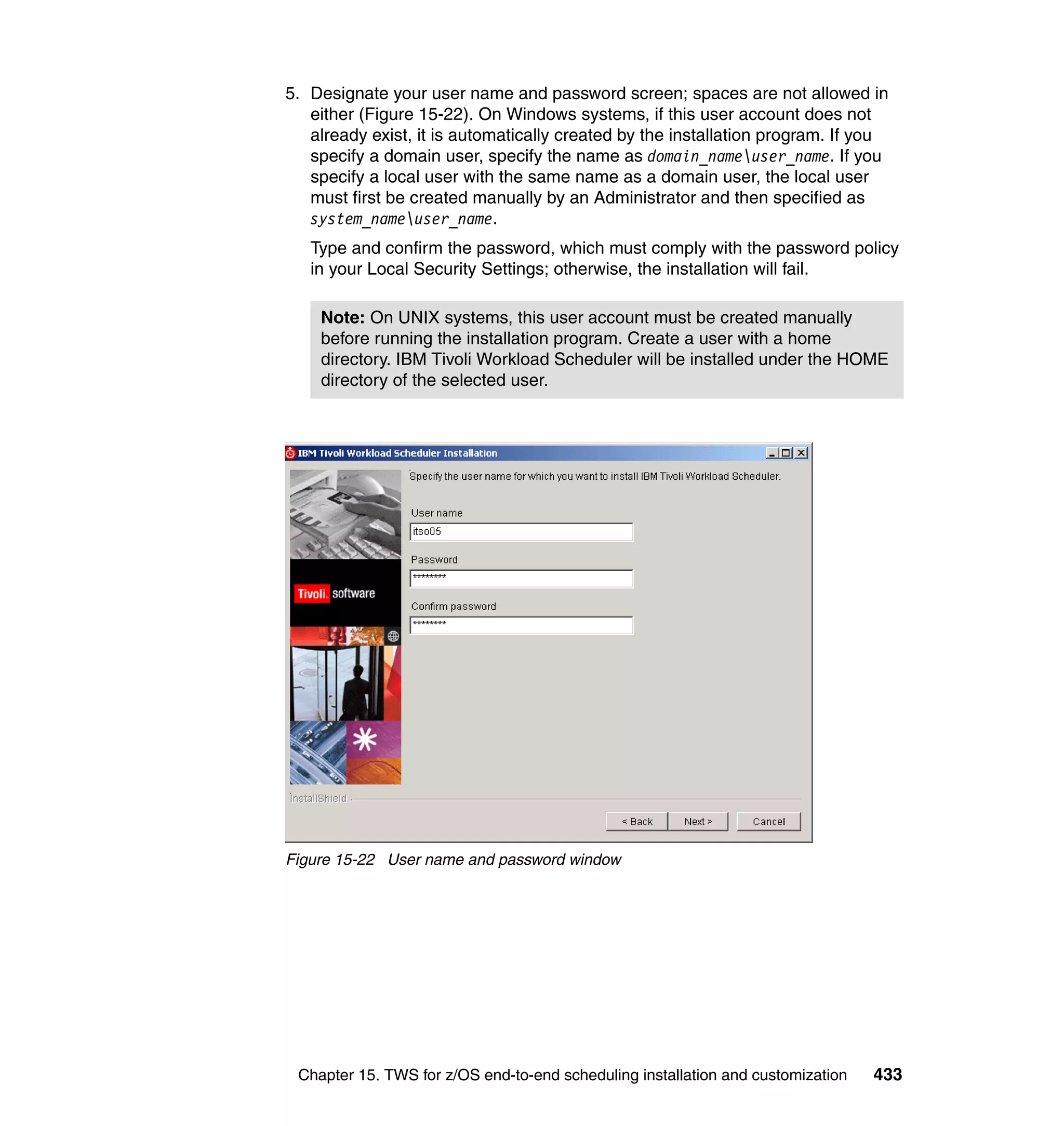 5. Designate your user name and password screen; spaces are not allowed in
   either (Figure 15-22). On Windows systems, if this user account does not
   already exist, it is automatically created by the installation program. If you
   specify a domain user, specify the name as domain_nameuser_name. If you
   specify a local user with the same name as a domain user, the local user
   must first be created manually by an Administrator and then specified as
   system_nameuser_name.
   Type and confirm the password, which must comply with the password policy
   in your Local Security Settings; otherwise, the installation will fail.

    Note: On UNIX systems, this user account must be created manually
    before running the installation program. Create a user with a home
    directory. IBM Tivoli Workload Scheduler will be installed under the HOME
    directory of the selected user.




Figure 15-22 User name and password window




 Chapter 15. TWS for z/OS end-to-end scheduling installation and customization   433
 