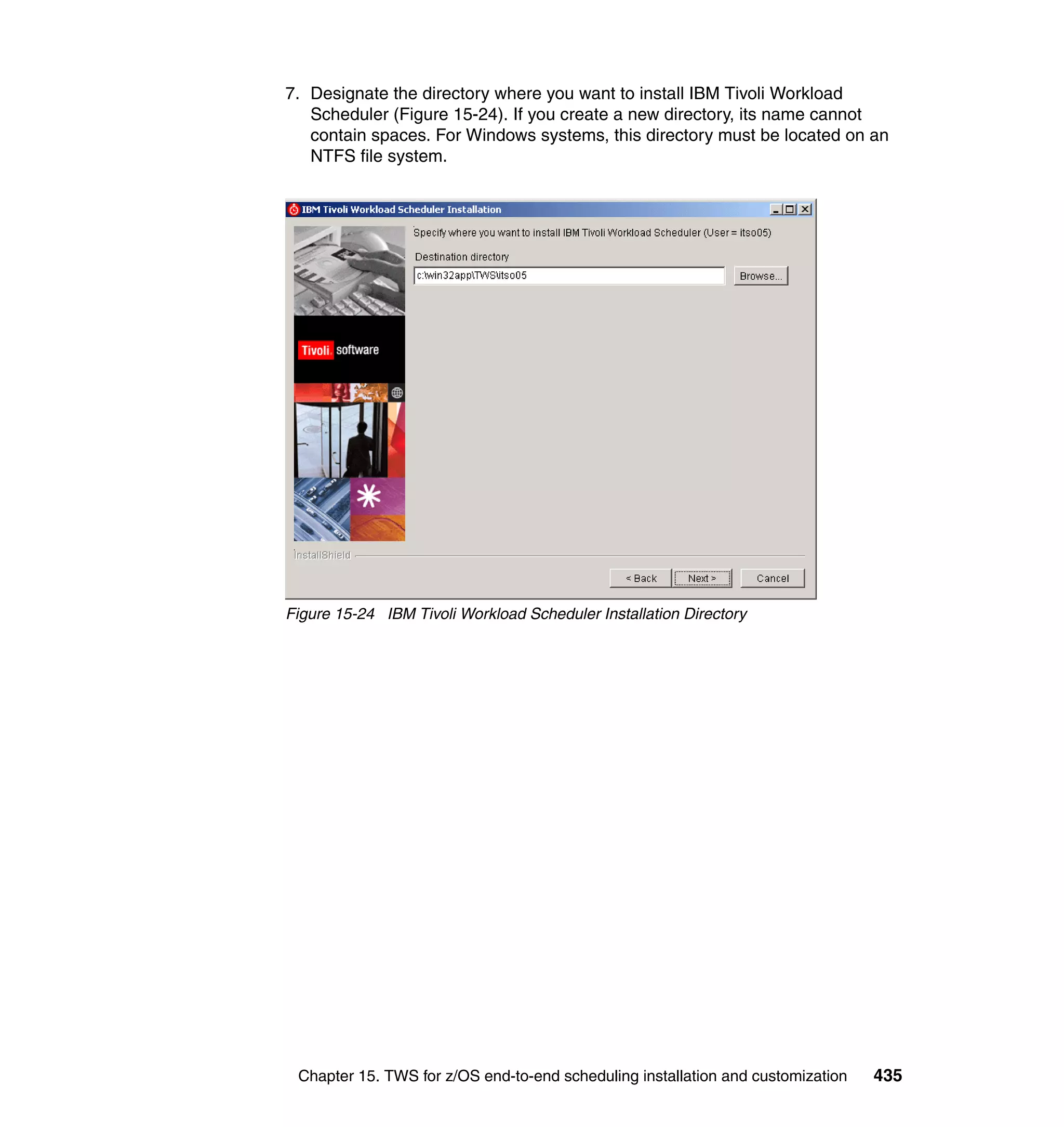 7. Designate the directory where you want to install IBM Tivoli Workload
   Scheduler (Figure 15-24). If you create a new directory, its name cannot
   contain spaces. For Windows systems, this directory must be located on an
   NTFS file system.




Figure 15-24 IBM Tivoli Workload Scheduler Installation Directory




 Chapter 15. TWS for z/OS end-to-end scheduling installation and customization   435
 