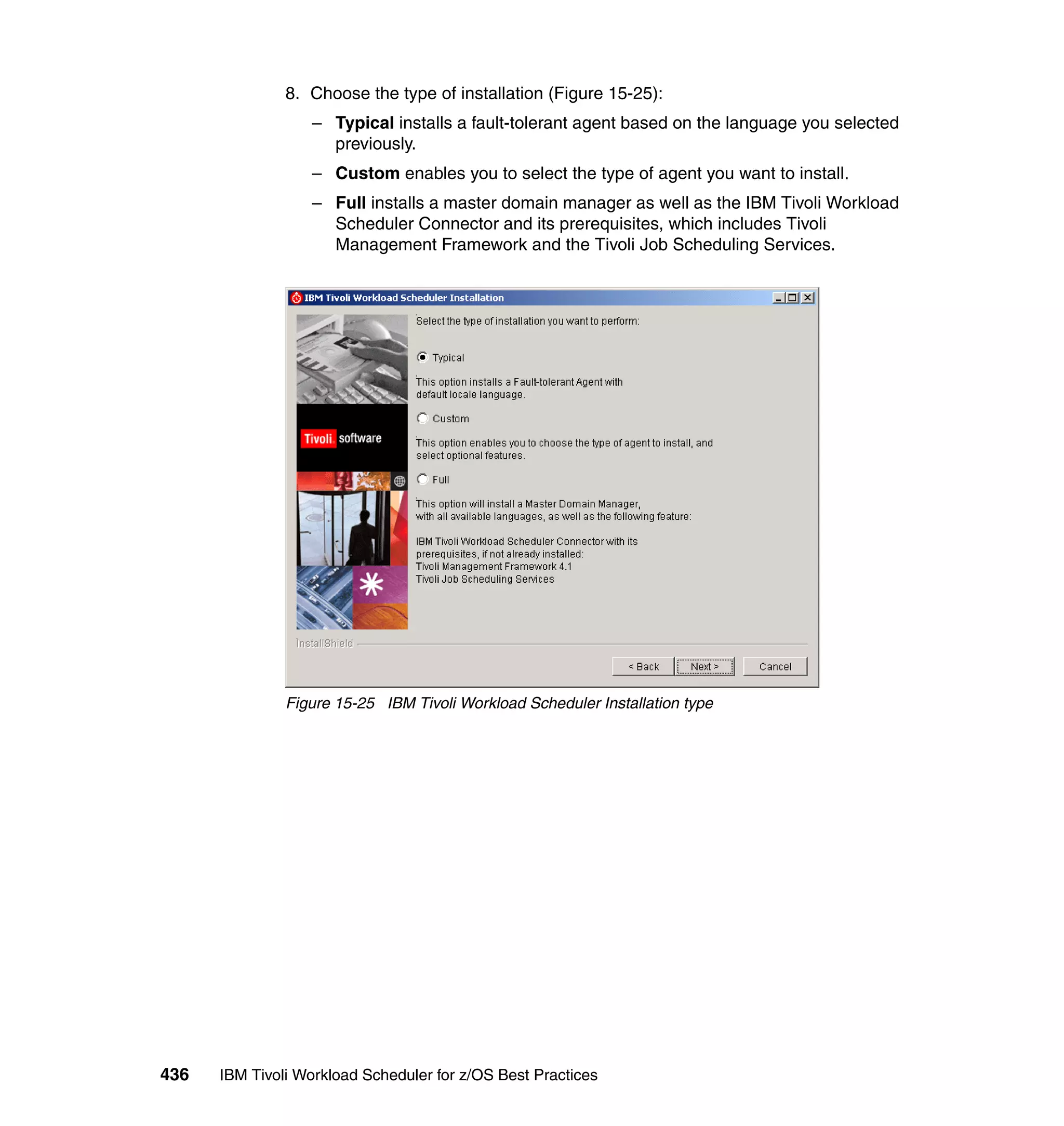 8. Choose the type of installation (Figure 15-25):
                  – Typical installs a fault-tolerant agent based on the language you selected
                    previously.
                  – Custom enables you to select the type of agent you want to install.
                  – Full installs a master domain manager as well as the IBM Tivoli Workload
                    Scheduler Connector and its prerequisites, which includes Tivoli
                    Management Framework and the Tivoli Job Scheduling Services.




               Figure 15-25 IBM Tivoli Workload Scheduler Installation type




436   IBM Tivoli Workload Scheduler for z/OS Best Practices
 