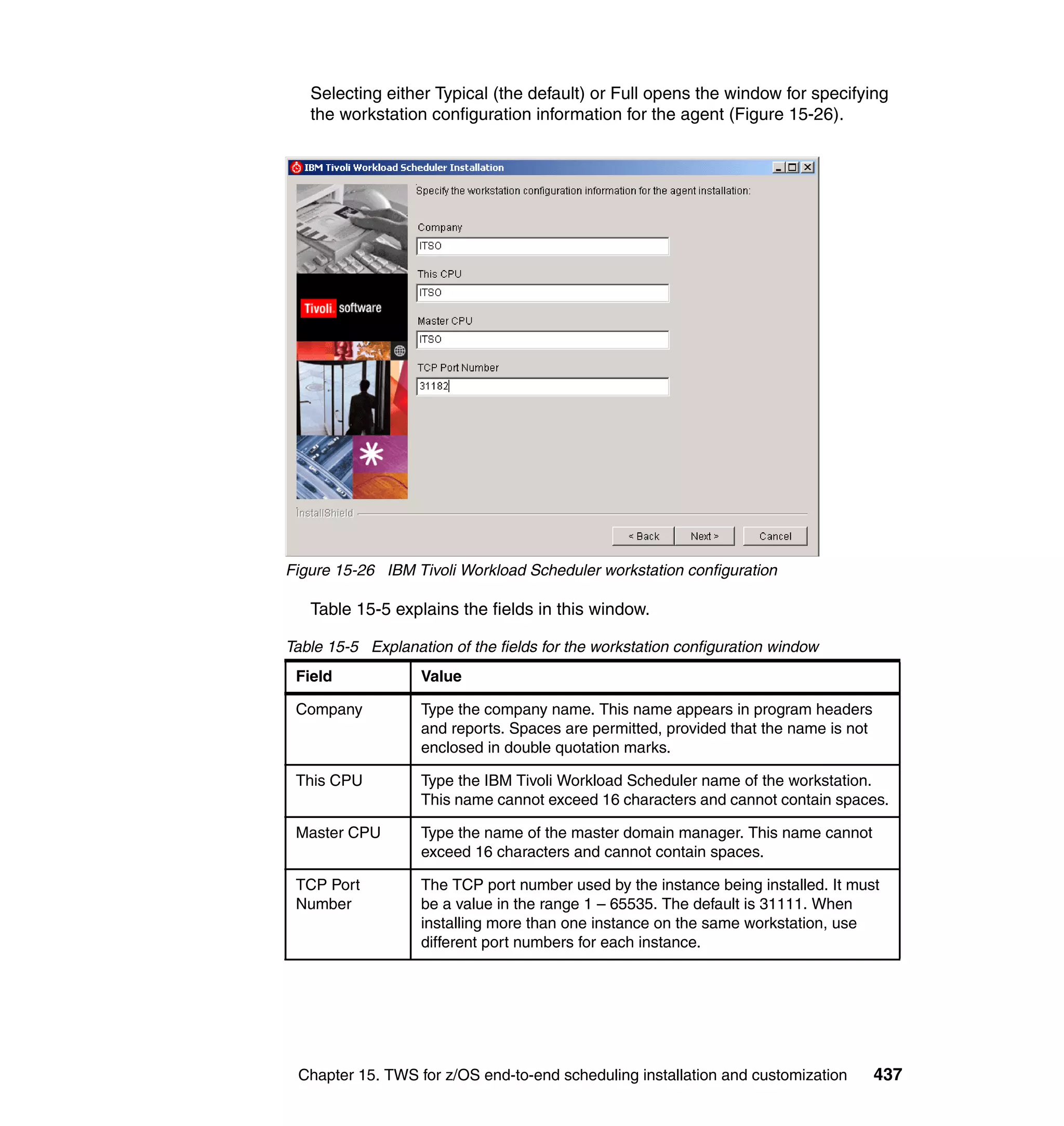 Selecting either Typical (the default) or Full opens the window for specifying
   the workstation configuration information for the agent (Figure 15-26).




Figure 15-26 IBM Tivoli Workload Scheduler workstation configuration

   Table 15-5 explains the fields in this window.

Table 15-5 Explanation of the fields for the workstation configuration window
 Field             Value

 Company           Type the company name. This name appears in program headers
                   and reports. Spaces are permitted, provided that the name is not
                   enclosed in double quotation marks.

 This CPU          Type the IBM Tivoli Workload Scheduler name of the workstation.
                   This name cannot exceed 16 characters and cannot contain spaces.

 Master CPU        Type the name of the master domain manager. This name cannot
                   exceed 16 characters and cannot contain spaces.

 TCP Port          The TCP port number used by the instance being installed. It must
 Number            be a value in the range 1 – 65535. The default is 31111. When
                   installing more than one instance on the same workstation, use
                   different port numbers for each instance.




 Chapter 15. TWS for z/OS end-to-end scheduling installation and customization        437
 