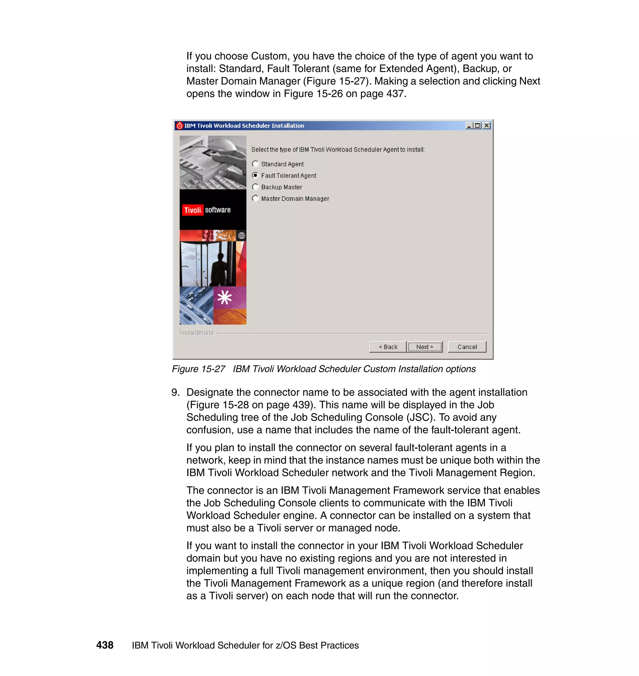 If you choose Custom, you have the choice of the type of agent you want to
                  install: Standard, Fault Tolerant (same for Extended Agent), Backup, or
                  Master Domain Manager (Figure 15-27). Making a selection and clicking Next
                  opens the window in Figure 15-26 on page 437.




               Figure 15-27 IBM Tivoli Workload Scheduler Custom Installation options

               9. Designate the connector name to be associated with the agent installation
                  (Figure 15-28 on page 439). This name will be displayed in the Job
                  Scheduling tree of the Job Scheduling Console (JSC). To avoid any
                  confusion, use a name that includes the name of the fault-tolerant agent.
                  If you plan to install the connector on several fault-tolerant agents in a
                  network, keep in mind that the instance names must be unique both within the
                  IBM Tivoli Workload Scheduler network and the Tivoli Management Region.
                  The connector is an IBM Tivoli Management Framework service that enables
                  the Job Scheduling Console clients to communicate with the IBM Tivoli
                  Workload Scheduler engine. A connector can be installed on a system that
                  must also be a Tivoli server or managed node.
                  If you want to install the connector in your IBM Tivoli Workload Scheduler
                  domain but you have no existing regions and you are not interested in
                  implementing a full Tivoli management environment, then you should install
                  the Tivoli Management Framework as a unique region (and therefore install
                  as a Tivoli server) on each node that will run the connector.



438   IBM Tivoli Workload Scheduler for z/OS Best Practices
 