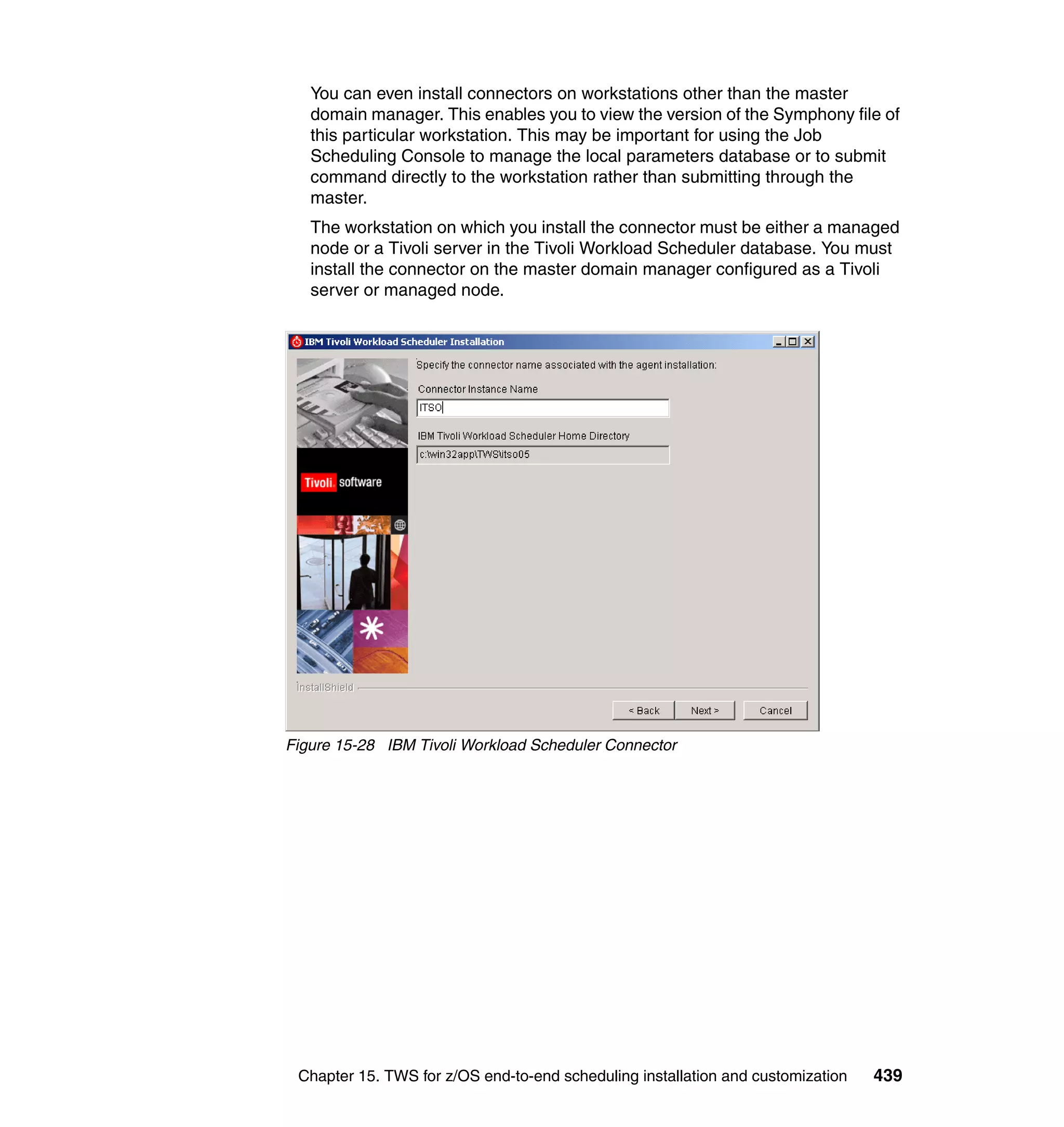 You can even install connectors on workstations other than the master
   domain manager. This enables you to view the version of the Symphony file of
   this particular workstation. This may be important for using the Job
   Scheduling Console to manage the local parameters database or to submit
   command directly to the workstation rather than submitting through the
   master.
   The workstation on which you install the connector must be either a managed
   node or a Tivoli server in the Tivoli Workload Scheduler database. You must
   install the connector on the master domain manager configured as a Tivoli
   server or managed node.




Figure 15-28 IBM Tivoli Workload Scheduler Connector




 Chapter 15. TWS for z/OS end-to-end scheduling installation and customization   439
 
