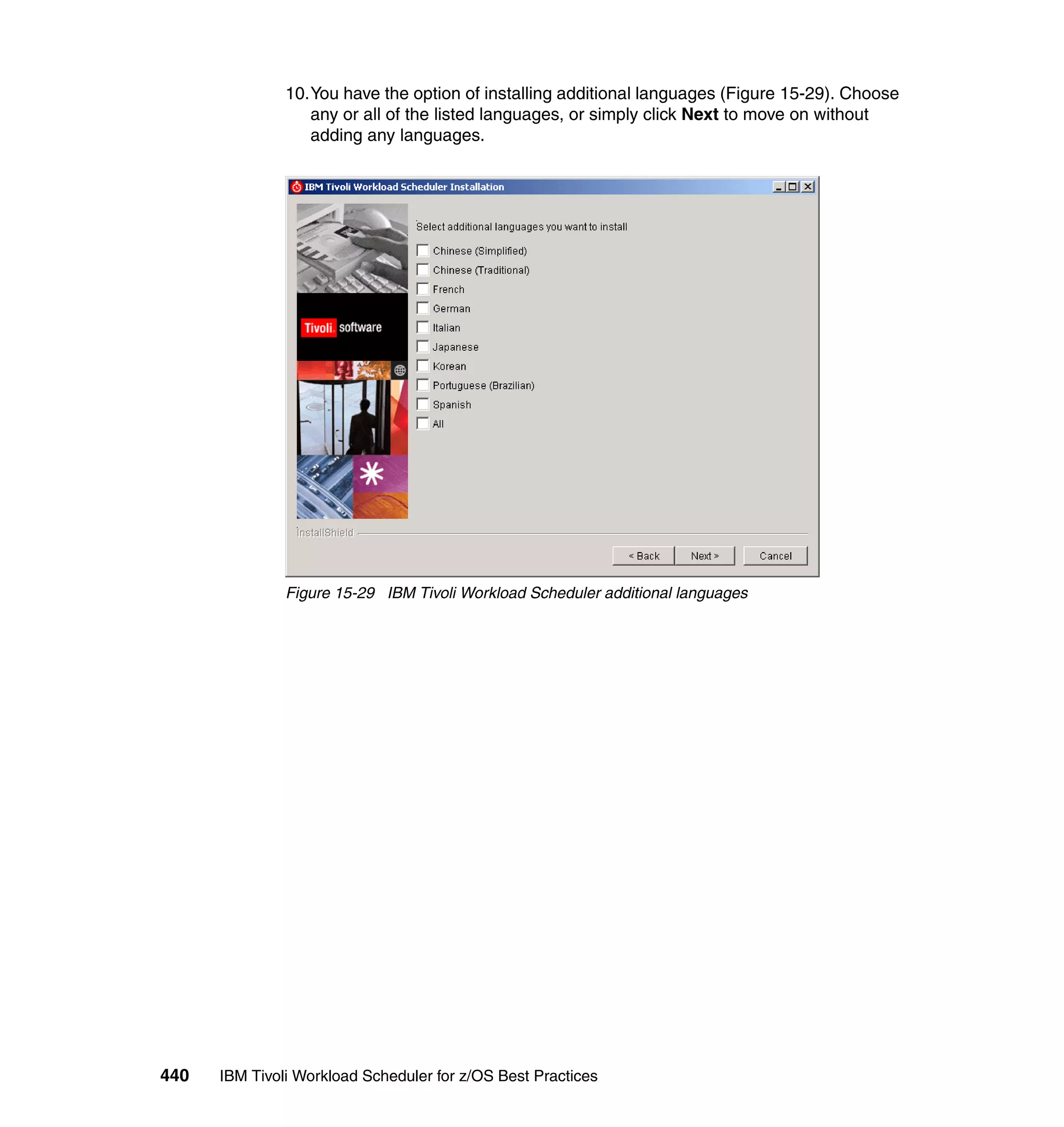 10.You have the option of installing additional languages (Figure 15-29). Choose
                  any or all of the listed languages, or simply click Next to move on without
                  adding any languages.




               Figure 15-29 IBM Tivoli Workload Scheduler additional languages




440   IBM Tivoli Workload Scheduler for z/OS Best Practices
 