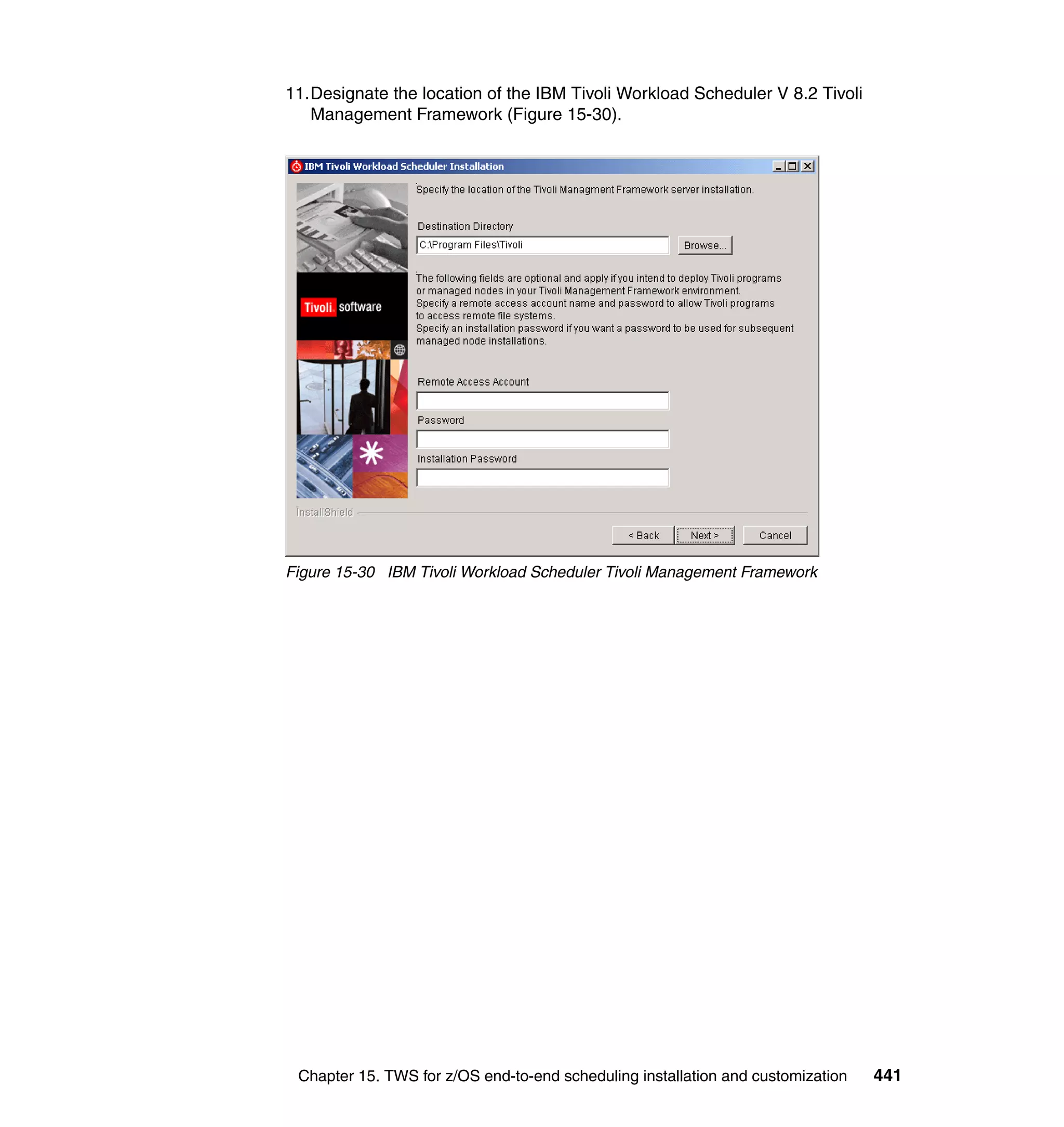11.Designate the location of the IBM Tivoli Workload Scheduler V 8.2 Tivoli
   Management Framework (Figure 15-30).




Figure 15-30 IBM Tivoli Workload Scheduler Tivoli Management Framework




 Chapter 15. TWS for z/OS end-to-end scheduling installation and customization   441
 