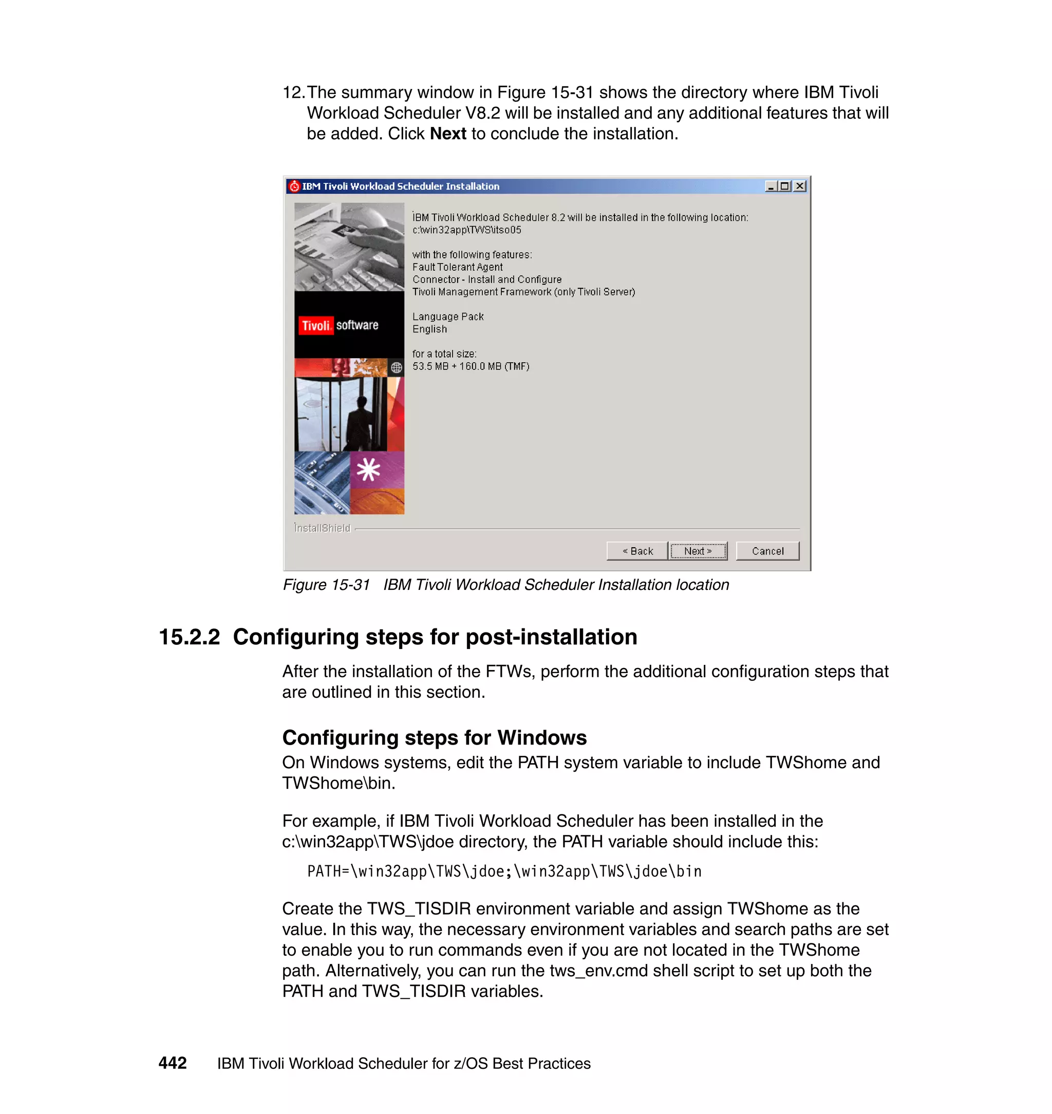 12.The summary window in Figure 15-31 shows the directory where IBM Tivoli
                  Workload Scheduler V8.2 will be installed and any additional features that will
                  be added. Click Next to conclude the installation.




               Figure 15-31 IBM Tivoli Workload Scheduler Installation location


15.2.2 Configuring steps for post-installation
               After the installation of the FTWs, perform the additional configuration steps that
               are outlined in this section.

               Configuring steps for Windows
               On Windows systems, edit the PATH system variable to include TWShome and
               TWShomebin.

               For example, if IBM Tivoli Workload Scheduler has been installed in the
               c:win32appTWSjdoe directory, the PATH variable should include this:
                  PATH=win32appTWSjdoe;win32appTWSjdoebin

               Create the TWS_TISDIR environment variable and assign TWShome as the
               value. In this way, the necessary environment variables and search paths are set
               to enable you to run commands even if you are not located in the TWShome
               path. Alternatively, you can run the tws_env.cmd shell script to set up both the
               PATH and TWS_TISDIR variables.



442   IBM Tivoli Workload Scheduler for z/OS Best Practices
 
