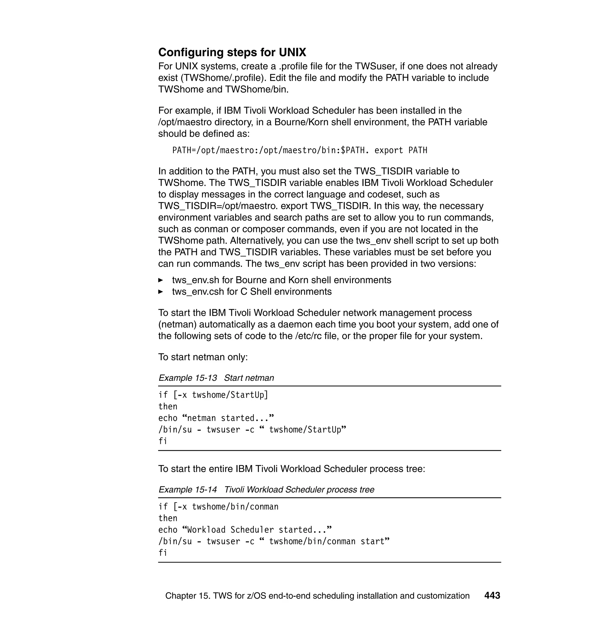 Configuring steps for UNIX
For UNIX systems, create a .profile file for the TWSuser, if one does not already
exist (TWShome/.profile). Edit the file and modify the PATH variable to include
TWShome and TWShome/bin.

For example, if IBM Tivoli Workload Scheduler has been installed in the
/opt/maestro directory, in a Bourne/Korn shell environment, the PATH variable
should be defined as:
   PATH=/opt/maestro:/opt/maestro/bin:$PATH. export PATH

In addition to the PATH, you must also set the TWS_TISDIR variable to
TWShome. The TWS_TISDIR variable enables IBM Tivoli Workload Scheduler
to display messages in the correct language and codeset, such as
TWS_TISDIR=/opt/maestro. export TWS_TISDIR. In this way, the necessary
environment variables and search paths are set to allow you to run commands,
such as conman or composer commands, even if you are not located in the
TWShome path. Alternatively, you can use the tws_env shell script to set up both
the PATH and TWS_TISDIR variables. These variables must be set before you
can run commands. The tws_env script has been provided in two versions:
   tws_env.sh for Bourne and Korn shell environments
   tws_env.csh for C Shell environments

To start the IBM Tivoli Workload Scheduler network management process
(netman) automatically as a daemon each time you boot your system, add one of
the following sets of code to the /etc/rc file, or the proper file for your system.

To start netman only:

Example 15-13 Start netman
if [-x twshome/StartUp]
then
echo “netman started...”
/bin/su - twsuser -c “ twshome/StartUp”
fi

To start the entire IBM Tivoli Workload Scheduler process tree:

Example 15-14 Tivoli Workload Scheduler process tree
if [-x twshome/bin/conman
then
echo “Workload Scheduler started...”
/bin/su - twsuser -c “ twshome/bin/conman start”
fi



 Chapter 15. TWS for z/OS end-to-end scheduling installation and customization   443
 