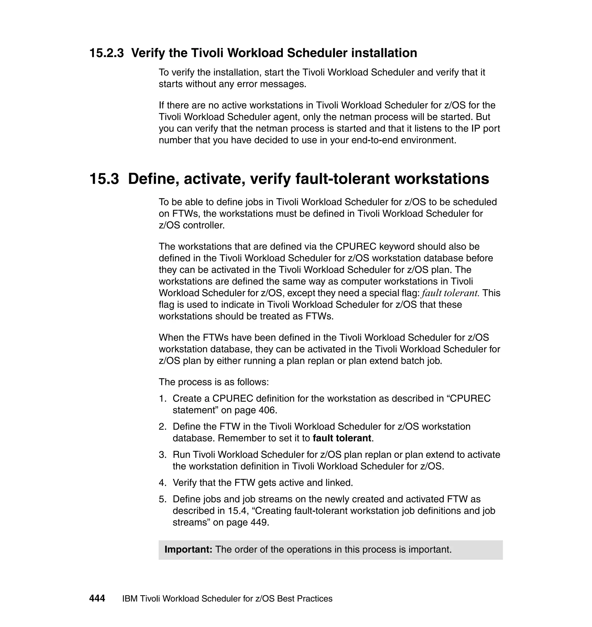 15.2.3 Verify the Tivoli Workload Scheduler installation
               To verify the installation, start the Tivoli Workload Scheduler and verify that it
               starts without any error messages.

               If there are no active workstations in Tivoli Workload Scheduler for z/OS for the
               Tivoli Workload Scheduler agent, only the netman process will be started. But
               you can verify that the netman process is started and that it listens to the IP port
               number that you have decided to use in your end-to-end environment.



15.3 Define, activate, verify fault-tolerant workstations
               To be able to define jobs in Tivoli Workload Scheduler for z/OS to be scheduled
               on FTWs, the workstations must be defined in Tivoli Workload Scheduler for
               z/OS controller.

               The workstations that are defined via the CPUREC keyword should also be
               defined in the Tivoli Workload Scheduler for z/OS workstation database before
               they can be activated in the Tivoli Workload Scheduler for z/OS plan. The
               workstations are defined the same way as computer workstations in Tivoli
               Workload Scheduler for z/OS, except they need a special flag: fault tolerant. This
               flag is used to indicate in Tivoli Workload Scheduler for z/OS that these
               workstations should be treated as FTWs.

               When the FTWs have been defined in the Tivoli Workload Scheduler for z/OS
               workstation database, they can be activated in the Tivoli Workload Scheduler for
               z/OS plan by either running a plan replan or plan extend batch job.

               The process is as follows:
               1. Create a CPUREC definition for the workstation as described in “CPUREC
                  statement” on page 406.
               2. Define the FTW in the Tivoli Workload Scheduler for z/OS workstation
                  database. Remember to set it to fault tolerant.
               3. Run Tivoli Workload Scheduler for z/OS plan replan or plan extend to activate
                  the workstation definition in Tivoli Workload Scheduler for z/OS.
               4. Verify that the FTW gets active and linked.
               5. Define jobs and job streams on the newly created and activated FTW as
                  described in 15.4, “Creating fault-tolerant workstation job definitions and job
                  streams” on page 449.

                Important: The order of the operations in this process is important.




444   IBM Tivoli Workload Scheduler for z/OS Best Practices
 