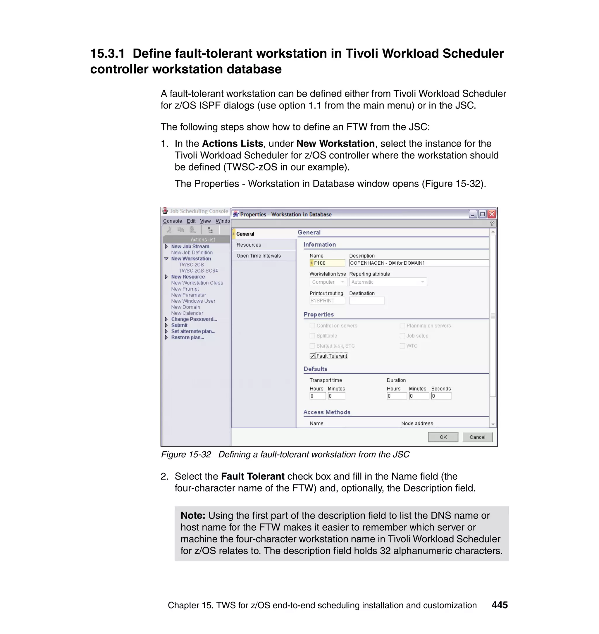 15.3.1 Define fault-tolerant workstation in Tivoli Workload Scheduler
controller workstation database
           A fault-tolerant workstation can be defined either from Tivoli Workload Scheduler
           for z/OS ISPF dialogs (use option 1.1 from the main menu) or in the JSC.

           The following steps show how to define an FTW from the JSC:
           1. In the Actions Lists, under New Workstation, select the instance for the
              Tivoli Workload Scheduler for z/OS controller where the workstation should
              be defined (TWSC-zOS in our example).
              The Properties - Workstation in Database window opens (Figure 15-32).




           Figure 15-32 Defining a fault-tolerant workstation from the JSC

           2. Select the Fault Tolerant check box and fill in the Name field (the
              four-character name of the FTW) and, optionally, the Description field.

                Note: Using the first part of the description field to list the DNS name or
                host name for the FTW makes it easier to remember which server or
                machine the four-character workstation name in Tivoli Workload Scheduler
                for z/OS relates to. The description field holds 32 alphanumeric characters.




            Chapter 15. TWS for z/OS end-to-end scheduling installation and customization   445
 