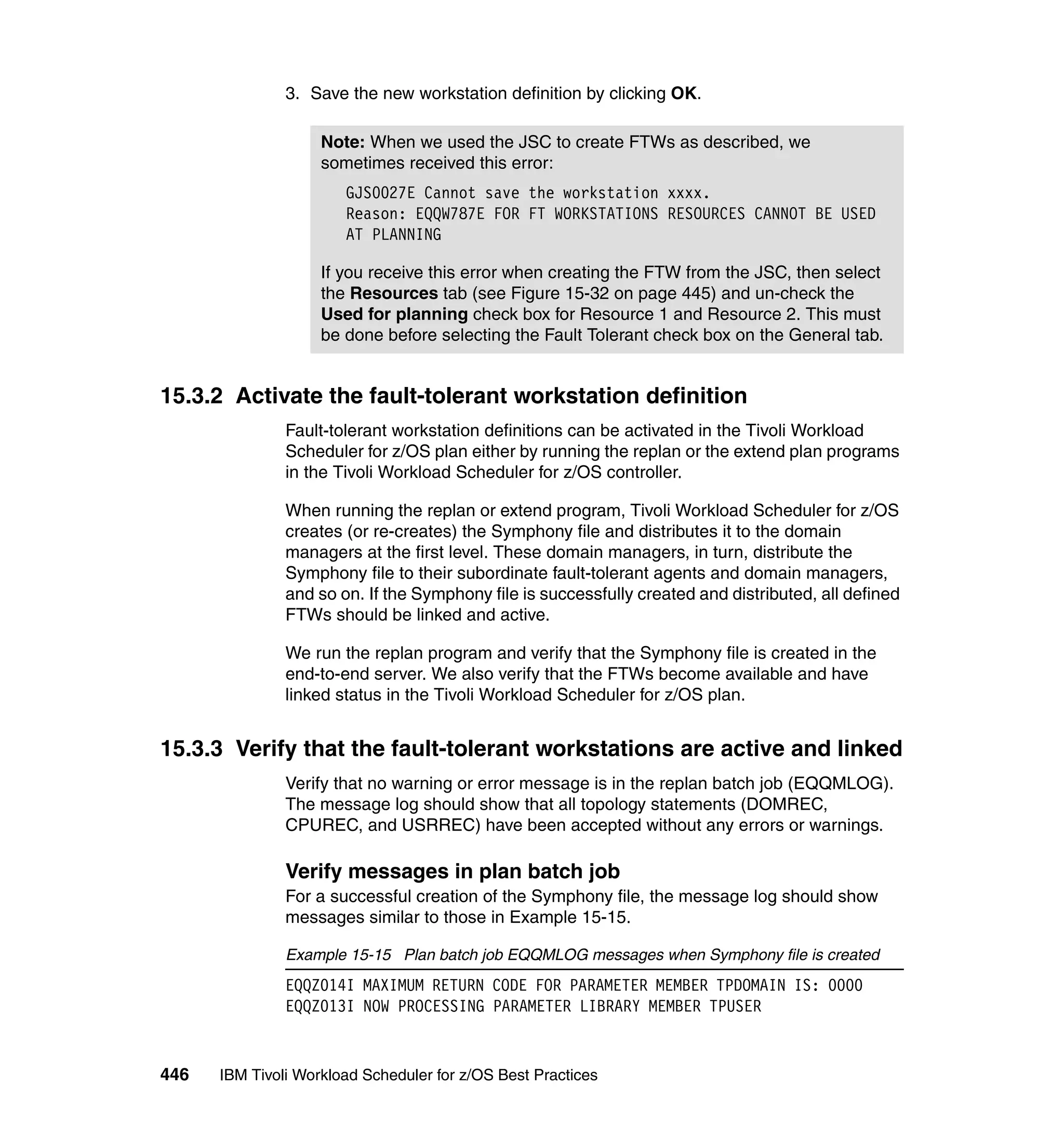 3. Save the new workstation definition by clicking OK.

                    Note: When we used the JSC to create FTWs as described, we
                    sometimes received this error:
                       GJS0027E Cannot save the workstation xxxx.
                       Reason: EQQW787E FOR FT WORKSTATIONS RESOURCES CANNOT BE USED
                       AT PLANNING

                    If you receive this error when creating the FTW from the JSC, then select
                    the Resources tab (see Figure 15-32 on page 445) and un-check the
                    Used for planning check box for Resource 1 and Resource 2. This must
                    be done before selecting the Fault Tolerant check box on the General tab.


15.3.2 Activate the fault-tolerant workstation definition
               Fault-tolerant workstation definitions can be activated in the Tivoli Workload
               Scheduler for z/OS plan either by running the replan or the extend plan programs
               in the Tivoli Workload Scheduler for z/OS controller.

               When running the replan or extend program, Tivoli Workload Scheduler for z/OS
               creates (or re-creates) the Symphony file and distributes it to the domain
               managers at the first level. These domain managers, in turn, distribute the
               Symphony file to their subordinate fault-tolerant agents and domain managers,
               and so on. If the Symphony file is successfully created and distributed, all defined
               FTWs should be linked and active.

               We run the replan program and verify that the Symphony file is created in the
               end-to-end server. We also verify that the FTWs become available and have
               linked status in the Tivoli Workload Scheduler for z/OS plan.


15.3.3 Verify that the fault-tolerant workstations are active and linked
               Verify that no warning or error message is in the replan batch job (EQQMLOG).
               The message log should show that all topology statements (DOMREC,
               CPUREC, and USRREC) have been accepted without any errors or warnings.

               Verify messages in plan batch job
               For a successful creation of the Symphony file, the message log should show
               messages similar to those in Example 15-15.

               Example 15-15 Plan batch job EQQMLOG messages when Symphony file is created
               EQQZ014I MAXIMUM RETURN CODE FOR PARAMETER MEMBER TPDOMAIN IS: 0000
               EQQZ013I NOW PROCESSING PARAMETER LIBRARY MEMBER TPUSER


446   IBM Tivoli Workload Scheduler for z/OS Best Practices
 