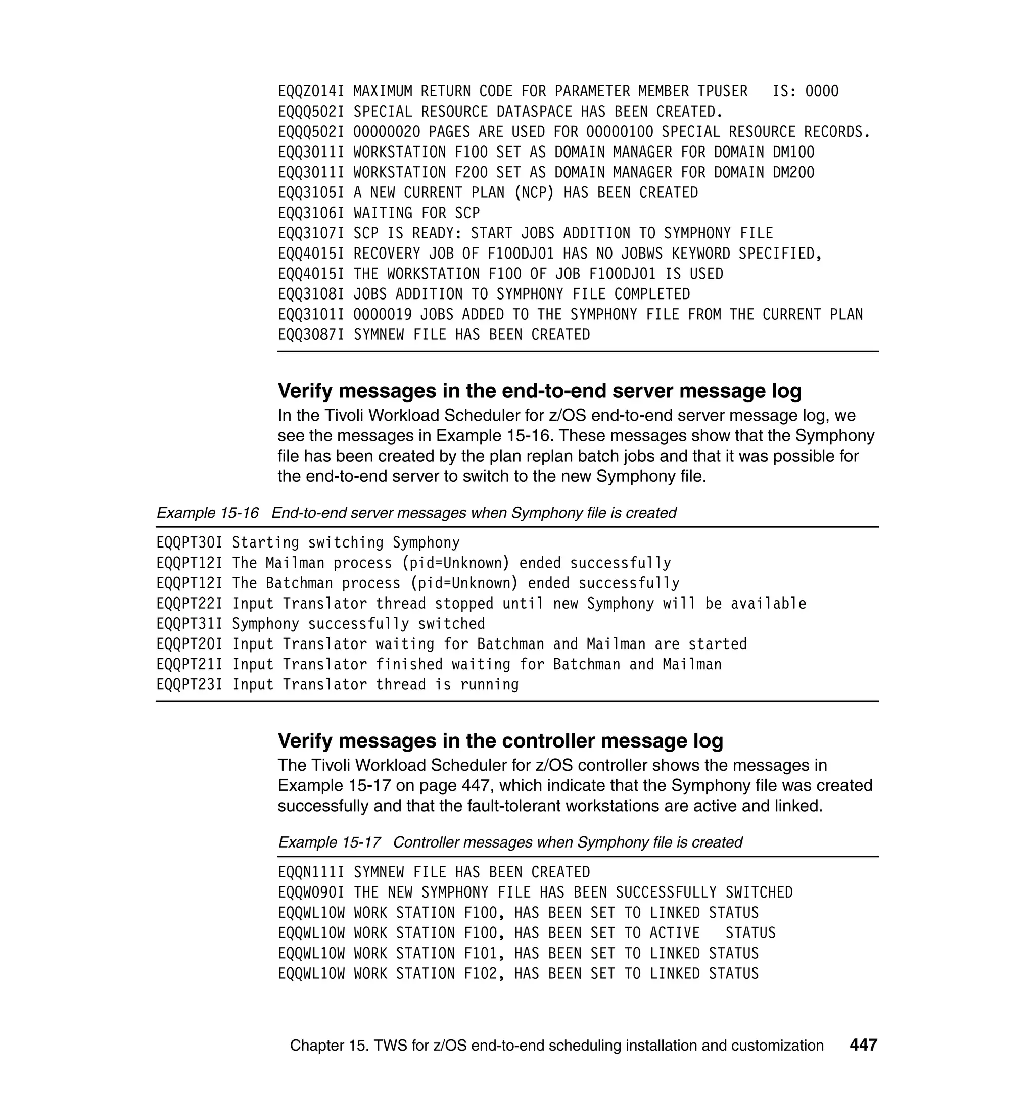 EQQZ014I   MAXIMUM RETURN CODE FOR PARAMETER MEMBER TPUSER IS: 0000
                EQQQ502I   SPECIAL RESOURCE DATASPACE HAS BEEN CREATED.
                EQQQ502I   00000020 PAGES ARE USED FOR 00000100 SPECIAL RESOURCE RECORDS.
                EQQ3011I   WORKSTATION F100 SET AS DOMAIN MANAGER FOR DOMAIN DM100
                EQQ3011I   WORKSTATION F200 SET AS DOMAIN MANAGER FOR DOMAIN DM200
                EQQ3105I   A NEW CURRENT PLAN (NCP) HAS BEEN CREATED
                EQQ3106I   WAITING FOR SCP
                EQQ3107I   SCP IS READY: START JOBS ADDITION TO SYMPHONY FILE
                EQQ4015I   RECOVERY JOB OF F100DJ01 HAS NO JOBWS KEYWORD SPECIFIED,
                EQQ4015I   THE WORKSTATION F100 OF JOB F100DJ01 IS USED
                EQQ3108I   JOBS ADDITION TO SYMPHONY FILE COMPLETED
                EQQ3101I   0000019 JOBS ADDED TO THE SYMPHONY FILE FROM THE CURRENT PLAN
                EQQ3087I   SYMNEW FILE HAS BEEN CREATED


                Verify messages in the end-to-end server message log
                In the Tivoli Workload Scheduler for z/OS end-to-end server message log, we
                see the messages in Example 15-16. These messages show that the Symphony
                file has been created by the plan replan batch jobs and that it was possible for
                the end-to-end server to switch to the new Symphony file.

Example 15-16 End-to-end server messages when Symphony file is created
EQQPT30I   Starting switching Symphony
EQQPT12I   The Mailman process (pid=Unknown) ended successfully
EQQPT12I   The Batchman process (pid=Unknown) ended successfully
EQQPT22I   Input Translator thread stopped until new Symphony will be available
EQQPT31I   Symphony successfully switched
EQQPT20I   Input Translator waiting for Batchman and Mailman are started
EQQPT21I   Input Translator finished waiting for Batchman and Mailman
EQQPT23I   Input Translator thread is running


                Verify messages in the controller message log
                The Tivoli Workload Scheduler for z/OS controller shows the messages in
                Example 15-17 on page 447, which indicate that the Symphony file was created
                successfully and that the fault-tolerant workstations are active and linked.

                Example 15-17 Controller messages when Symphony file is created
                EQQN111I   SYMNEW FILE HAS BEEN CREATED
                EQQW090I   THE NEW SYMPHONY FILE HAS BEEN SUCCESSFULLY SWITCHED
                EQQWL10W   WORK STATION F100, HAS BEEN SET TO LINKED STATUS
                EQQWL10W   WORK STATION F100, HAS BEEN SET TO ACTIVE   STATUS
                EQQWL10W   WORK STATION F101, HAS BEEN SET TO LINKED STATUS
                EQQWL10W   WORK STATION F102, HAS BEEN SET TO LINKED STATUS



                  Chapter 15. TWS for z/OS end-to-end scheduling installation and customization   447
 