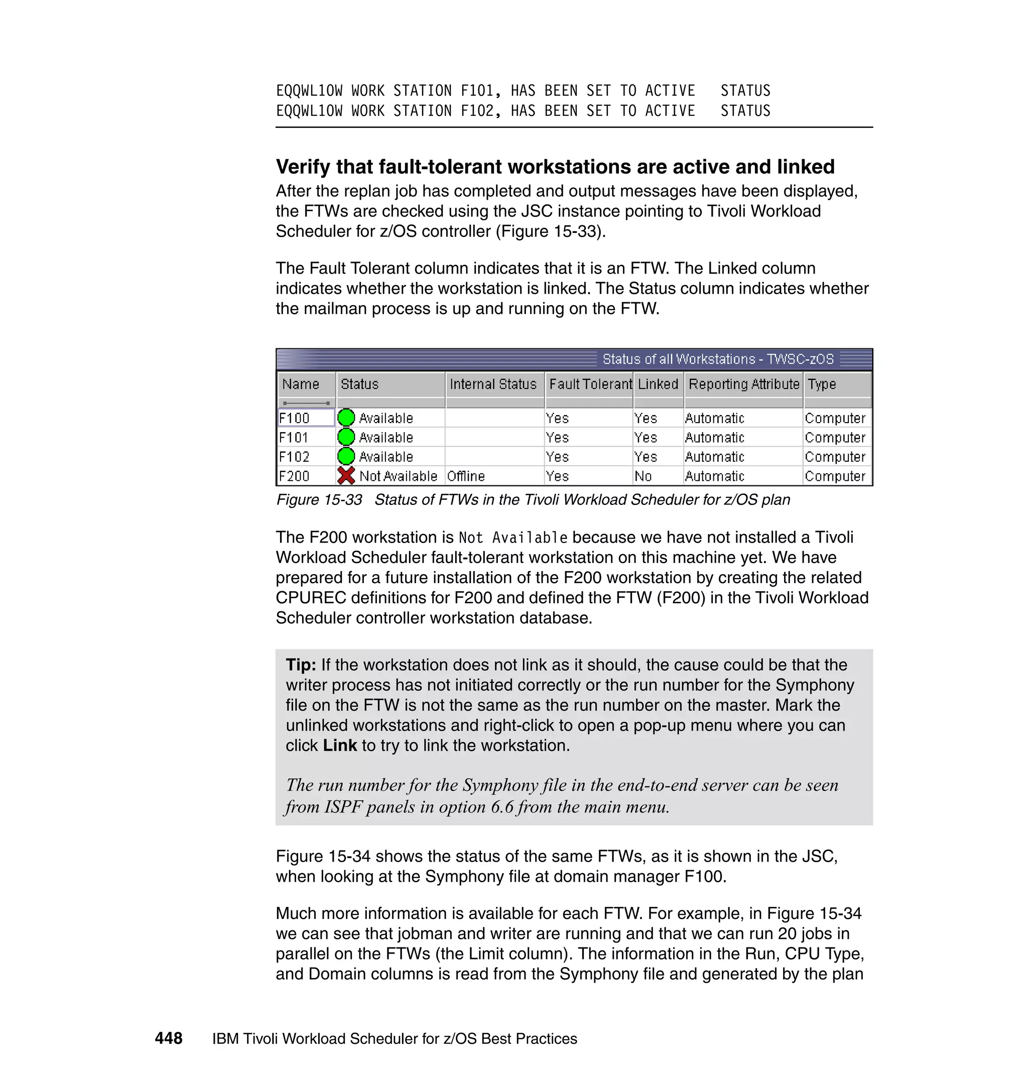 EQQWL10W WORK STATION F101, HAS BEEN SET TO ACTIVE              STATUS
               EQQWL10W WORK STATION F102, HAS BEEN SET TO ACTIVE              STATUS


               Verify that fault-tolerant workstations are active and linked
               After the replan job has completed and output messages have been displayed,
               the FTWs are checked using the JSC instance pointing to Tivoli Workload
               Scheduler for z/OS controller (Figure 15-33).

               The Fault Tolerant column indicates that it is an FTW. The Linked column
               indicates whether the workstation is linked. The Status column indicates whether
               the mailman process is up and running on the FTW.




               Figure 15-33 Status of FTWs in the Tivoli Workload Scheduler for z/OS plan

               The F200 workstation is Not Available because we have not installed a Tivoli
               Workload Scheduler fault-tolerant workstation on this machine yet. We have
               prepared for a future installation of the F200 workstation by creating the related
               CPUREC definitions for F200 and defined the FTW (F200) in the Tivoli Workload
               Scheduler controller workstation database.

                Tip: If the workstation does not link as it should, the cause could be that the
                writer process has not initiated correctly or the run number for the Symphony
                file on the FTW is not the same as the run number on the master. Mark the
                unlinked workstations and right-click to open a pop-up menu where you can
                click Link to try to link the workstation.

                The run number for the Symphony file in the end-to-end server can be seen
                from ISPF panels in option 6.6 from the main menu.

               Figure 15-34 shows the status of the same FTWs, as it is shown in the JSC,
               when looking at the Symphony file at domain manager F100.

               Much more information is available for each FTW. For example, in Figure 15-34
               we can see that jobman and writer are running and that we can run 20 jobs in
               parallel on the FTWs (the Limit column). The information in the Run, CPU Type,
               and Domain columns is read from the Symphony file and generated by the plan


448   IBM Tivoli Workload Scheduler for z/OS Best Practices
 