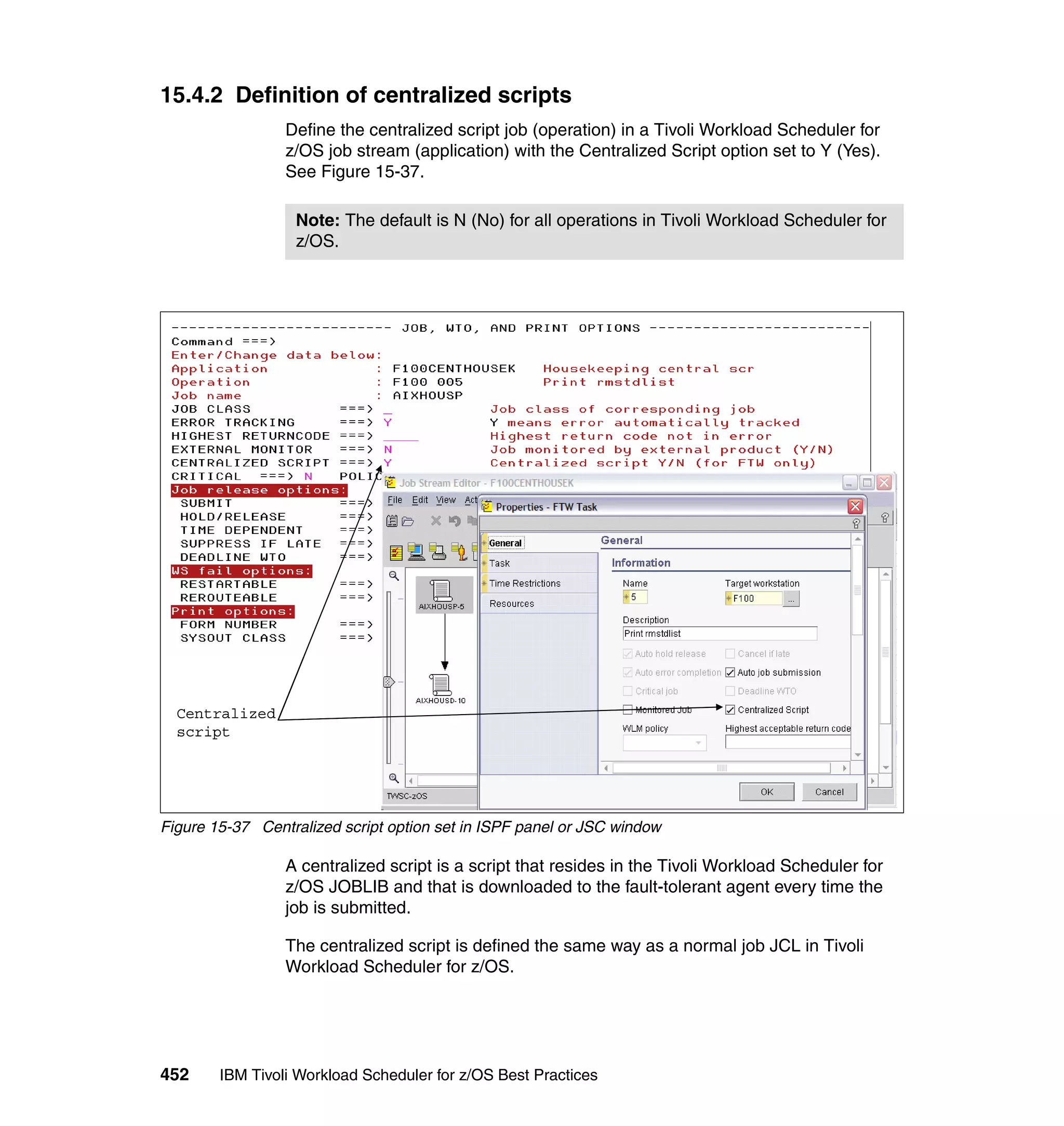 15.4.2 Definition of centralized scripts
                 Define the centralized script job (operation) in a Tivoli Workload Scheduler for
                 z/OS job stream (application) with the Centralized Script option set to Y (Yes).
                 See Figure 15-37.

                  Note: The default is N (No) for all operations in Tivoli Workload Scheduler for
                  z/OS.




  Centralized
  script




Figure 15-37 Centralized script option set in ISPF panel or JSC window

                 A centralized script is a script that resides in the Tivoli Workload Scheduler for
                 z/OS JOBLIB and that is downloaded to the fault-tolerant agent every time the
                 job is submitted.

                 The centralized script is defined the same way as a normal job JCL in Tivoli
                 Workload Scheduler for z/OS.




452     IBM Tivoli Workload Scheduler for z/OS Best Practices
 