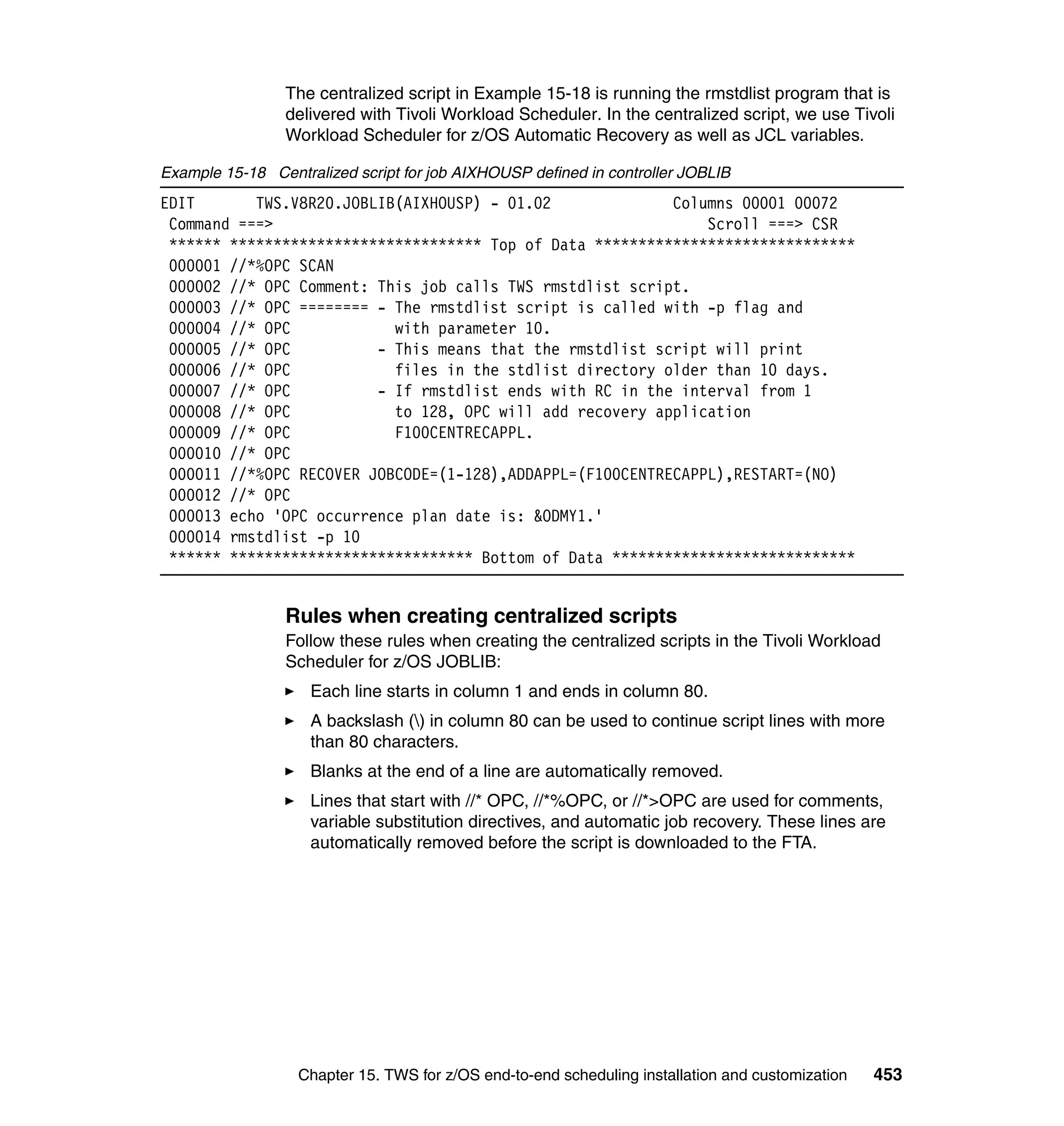The centralized script in Example 15-18 is running the rmstdlist program that is
                 delivered with Tivoli Workload Scheduler. In the centralized script, we use Tivoli
                 Workload Scheduler for z/OS Automatic Recovery as well as JCL variables.

Example 15-18 Centralized script for job AIXHOUSP defined in controller JOBLIB
EDIT       TWS.V8R20.JOBLIB(AIXHOUSP) - 01.02              Columns 00001 00072
 Command ===>                                                  Scroll ===> CSR
 ****** ***************************** Top of Data ******************************
 000001 //*%OPC SCAN
 000002 //* OPC Comment: This job calls TWS rmstdlist script.
 000003 //* OPC ======== - The rmstdlist script is called with -p flag and
 000004 //* OPC            with parameter 10.
 000005 //* OPC          - This means that the rmstdlist script will print
 000006 //* OPC            files in the stdlist directory older than 10 days.
 000007 //* OPC          - If rmstdlist ends with RC in the interval from 1
 000008 //* OPC            to 128, OPC will add recovery application
 000009 //* OPC            F100CENTRECAPPL.
 000010 //* OPC
 000011 //*%OPC RECOVER JOBCODE=(1-128),ADDAPPL=(F100CENTRECAPPL),RESTART=(NO)
 000012 //* OPC
 000013 echo 'OPC occurrence plan date is: &ODMY1.'
 000014 rmstdlist -p 10
 ****** **************************** Bottom of Data ****************************


                 Rules when creating centralized scripts
                 Follow these rules when creating the centralized scripts in the Tivoli Workload
                 Scheduler for z/OS JOBLIB:
                    Each line starts in column 1 and ends in column 80.
                    A backslash () in column 80 can be used to continue script lines with more
                    than 80 characters.
                    Blanks at the end of a line are automatically removed.
                    Lines that start with //* OPC, //*%OPC, or //*>OPC are used for comments,
                    variable substitution directives, and automatic job recovery. These lines are
                    automatically removed before the script is downloaded to the FTA.




                  Chapter 15. TWS for z/OS end-to-end scheduling installation and customization   453
 