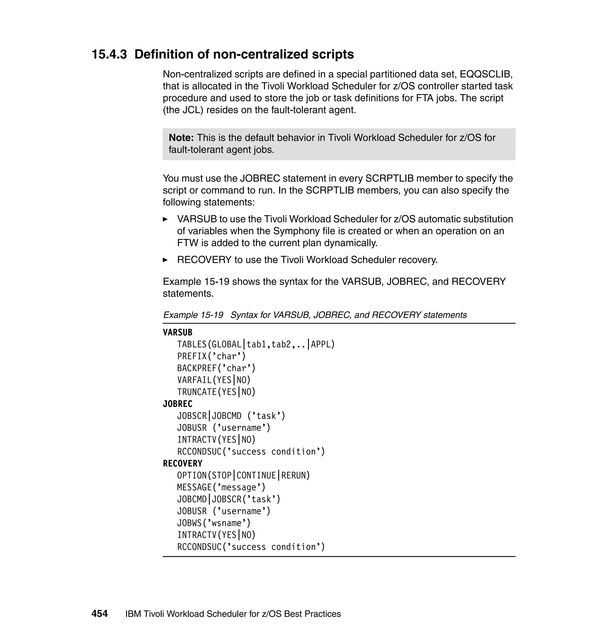 15.4.3 Definition of non-centralized scripts
               Non-centralized scripts are defined in a special partitioned data set, EQQSCLIB,
               that is allocated in the Tivoli Workload Scheduler for z/OS controller started task
               procedure and used to store the job or task definitions for FTA jobs. The script
               (the JCL) resides on the fault-tolerant agent.

                Note: This is the default behavior in Tivoli Workload Scheduler for z/OS for
                fault-tolerant agent jobs.

               You must use the JOBREC statement in every SCRPTLIB member to specify the
               script or command to run. In the SCRPTLIB members, you can also specify the
               following statements:
                  VARSUB to use the Tivoli Workload Scheduler for z/OS automatic substitution
                  of variables when the Symphony file is created or when an operation on an
                  FTW is added to the current plan dynamically.
                  RECOVERY to use the Tivoli Workload Scheduler recovery.

               Example 15-19 shows the syntax for the VARSUB, JOBREC, and RECOVERY
               statements.

               Example 15-19 Syntax for VARSUB, JOBREC, and RECOVERY statements
               VARSUB
                  TABLES(GLOBAL|tab1,tab2,..|APPL)
                  PREFIX(’char’)
                  BACKPREF(’char’)
                  VARFAIL(YES|NO)
                  TRUNCATE(YES|NO)
               JOBREC
                  JOBSCR|JOBCMD (’task’)
                  JOBUSR (’username’)
                  INTRACTV(YES|NO)
                  RCCONDSUC(’success condition’)
               RECOVERY
                  OPTION(STOP|CONTINUE|RERUN)
                  MESSAGE(’message’)
                  JOBCMD|JOBSCR(’task’)
                  JOBUSR (’username’)
                  JOBWS(’wsname’)
                  INTRACTV(YES|NO)
                  RCCONDSUC(’success condition’)




454   IBM Tivoli Workload Scheduler for z/OS Best Practices
 