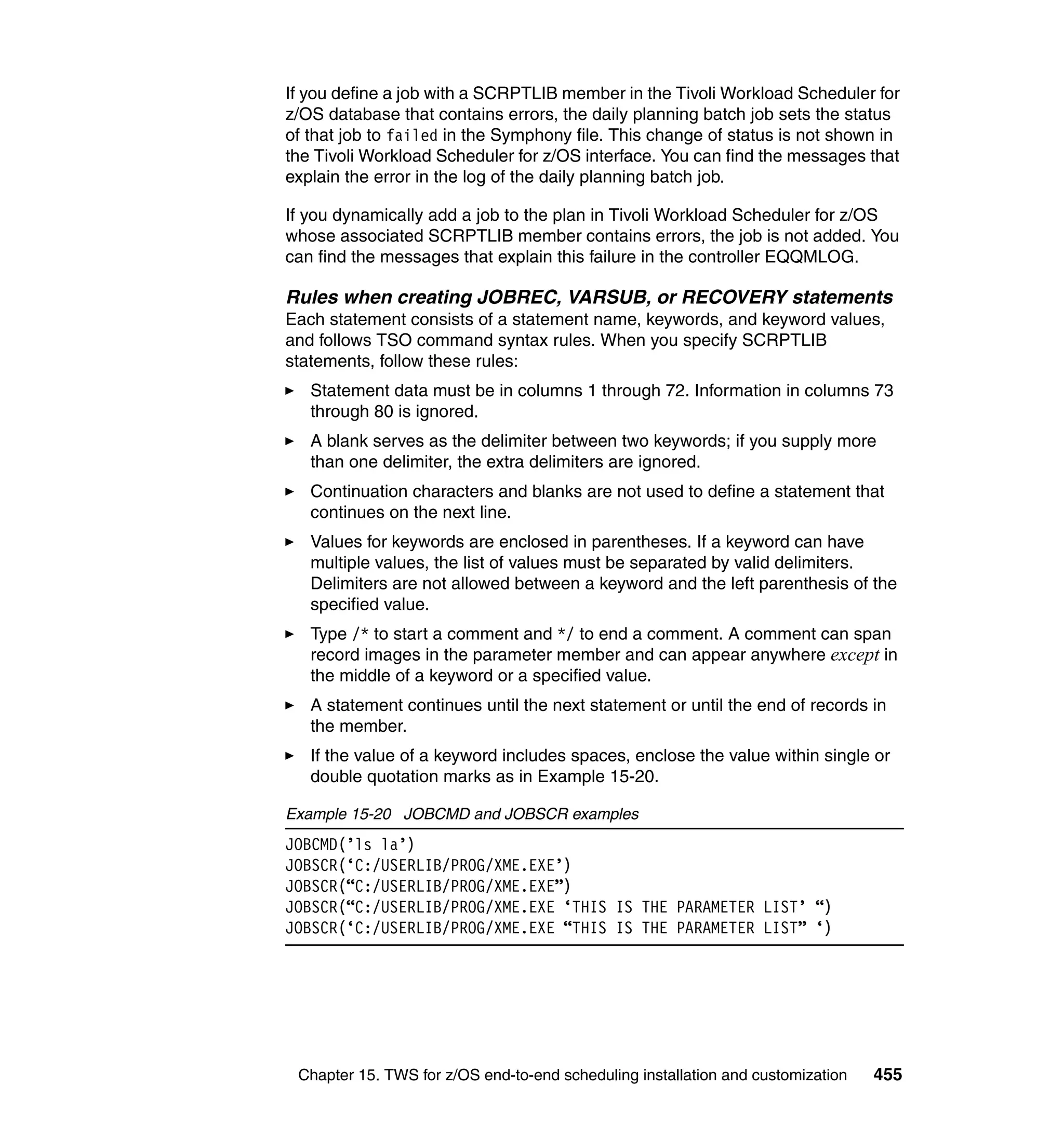 If you define a job with a SCRPTLIB member in the Tivoli Workload Scheduler for
z/OS database that contains errors, the daily planning batch job sets the status
of that job to failed in the Symphony file. This change of status is not shown in
the Tivoli Workload Scheduler for z/OS interface. You can find the messages that
explain the error in the log of the daily planning batch job.

If you dynamically add a job to the plan in Tivoli Workload Scheduler for z/OS
whose associated SCRPTLIB member contains errors, the job is not added. You
can find the messages that explain this failure in the controller EQQMLOG.

Rules when creating JOBREC, VARSUB, or RECOVERY statements
Each statement consists of a statement name, keywords, and keyword values,
and follows TSO command syntax rules. When you specify SCRPTLIB
statements, follow these rules:
   Statement data must be in columns 1 through 72. Information in columns 73
   through 80 is ignored.
   A blank serves as the delimiter between two keywords; if you supply more
   than one delimiter, the extra delimiters are ignored.
   Continuation characters and blanks are not used to define a statement that
   continues on the next line.
   Values for keywords are enclosed in parentheses. If a keyword can have
   multiple values, the list of values must be separated by valid delimiters.
   Delimiters are not allowed between a keyword and the left parenthesis of the
   specified value.
   Type /* to start a comment and */ to end a comment. A comment can span
   record images in the parameter member and can appear anywhere except in
   the middle of a keyword or a specified value.
   A statement continues until the next statement or until the end of records in
   the member.
   If the value of a keyword includes spaces, enclose the value within single or
   double quotation marks as in Example 15-20.

Example 15-20 JOBCMD and JOBSCR examples
JOBCMD(’ls la’)
JOBSCR(‘C:/USERLIB/PROG/XME.EXE’)
JOBSCR(“C:/USERLIB/PROG/XME.EXE”)
JOBSCR(“C:/USERLIB/PROG/XME.EXE ‘THIS IS THE PARAMETER LIST’ “)
JOBSCR(‘C:/USERLIB/PROG/XME.EXE “THIS IS THE PARAMETER LIST” ‘)




 Chapter 15. TWS for z/OS end-to-end scheduling installation and customization   455
 