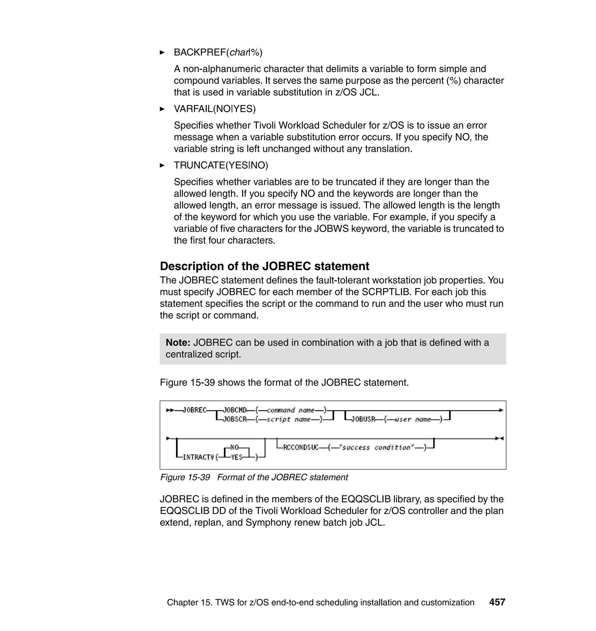 BACKPREF(char|%)
   A non-alphanumeric character that delimits a variable to form simple and
   compound variables. It serves the same purpose as the percent (%) character
   that is used in variable substitution in z/OS JCL.
   VARFAIL(NO|YES)
   Specifies whether Tivoli Workload Scheduler for z/OS is to issue an error
   message when a variable substitution error occurs. If you specify NO, the
   variable string is left unchanged without any translation.
   TRUNCATE(YES|NO)
   Specifies whether variables are to be truncated if they are longer than the
   allowed length. If you specify NO and the keywords are longer than the
   allowed length, an error message is issued. The allowed length is the length
   of the keyword for which you use the variable. For example, if you specify a
   variable of five characters for the JOBWS keyword, the variable is truncated to
   the first four characters.

Description of the JOBREC statement
The JOBREC statement defines the fault-tolerant workstation job properties. You
must specify JOBREC for each member of the SCRPTLIB. For each job this
statement specifies the script or the command to run and the user who must run
the script or command.

 Note: JOBREC can be used in combination with a job that is defined with a
 centralized script.

Figure 15-39 shows the format of the JOBREC statement.




Figure 15-39 Format of the JOBREC statement

JOBREC is defined in the members of the EQQSCLIB library, as specified by the
EQQSCLIB DD of the Tivoli Workload Scheduler for z/OS controller and the plan
extend, replan, and Symphony renew batch job JCL.




 Chapter 15. TWS for z/OS end-to-end scheduling installation and customization   457
 