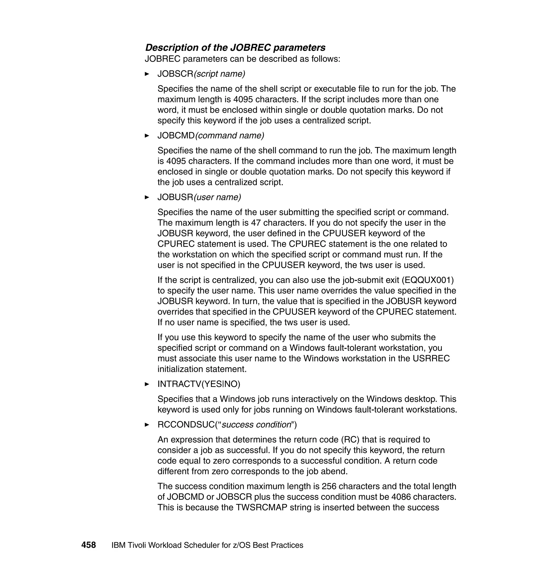 Description of the JOBREC parameters
               JOBREC parameters can be described as follows:
                  JOBSCR(script name)
                  Specifies the name of the shell script or executable file to run for the job. The
                  maximum length is 4095 characters. If the script includes more than one
                  word, it must be enclosed within single or double quotation marks. Do not
                  specify this keyword if the job uses a centralized script.
                  JOBCMD(command name)
                  Specifies the name of the shell command to run the job. The maximum length
                  is 4095 characters. If the command includes more than one word, it must be
                  enclosed in single or double quotation marks. Do not specify this keyword if
                  the job uses a centralized script.
                  JOBUSR(user name)
                  Specifies the name of the user submitting the specified script or command.
                  The maximum length is 47 characters. If you do not specify the user in the
                  JOBUSR keyword, the user defined in the CPUUSER keyword of the
                  CPUREC statement is used. The CPUREC statement is the one related to
                  the workstation on which the specified script or command must run. If the
                  user is not specified in the CPUUSER keyword, the tws user is used.
                  If the script is centralized, you can also use the job-submit exit (EQQUX001)
                  to specify the user name. This user name overrides the value specified in the
                  JOBUSR keyword. In turn, the value that is specified in the JOBUSR keyword
                  overrides that specified in the CPUUSER keyword of the CPUREC statement.
                  If no user name is specified, the tws user is used.
                  If you use this keyword to specify the name of the user who submits the
                  specified script or command on a Windows fault-tolerant workstation, you
                  must associate this user name to the Windows workstation in the USRREC
                  initialization statement.
                  INTRACTV(YES|NO)
                  Specifies that a Windows job runs interactively on the Windows desktop. This
                  keyword is used only for jobs running on Windows fault-tolerant workstations.
                  RCCONDSUC("success condition")
                  An expression that determines the return code (RC) that is required to
                  consider a job as successful. If you do not specify this keyword, the return
                  code equal to zero corresponds to a successful condition. A return code
                  different from zero corresponds to the job abend.
                  The success condition maximum length is 256 characters and the total length
                  of JOBCMD or JOBSCR plus the success condition must be 4086 characters.
                  This is because the TWSRCMAP string is inserted between the success



458   IBM Tivoli Workload Scheduler for z/OS Best Practices
 