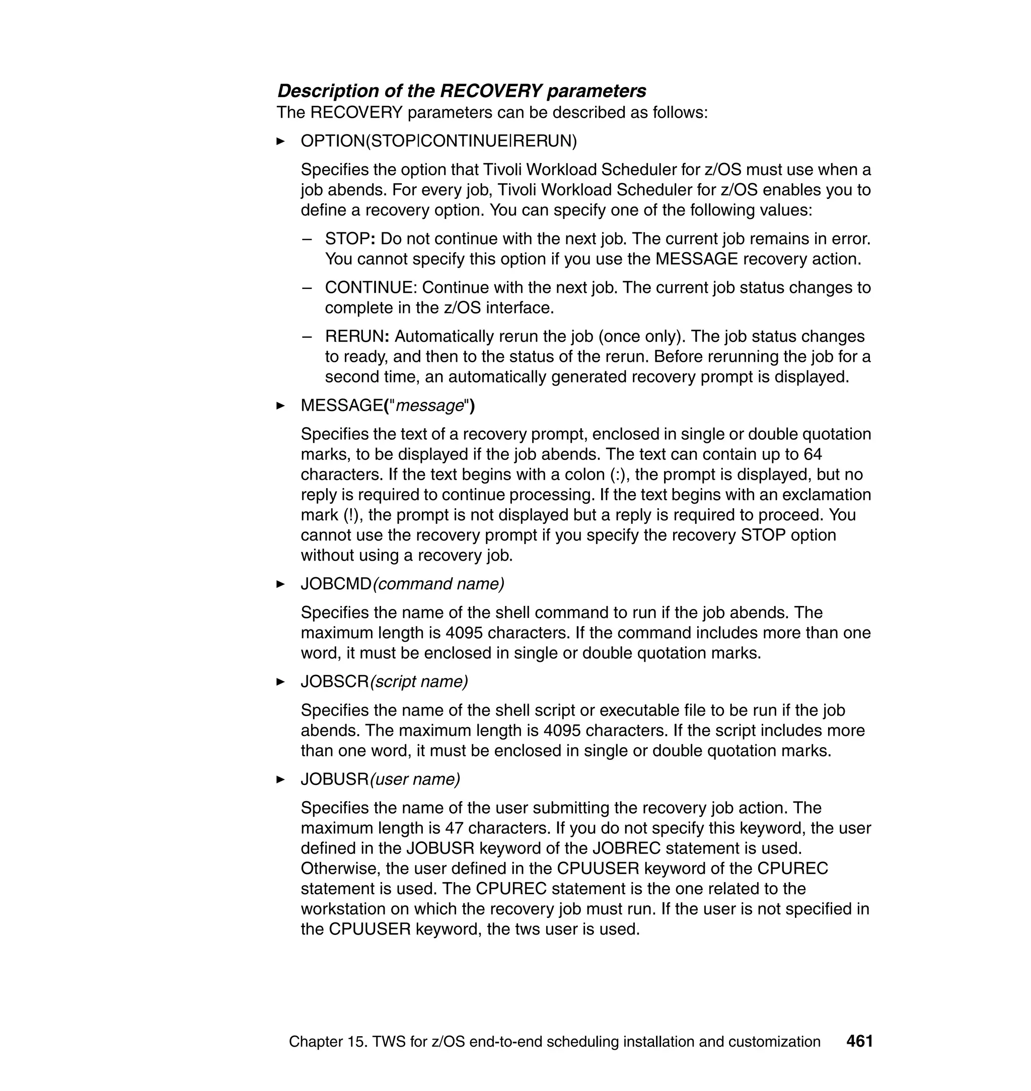 Description of the RECOVERY parameters
The RECOVERY parameters can be described as follows:
  OPTION(STOP|CONTINUE|RERUN)
  Specifies the option that Tivoli Workload Scheduler for z/OS must use when a
  job abends. For every job, Tivoli Workload Scheduler for z/OS enables you to
  define a recovery option. You can specify one of the following values:
   – STOP: Do not continue with the next job. The current job remains in error.
     You cannot specify this option if you use the MESSAGE recovery action.
   – CONTINUE: Continue with the next job. The current job status changes to
     complete in the z/OS interface.
   – RERUN: Automatically rerun the job (once only). The job status changes
     to ready, and then to the status of the rerun. Before rerunning the job for a
     second time, an automatically generated recovery prompt is displayed.
  MESSAGE("message")
  Specifies the text of a recovery prompt, enclosed in single or double quotation
  marks, to be displayed if the job abends. The text can contain up to 64
  characters. If the text begins with a colon (:), the prompt is displayed, but no
  reply is required to continue processing. If the text begins with an exclamation
  mark (!), the prompt is not displayed but a reply is required to proceed. You
  cannot use the recovery prompt if you specify the recovery STOP option
  without using a recovery job.
  JOBCMD(command name)
  Specifies the name of the shell command to run if the job abends. The
  maximum length is 4095 characters. If the command includes more than one
  word, it must be enclosed in single or double quotation marks.
  JOBSCR(script name)
  Specifies the name of the shell script or executable file to be run if the job
  abends. The maximum length is 4095 characters. If the script includes more
  than one word, it must be enclosed in single or double quotation marks.
  JOBUSR(user name)
  Specifies the name of the user submitting the recovery job action. The
  maximum length is 47 characters. If you do not specify this keyword, the user
  defined in the JOBUSR keyword of the JOBREC statement is used.
  Otherwise, the user defined in the CPUUSER keyword of the CPUREC
  statement is used. The CPUREC statement is the one related to the
  workstation on which the recovery job must run. If the user is not specified in
  the CPUUSER keyword, the tws user is used.




 Chapter 15. TWS for z/OS end-to-end scheduling installation and customization   461
 