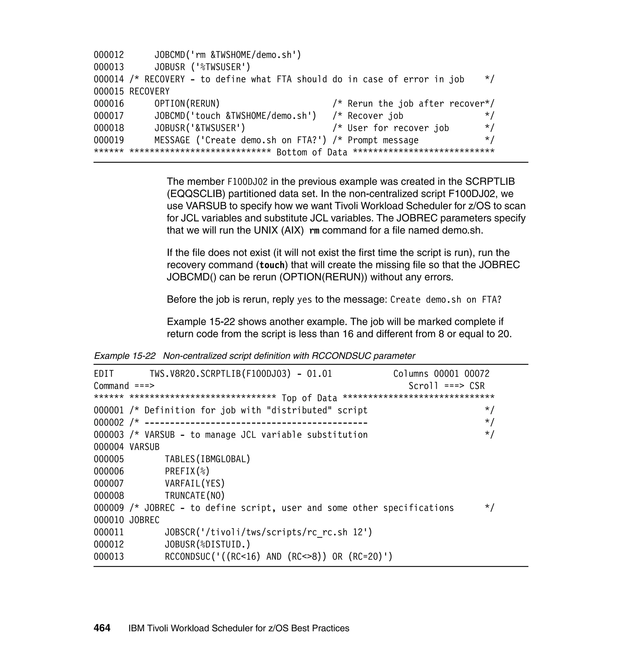 000012      JOBCMD('rm &TWSHOME/demo.sh')
000013      JOBUSR ('%TWSUSER')
000014 /* RECOVERY - to define what FTA should do in case of error in job    */
000015 RECOVERY
000016      OPTION(RERUN)                      /* Rerun the job after recover*/
000017      JOBCMD('touch &TWSHOME/demo.sh')   /* Recover job                */
000018      JOBUSR('&TWSUSER')                 /* User for recover job       */
000019      MESSAGE ('Create demo.sh on FTA?') /* Prompt message             */
****** **************************** Bottom of Data ****************************

                The member F100DJ02 in the previous example was created in the SCRPTLIB
                (EQQSCLIB) partitioned data set. In the non-centralized script F100DJ02, we
                use VARSUB to specify how we want Tivoli Workload Scheduler for z/OS to scan
                for JCL variables and substitute JCL variables. The JOBREC parameters specify
                that we will run the UNIX (AIX) rm command for a file named demo.sh.

                If the file does not exist (it will not exist the first time the script is run), run the
                recovery command (touch) that will create the missing file so that the JOBREC
                JOBCMD() can be rerun (OPTION(RERUN)) without any errors.

                Before the job is rerun, reply yes to the message: Create demo.sh on FTA?

                Example 15-22 shows another example. The job will be marked complete if
                return code from the script is less than 16 and different from 8 or equal to 20.

Example 15-22 Non-centralized script definition with RCCONDSUC parameter
EDIT       TWS.V8R20.SCRPTLIB(F100DJ03) - 01.01             Columns 00001 00072
Command ===>                                                   Scroll ===> CSR
****** ***************************** Top of Data ******************************
000001 /* Definition for job with "distributed" script                         */
000002 /* --------------------------------------------                         */
000003 /* VARSUB - to manage JCL variable substitution                         */
000004 VARSUB
000005        TABLES(IBMGLOBAL)
000006        PREFIX(%)
000007        VARFAIL(YES)
000008        TRUNCATE(NO)
000009 /* JOBREC - to define script, user and some other specifications        */
000010 JOBREC
000011        JOBSCR('/tivoli/tws/scripts/rc_rc.sh 12')
000012        JOBUSR(%DISTUID.)
000013        RCCONDSUC('((RC<16) AND (RC<>8)) OR (RC=20)')




464    IBM Tivoli Workload Scheduler for z/OS Best Practices
 