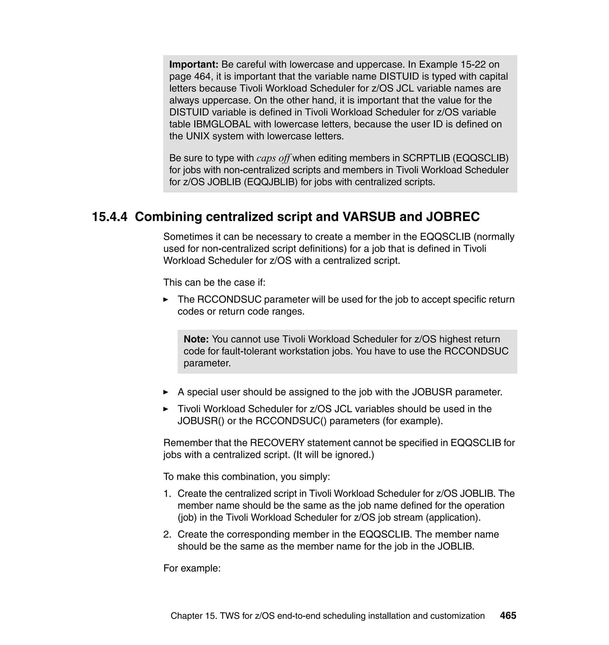 Important: Be careful with lowercase and uppercase. In Example 15-22 on
           page 464, it is important that the variable name DISTUID is typed with capital
           letters because Tivoli Workload Scheduler for z/OS JCL variable names are
           always uppercase. On the other hand, it is important that the value for the
           DISTUID variable is defined in Tivoli Workload Scheduler for z/OS variable
           table IBMGLOBAL with lowercase letters, because the user ID is defined on
           the UNIX system with lowercase letters.

           Be sure to type with caps off when editing members in SCRPTLIB (EQQSCLIB)
           for jobs with non-centralized scripts and members in Tivoli Workload Scheduler
           for z/OS JOBLIB (EQQJBLIB) for jobs with centralized scripts.


15.4.4 Combining centralized script and VARSUB and JOBREC
          Sometimes it can be necessary to create a member in the EQQSCLIB (normally
          used for non-centralized script definitions) for a job that is defined in Tivoli
          Workload Scheduler for z/OS with a centralized script.

          This can be the case if:
             The RCCONDSUC parameter will be used for the job to accept specific return
             codes or return code ranges.

              Note: You cannot use Tivoli Workload Scheduler for z/OS highest return
              code for fault-tolerant workstation jobs. You have to use the RCCONDSUC
              parameter.

             A special user should be assigned to the job with the JOBUSR parameter.
             Tivoli Workload Scheduler for z/OS JCL variables should be used in the
             JOBUSR() or the RCCONDSUC() parameters (for example).

          Remember that the RECOVERY statement cannot be specified in EQQSCLIB for
          jobs with a centralized script. (It will be ignored.)

          To make this combination, you simply:
          1. Create the centralized script in Tivoli Workload Scheduler for z/OS JOBLIB. The
             member name should be the same as the job name defined for the operation
             (job) in the Tivoli Workload Scheduler for z/OS job stream (application).
          2. Create the corresponding member in the EQQSCLIB. The member name
             should be the same as the member name for the job in the JOBLIB.

          For example:



           Chapter 15. TWS for z/OS end-to-end scheduling installation and customization   465
 
