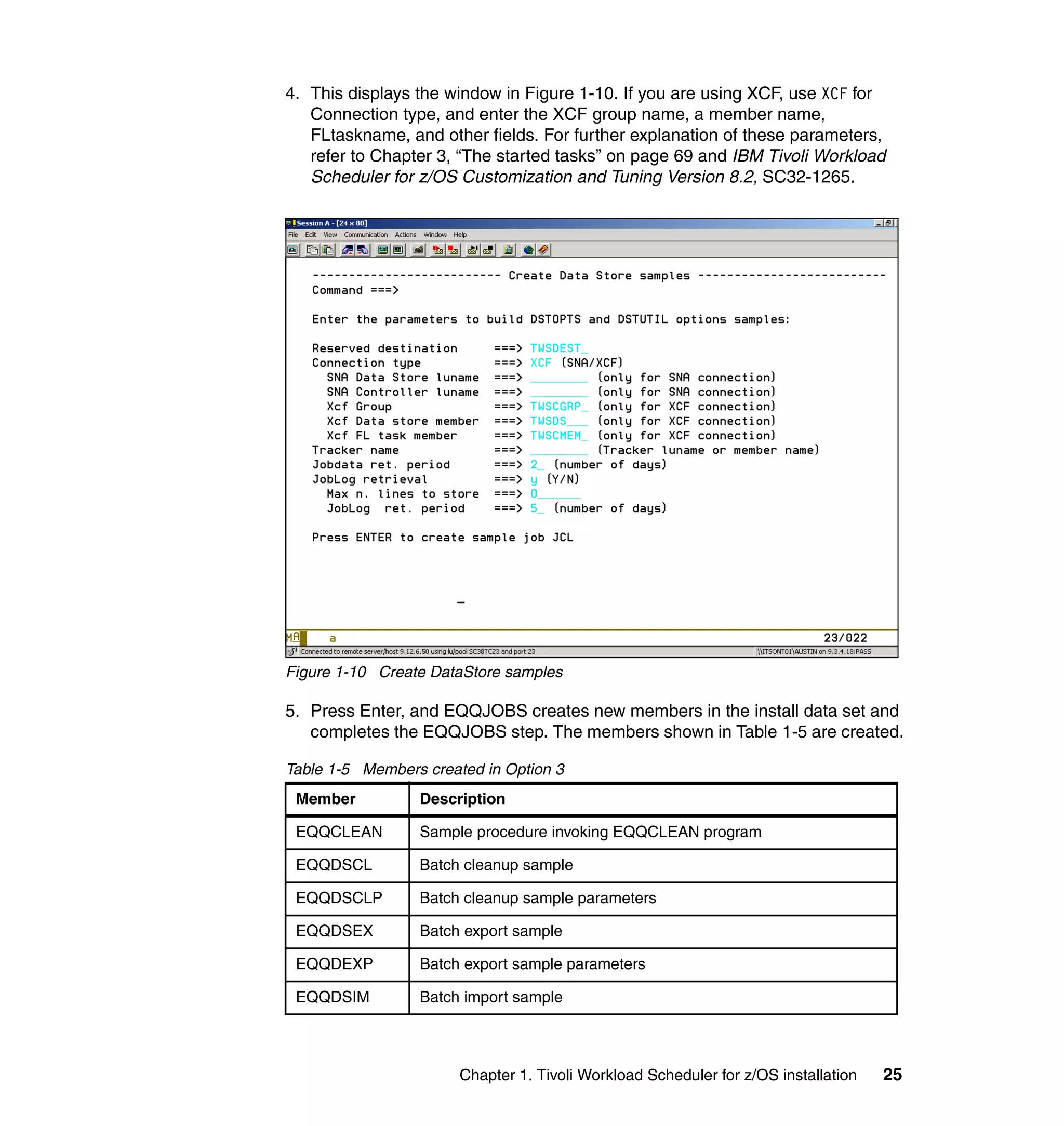 4. This displays the window in Figure 1-10. If you are using XCF, use XCF for
   Connection type, and enter the XCF group name, a member name,
   FLtaskname, and other fields. For further explanation of these parameters,
   refer to Chapter 3, “The started tasks” on page 69 and IBM Tivoli Workload
   Scheduler for z/OS Customization and Tuning Version 8.2, SC32-1265.




Figure 1-10 Create DataStore samples

5. Press Enter, and EQQJOBS creates new members in the install data set and
   completes the EQQJOBS step. The members shown in Table 1-5 are created.

Table 1-5 Members created in Option 3
 Member          Description

 EQQCLEAN        Sample procedure invoking EQQCLEAN program

 EQQDSCL         Batch cleanup sample

 EQQDSCLP        Batch cleanup sample parameters

 EQQDSEX         Batch export sample

 EQQDEXP         Batch export sample parameters

 EQQDSIM         Batch import sample



                       Chapter 1. Tivoli Workload Scheduler for z/OS installation   25
 