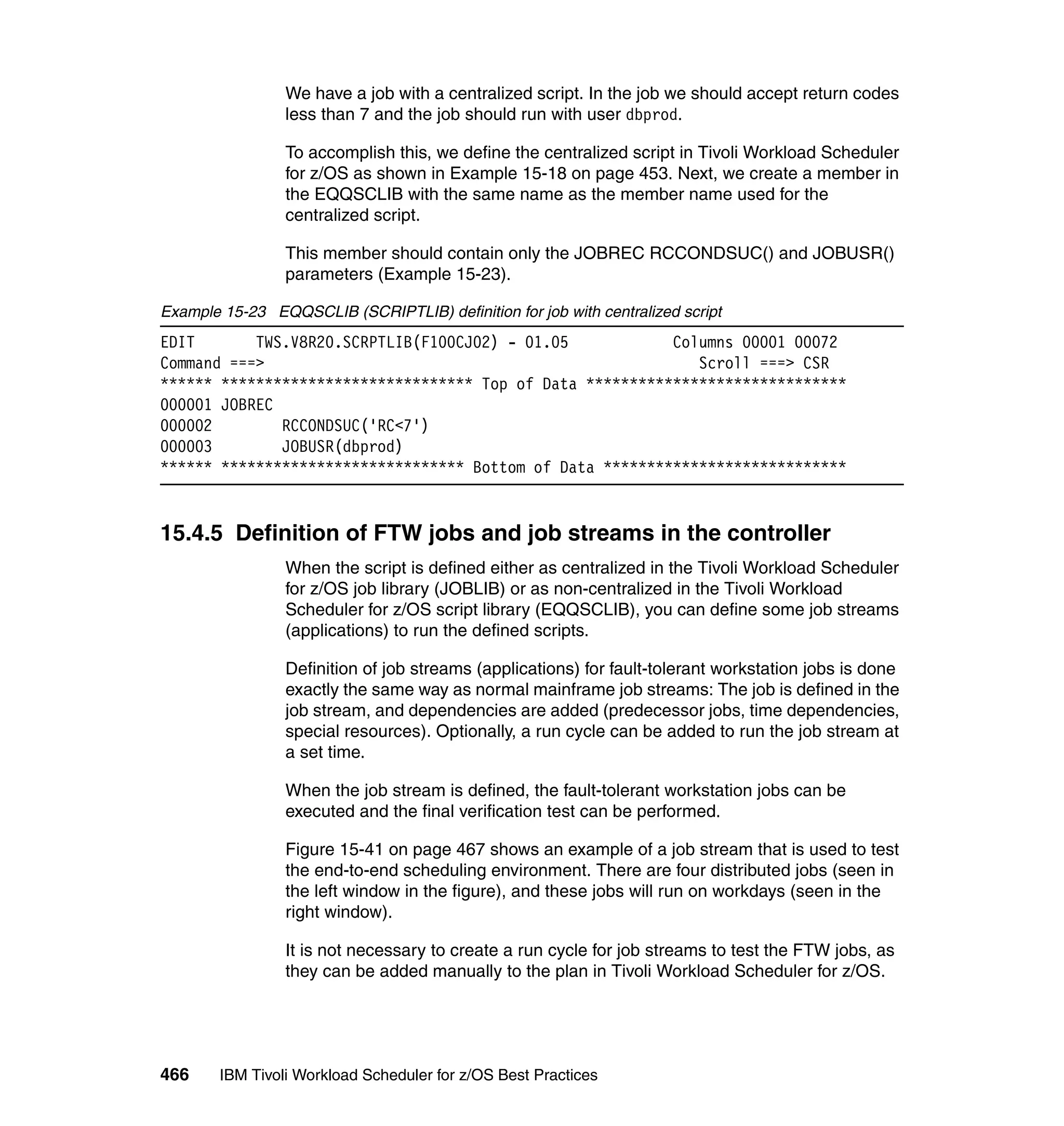 We have a job with a centralized script. In the job we should accept return codes
                 less than 7 and the job should run with user dbprod.

                 To accomplish this, we define the centralized script in Tivoli Workload Scheduler
                 for z/OS as shown in Example 15-18 on page 453. Next, we create a member in
                 the EQQSCLIB with the same name as the member name used for the
                 centralized script.

                 This member should contain only the JOBREC RCCONDSUC() and JOBUSR()
                 parameters (Example 15-23).

Example 15-23 EQQSCLIB (SCRIPTLIB) definition for job with centralized script
EDIT       TWS.V8R20.SCRPTLIB(F100CJ02) - 01.05            Columns 00001 00072
Command ===>                                                  Scroll ===> CSR
****** ***************************** Top of Data ******************************
000001 JOBREC
000002        RCCONDSUC('RC<7')
000003        JOBUSR(dbprod)
****** **************************** Bottom of Data ****************************


15.4.5 Definition of FTW jobs and job streams in the controller
                 When the script is defined either as centralized in the Tivoli Workload Scheduler
                 for z/OS job library (JOBLIB) or as non-centralized in the Tivoli Workload
                 Scheduler for z/OS script library (EQQSCLIB), you can define some job streams
                 (applications) to run the defined scripts.

                 Definition of job streams (applications) for fault-tolerant workstation jobs is done
                 exactly the same way as normal mainframe job streams: The job is defined in the
                 job stream, and dependencies are added (predecessor jobs, time dependencies,
                 special resources). Optionally, a run cycle can be added to run the job stream at
                 a set time.

                 When the job stream is defined, the fault-tolerant workstation jobs can be
                 executed and the final verification test can be performed.

                 Figure 15-41 on page 467 shows an example of a job stream that is used to test
                 the end-to-end scheduling environment. There are four distributed jobs (seen in
                 the left window in the figure), and these jobs will run on workdays (seen in the
                 right window).

                 It is not necessary to create a run cycle for job streams to test the FTW jobs, as
                 they can be added manually to the plan in Tivoli Workload Scheduler for z/OS.




466     IBM Tivoli Workload Scheduler for z/OS Best Practices
 