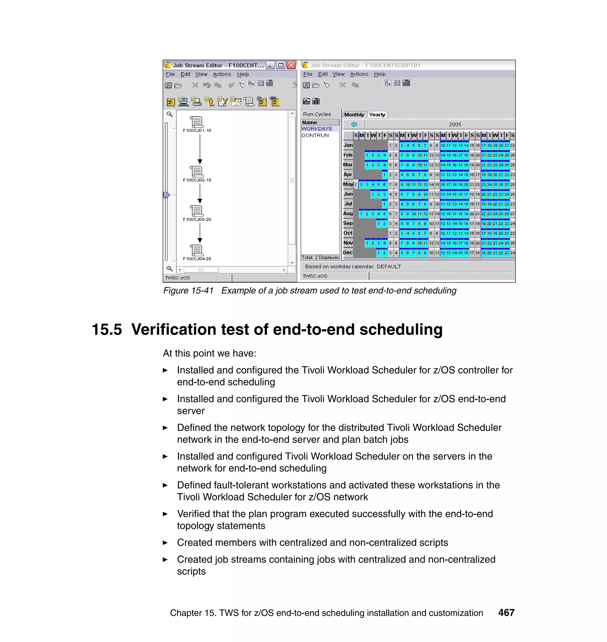 Figure 15-41 Example of a job stream used to test end-to-end scheduling



15.5 Verification test of end-to-end scheduling
         At this point we have:
            Installed and configured the Tivoli Workload Scheduler for z/OS controller for
            end-to-end scheduling
            Installed and configured the Tivoli Workload Scheduler for z/OS end-to-end
            server
            Defined the network topology for the distributed Tivoli Workload Scheduler
            network in the end-to-end server and plan batch jobs
            Installed and configured Tivoli Workload Scheduler on the servers in the
            network for end-to-end scheduling
            Defined fault-tolerant workstations and activated these workstations in the
            Tivoli Workload Scheduler for z/OS network
            Verified that the plan program executed successfully with the end-to-end
            topology statements
            Created members with centralized and non-centralized scripts
            Created job streams containing jobs with centralized and non-centralized
            scripts



          Chapter 15. TWS for z/OS end-to-end scheduling installation and customization   467
 