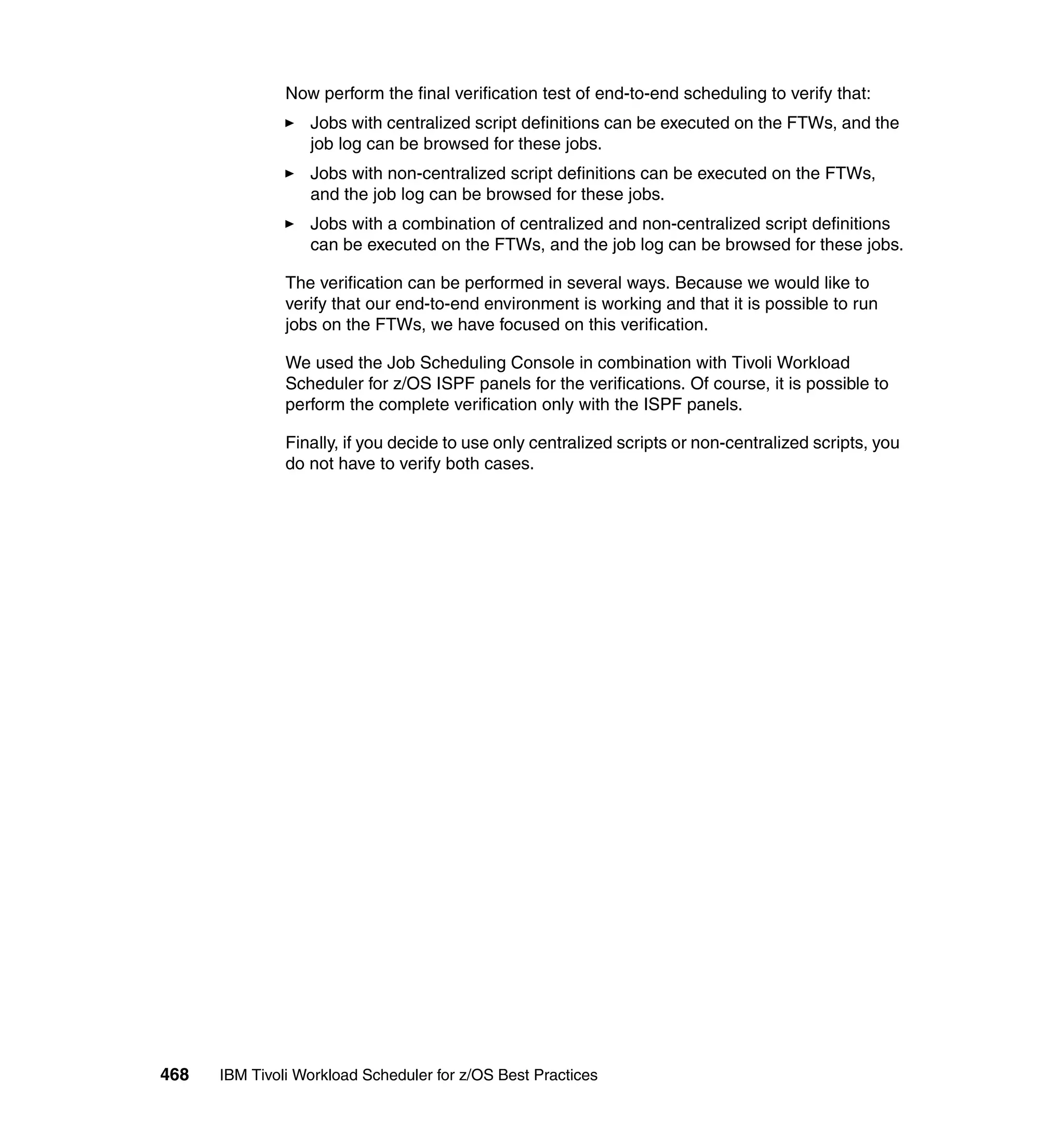Now perform the final verification test of end-to-end scheduling to verify that:
                  Jobs with centralized script definitions can be executed on the FTWs, and the
                  job log can be browsed for these jobs.
                  Jobs with non-centralized script definitions can be executed on the FTWs,
                  and the job log can be browsed for these jobs.
                  Jobs with a combination of centralized and non-centralized script definitions
                  can be executed on the FTWs, and the job log can be browsed for these jobs.

               The verification can be performed in several ways. Because we would like to
               verify that our end-to-end environment is working and that it is possible to run
               jobs on the FTWs, we have focused on this verification.

               We used the Job Scheduling Console in combination with Tivoli Workload
               Scheduler for z/OS ISPF panels for the verifications. Of course, it is possible to
               perform the complete verification only with the ISPF panels.

               Finally, if you decide to use only centralized scripts or non-centralized scripts, you
               do not have to verify both cases.




468   IBM Tivoli Workload Scheduler for z/OS Best Practices
 