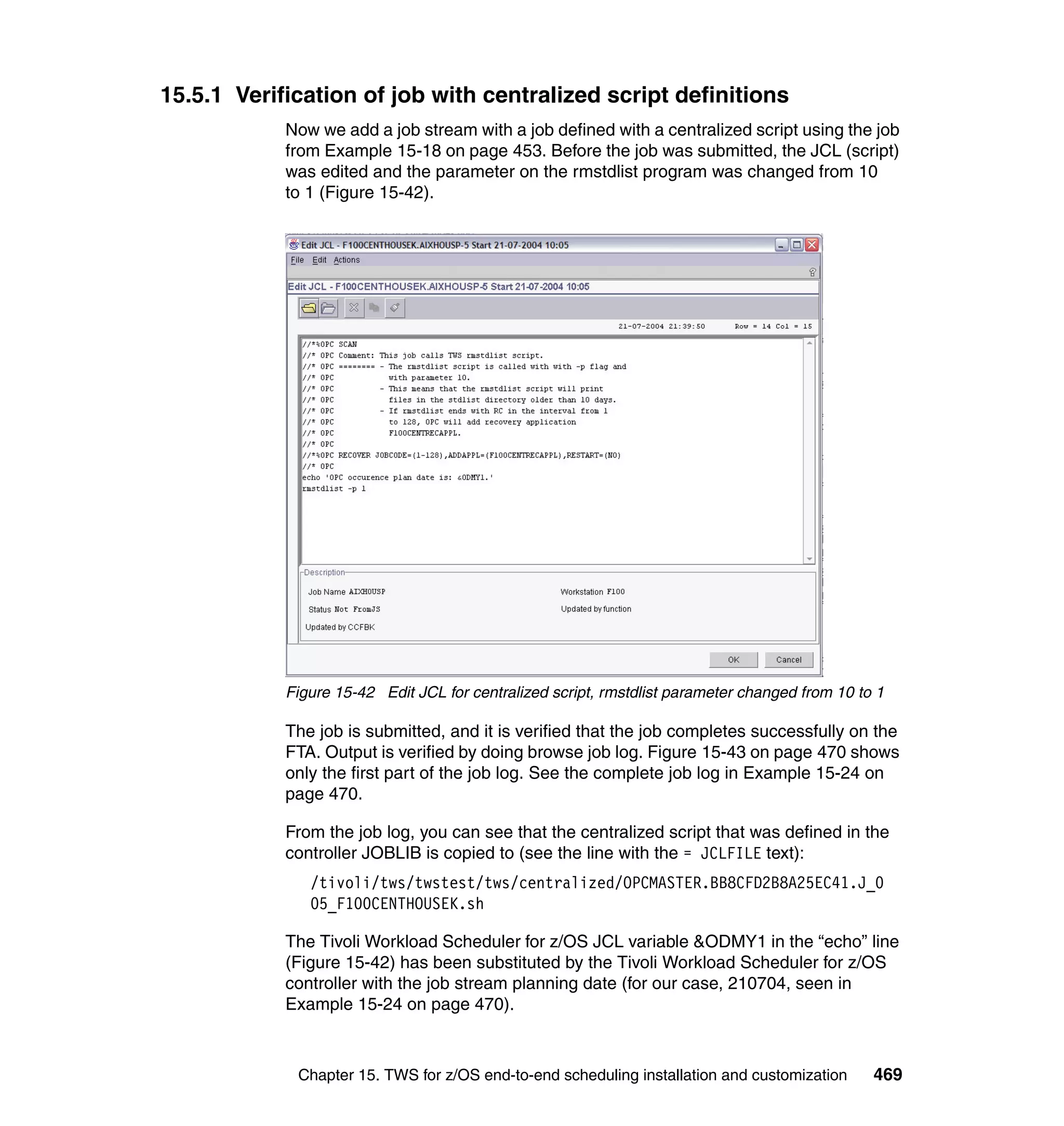 15.5.1 Verification of job with centralized script definitions
            Now we add a job stream with a job defined with a centralized script using the job
            from Example 15-18 on page 453. Before the job was submitted, the JCL (script)
            was edited and the parameter on the rmstdlist program was changed from 10
            to 1 (Figure 15-42).




            Figure 15-42 Edit JCL for centralized script, rmstdlist parameter changed from 10 to 1

            The job is submitted, and it is verified that the job completes successfully on the
            FTA. Output is verified by doing browse job log. Figure 15-43 on page 470 shows
            only the first part of the job log. See the complete job log in Example 15-24 on
            page 470.

            From the job log, you can see that the centralized script that was defined in the
            controller JOBLIB is copied to (see the line with the = JCLFILE text):
               /tivoli/tws/twstest/tws/centralized/OPCMASTER.BB8CFD2B8A25EC41.J_0
               05_F100CENTHOUSEK.sh

            The Tivoli Workload Scheduler for z/OS JCL variable &ODMY1 in the “echo” line
            (Figure 15-42) has been substituted by the Tivoli Workload Scheduler for z/OS
            controller with the job stream planning date (for our case, 210704, seen in
            Example 15-24 on page 470).



             Chapter 15. TWS for z/OS end-to-end scheduling installation and customization      469
 