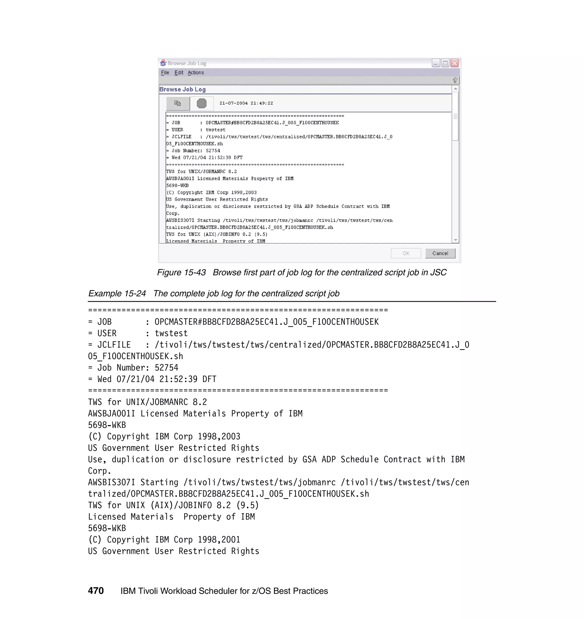 Figure 15-43 Browse first part of job log for the centralized script job in JSC

Example 15-24 The complete job log for the centralized script job
===============================================================
= JOB       : OPCMASTER#BB8CFD2B8A25EC41.J_005_F100CENTHOUSEK
= USER      : twstest
= JCLFILE   : /tivoli/tws/twstest/tws/centralized/OPCMASTER.BB8CFD2B8A25EC41.J_0
05_F100CENTHOUSEK.sh
= Job Number: 52754
= Wed 07/21/04 21:52:39 DFT
===============================================================
TWS for UNIX/JOBMANRC 8.2
AWSBJA001I Licensed Materials Property of IBM
5698-WKB
(C) Copyright IBM Corp 1998,2003
US Government User Restricted Rights
Use, duplication or disclosure restricted by GSA ADP Schedule Contract with IBM
Corp.
AWSBIS307I Starting /tivoli/tws/twstest/tws/jobmanrc /tivoli/tws/twstest/tws/cen
tralized/OPCMASTER.BB8CFD2B8A25EC41.J_005_F100CENTHOUSEK.sh
TWS for UNIX (AIX)/JOBINFO 8.2 (9.5)
Licensed Materials Property of IBM
5698-WKB
(C) Copyright IBM Corp 1998,2001
US Government User Restricted Rights



470     IBM Tivoli Workload Scheduler for z/OS Best Practices
 