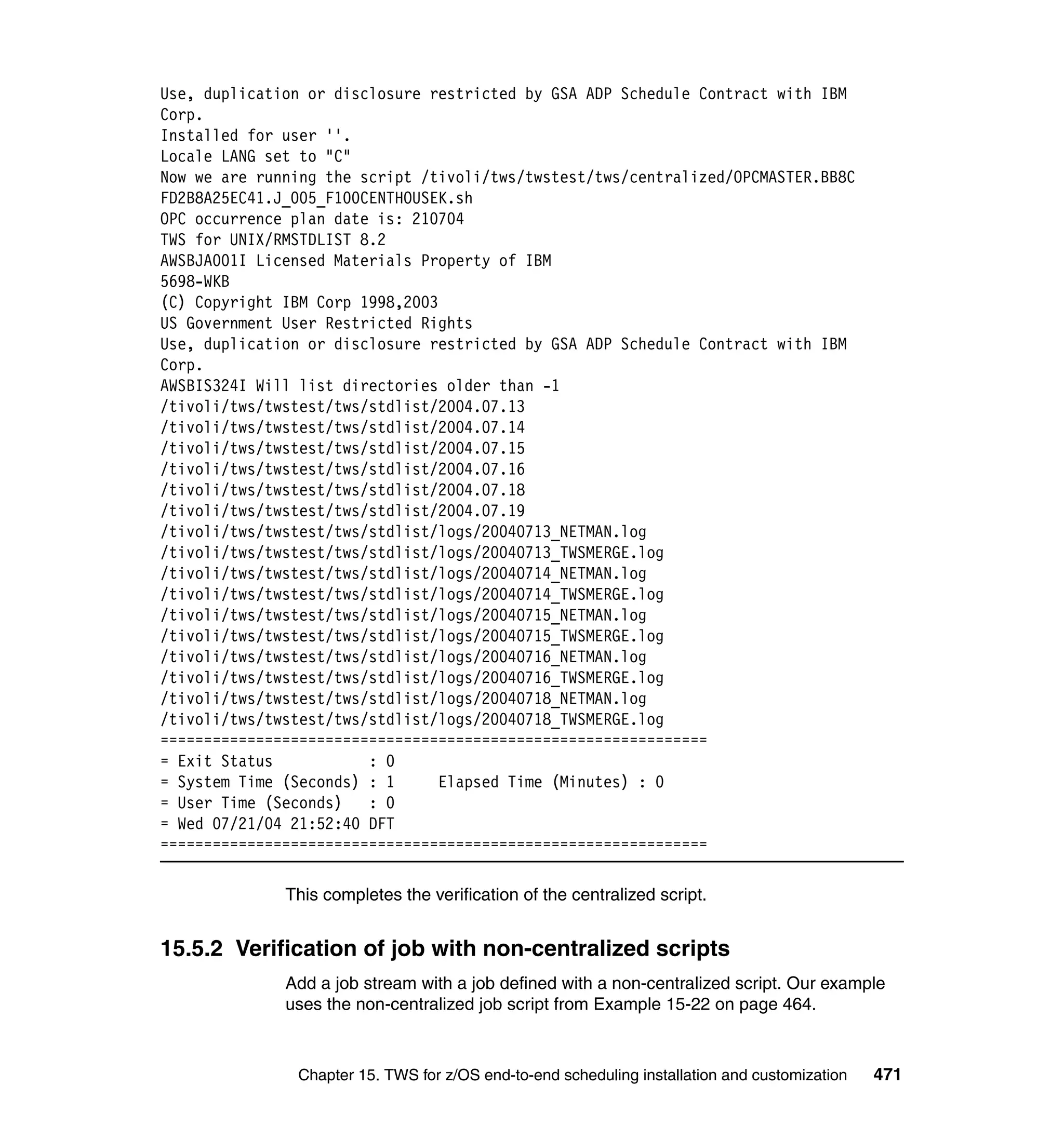 Use, duplication or disclosure restricted by GSA ADP Schedule Contract with IBM
Corp.
Installed for user ''.
Locale LANG set to "C"
Now we are running the script /tivoli/tws/twstest/tws/centralized/OPCMASTER.BB8C
FD2B8A25EC41.J_005_F100CENTHOUSEK.sh
OPC occurrence plan date is: 210704
TWS for UNIX/RMSTDLIST 8.2
AWSBJA001I Licensed Materials Property of IBM
5698-WKB
(C) Copyright IBM Corp 1998,2003
US Government User Restricted Rights
Use, duplication or disclosure restricted by GSA ADP Schedule Contract with IBM
Corp.
AWSBIS324I Will list directories older than -1
/tivoli/tws/twstest/tws/stdlist/2004.07.13
/tivoli/tws/twstest/tws/stdlist/2004.07.14
/tivoli/tws/twstest/tws/stdlist/2004.07.15
/tivoli/tws/twstest/tws/stdlist/2004.07.16
/tivoli/tws/twstest/tws/stdlist/2004.07.18
/tivoli/tws/twstest/tws/stdlist/2004.07.19
/tivoli/tws/twstest/tws/stdlist/logs/20040713_NETMAN.log
/tivoli/tws/twstest/tws/stdlist/logs/20040713_TWSMERGE.log
/tivoli/tws/twstest/tws/stdlist/logs/20040714_NETMAN.log
/tivoli/tws/twstest/tws/stdlist/logs/20040714_TWSMERGE.log
/tivoli/tws/twstest/tws/stdlist/logs/20040715_NETMAN.log
/tivoli/tws/twstest/tws/stdlist/logs/20040715_TWSMERGE.log
/tivoli/tws/twstest/tws/stdlist/logs/20040716_NETMAN.log
/tivoli/tws/twstest/tws/stdlist/logs/20040716_TWSMERGE.log
/tivoli/tws/twstest/tws/stdlist/logs/20040718_NETMAN.log
/tivoli/tws/twstest/tws/stdlist/logs/20040718_TWSMERGE.log
===============================================================
= Exit Status           : 0
= System Time (Seconds) : 1      Elapsed Time (Minutes) : 0
= User Time (Seconds)   : 0
= Wed 07/21/04 21:52:40 DFT
===============================================================

              This completes the verification of the centralized script.


15.5.2 Verification of job with non-centralized scripts
              Add a job stream with a job defined with a non-centralized script. Our example
              uses the non-centralized job script from Example 15-22 on page 464.



               Chapter 15. TWS for z/OS end-to-end scheduling installation and customization   471
 