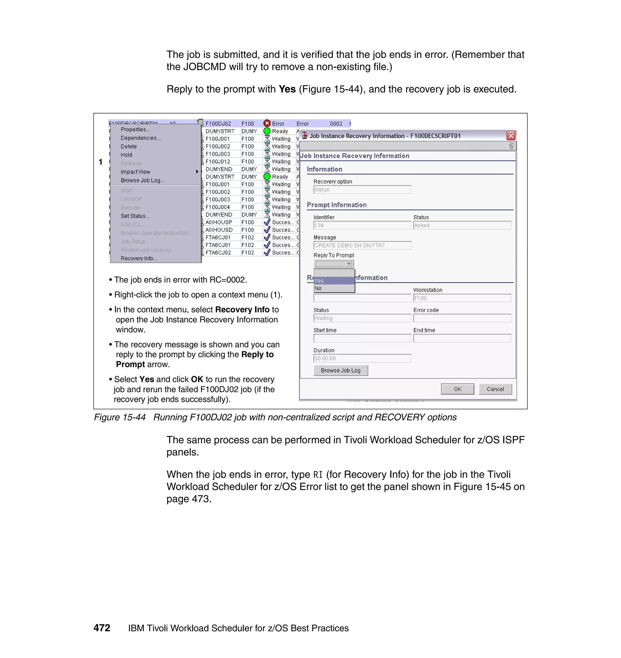 The job is submitted, and it is verified that the job ends in error. (Remember that
                     the JOBCMD will try to remove a non-existing file.)

                     Reply to the prompt with Yes (Figure 15-44), and the recovery job is executed.




 1




     • The job ends in error with RC=0002.
     • Right-click the job to open a context menu (1).
     • In the context menu, select Recovery Info to
        open the Job Instance Recovery Information
        window.
     • The recovery message is shown and you can
       reply to the prompt by clicking the Reply to
       Prompt arrow.
     • Select Yes and click OK to run the recovery
       job and rerun the failed F100DJ02 job (if the
       recovery job ends successfully).

Figure 15-44 Running F100DJ02 job with non-centralized script and RECOVERY options

                     The same process can be performed in Tivoli Workload Scheduler for z/OS ISPF
                     panels.

                     When the job ends in error, type RI (for Recovery Info) for the job in the Tivoli
                     Workload Scheduler for z/OS Error list to get the panel shown in Figure 15-45 on
                     page 473.




472       IBM Tivoli Workload Scheduler for z/OS Best Practices
 