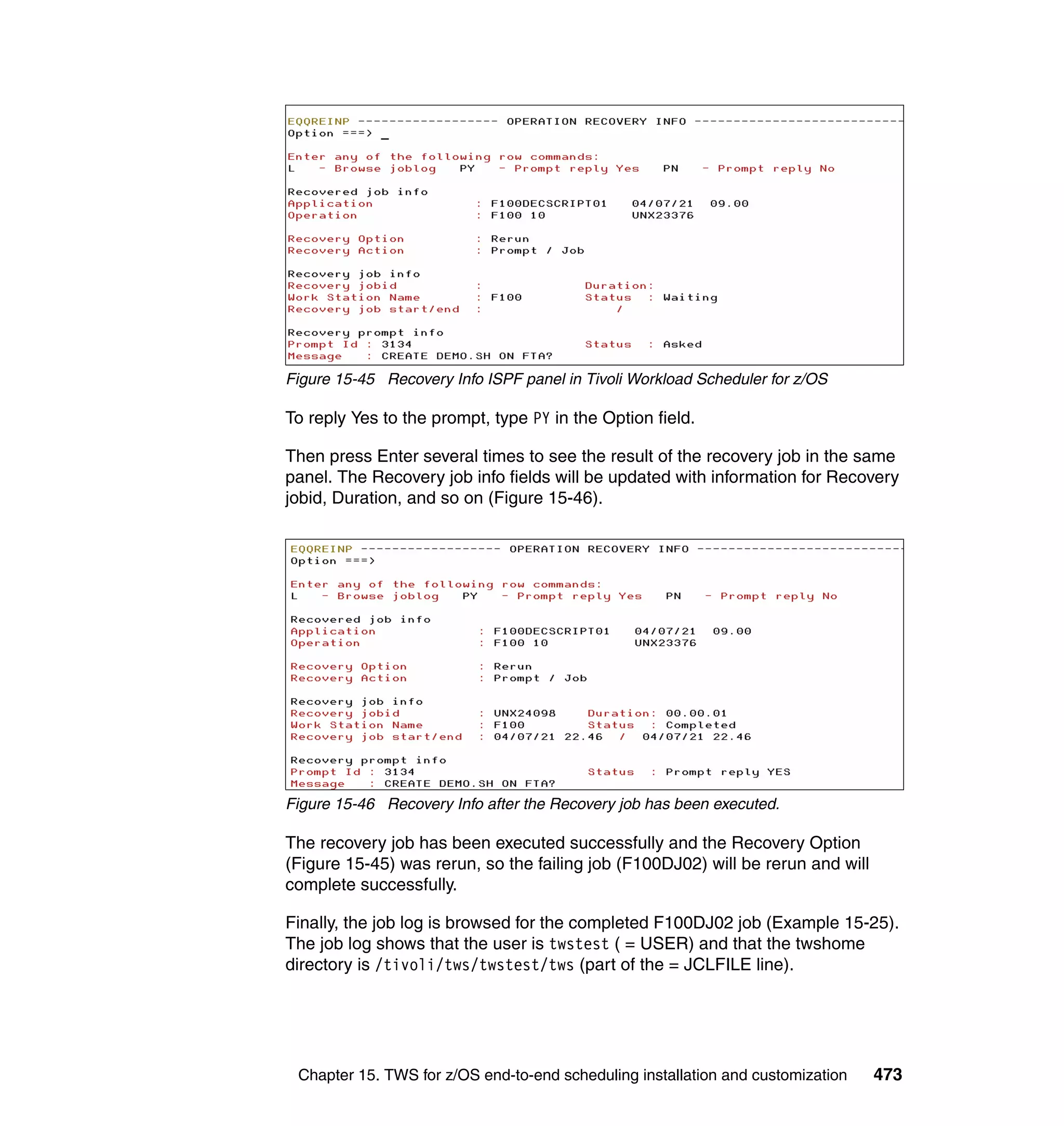 Figure 15-45 Recovery Info ISPF panel in Tivoli Workload Scheduler for z/OS

To reply Yes to the prompt, type PY in the Option field.

Then press Enter several times to see the result of the recovery job in the same
panel. The Recovery job info fields will be updated with information for Recovery
jobid, Duration, and so on (Figure 15-46).




Figure 15-46 Recovery Info after the Recovery job has been executed.

The recovery job has been executed successfully and the Recovery Option
(Figure 15-45) was rerun, so the failing job (F100DJ02) will be rerun and will
complete successfully.

Finally, the job log is browsed for the completed F100DJ02 job (Example 15-25).
The job log shows that the user is twstest ( = USER) and that the twshome
directory is /tivoli/tws/twstest/tws (part of the = JCLFILE line).




 Chapter 15. TWS for z/OS end-to-end scheduling installation and customization   473
 