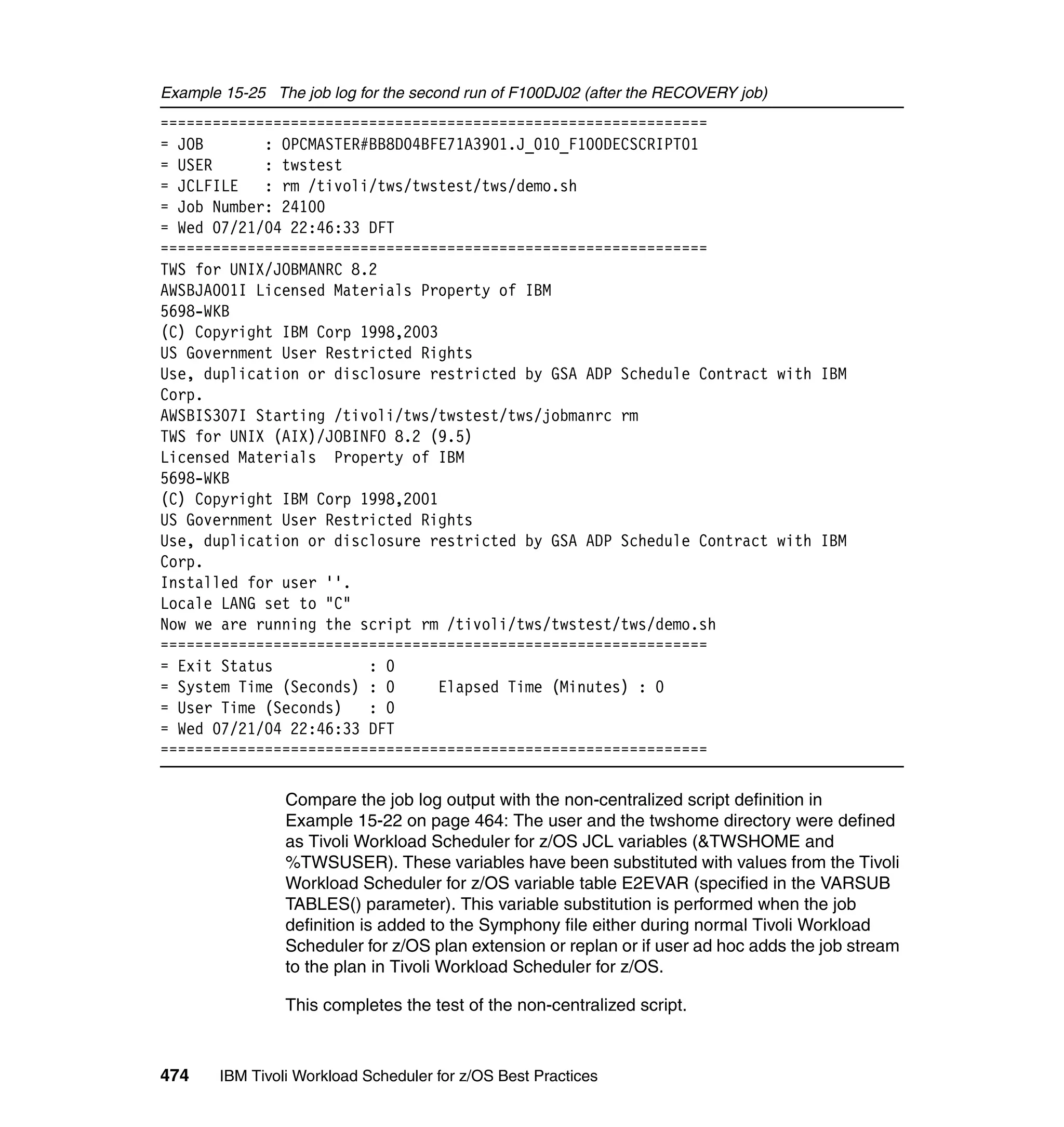 Example 15-25 The job log for the second run of F100DJ02 (after the RECOVERY job)
===============================================================
= JOB       : OPCMASTER#BB8D04BFE71A3901.J_010_F100DECSCRIPT01
= USER      : twstest
= JCLFILE   : rm /tivoli/tws/twstest/tws/demo.sh
= Job Number: 24100
= Wed 07/21/04 22:46:33 DFT
===============================================================
TWS for UNIX/JOBMANRC 8.2
AWSBJA001I Licensed Materials Property of IBM
5698-WKB
(C) Copyright IBM Corp 1998,2003
US Government User Restricted Rights
Use, duplication or disclosure restricted by GSA ADP Schedule Contract with IBM
Corp.
AWSBIS307I Starting /tivoli/tws/twstest/tws/jobmanrc rm
TWS for UNIX (AIX)/JOBINFO 8.2 (9.5)
Licensed Materials Property of IBM
5698-WKB
(C) Copyright IBM Corp 1998,2001
US Government User Restricted Rights
Use, duplication or disclosure restricted by GSA ADP Schedule Contract with IBM
Corp.
Installed for user ''.
Locale LANG set to "C"
Now we are running the script rm /tivoli/tws/twstest/tws/demo.sh
===============================================================
= Exit Status           : 0
= System Time (Seconds) : 0      Elapsed Time (Minutes) : 0
= User Time (Seconds)   : 0
= Wed 07/21/04 22:46:33 DFT
===============================================================

                Compare the job log output with the non-centralized script definition in
                Example 15-22 on page 464: The user and the twshome directory were defined
                as Tivoli Workload Scheduler for z/OS JCL variables (&TWSHOME and
                %TWSUSER). These variables have been substituted with values from the Tivoli
                Workload Scheduler for z/OS variable table E2EVAR (specified in the VARSUB
                TABLES() parameter). This variable substitution is performed when the job
                definition is added to the Symphony file either during normal Tivoli Workload
                Scheduler for z/OS plan extension or replan or if user ad hoc adds the job stream
                to the plan in Tivoli Workload Scheduler for z/OS.

                This completes the test of the non-centralized script.



474    IBM Tivoli Workload Scheduler for z/OS Best Practices
 