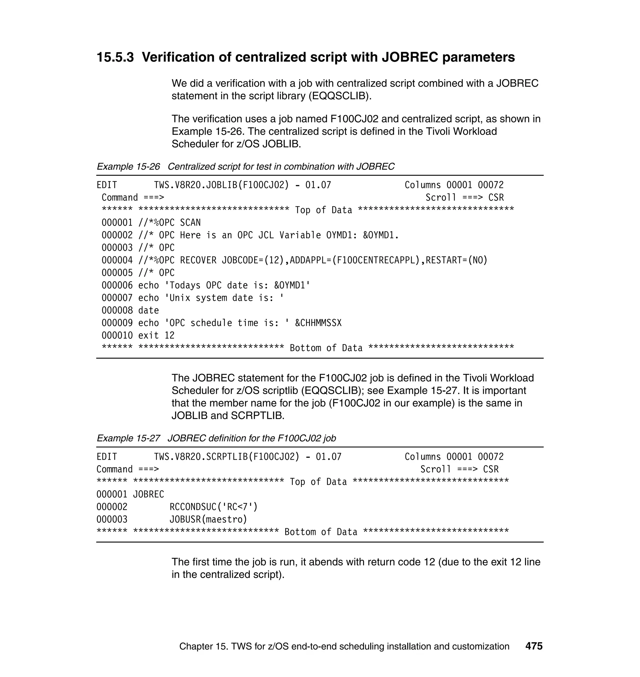 15.5.3 Verification of centralized script with JOBREC parameters
                 We did a verification with a job with centralized script combined with a JOBREC
                 statement in the script library (EQQSCLIB).

                 The verification uses a job named F100CJ02 and centralized script, as shown in
                 Example 15-26. The centralized script is defined in the Tivoli Workload
                 Scheduler for z/OS JOBLIB.

Example 15-26 Centralized script for test in combination with JOBREC
EDIT       TWS.V8R20.JOBLIB(F100CJ02) - 01.07              Columns 00001 00072
 Command ===>                                                  Scroll ===> CSR
 ****** ***************************** Top of Data ******************************
 000001 //*%OPC SCAN
 000002 //* OPC Here is an OPC JCL Variable OYMD1: &OYMD1.
 000003 //* OPC
 000004 //*%OPC RECOVER JOBCODE=(12),ADDAPPL=(F100CENTRECAPPL),RESTART=(NO)
 000005 //* OPC
 000006 echo 'Todays OPC date is: &OYMD1'
 000007 echo 'Unix system date is: '
 000008 date
 000009 echo 'OPC schedule time is: ' &CHHMMSSX
 000010 exit 12
 ****** **************************** Bottom of Data ****************************

                 The JOBREC statement for the F100CJ02 job is defined in the Tivoli Workload
                 Scheduler for z/OS scriptlib (EQQSCLIB); see Example 15-27. It is important
                 that the member name for the job (F100CJ02 in our example) is the same in
                 JOBLIB and SCRPTLIB.

Example 15-27 JOBREC definition for the F100CJ02 job
EDIT       TWS.V8R20.SCRPTLIB(F100CJ02) - 01.07            Columns 00001 00072
Command ===>                                                  Scroll ===> CSR
****** ***************************** Top of Data ******************************
000001 JOBREC
000002        RCCONDSUC('RC<7')
000003        JOBUSR(maestro)
****** **************************** Bottom of Data ****************************

                 The first time the job is run, it abends with return code 12 (due to the exit 12 line
                 in the centralized script).




                  Chapter 15. TWS for z/OS end-to-end scheduling installation and customization   475
 