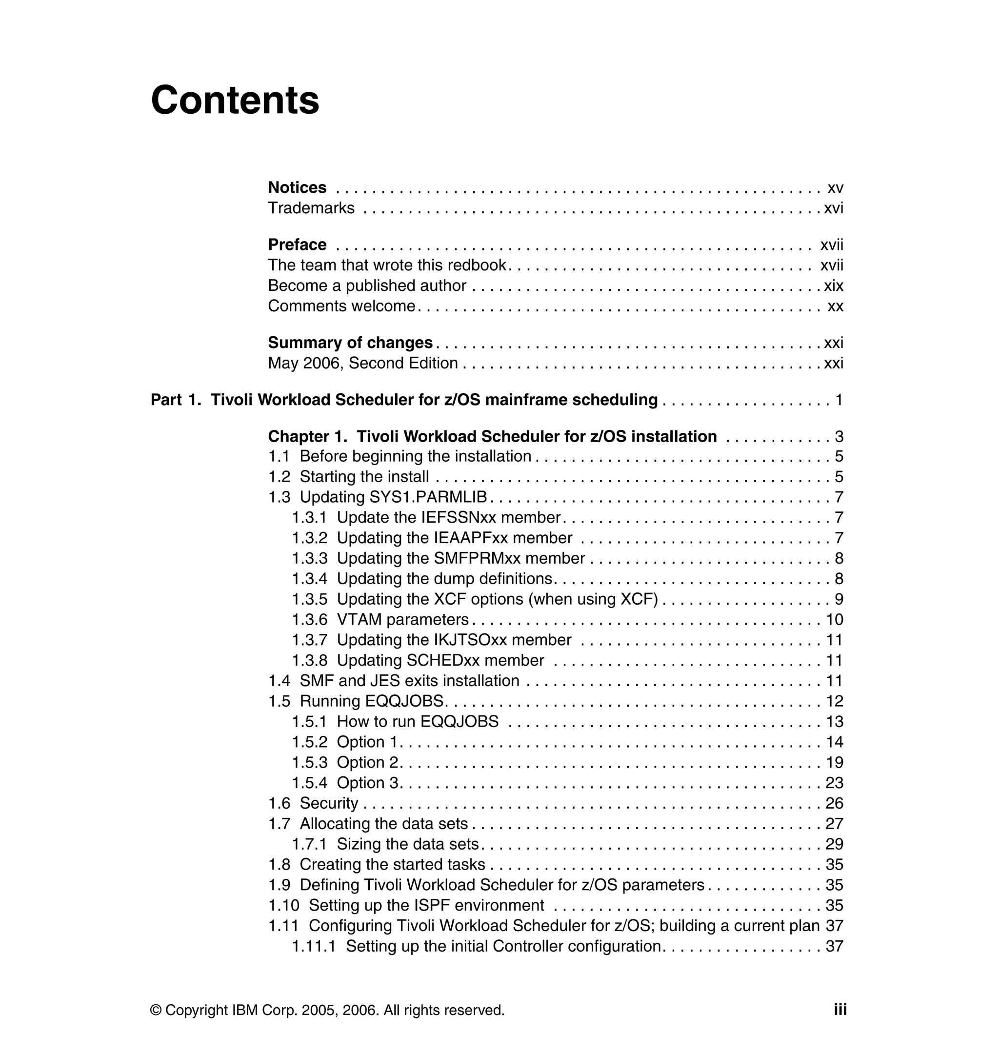 Contents

                 Notices . . . . . . . . . . . . . . . . . . . . . . . . . . . . . . . . . . . . . . . . . . . . . . . . . . . . . . xv
                 Trademarks . . . . . . . . . . . . . . . . . . . . . . . . . . . . . . . . . . . . . . . . . . . . . . . . . . . xvi

                 Preface . . . . . . . . . . . . . . . . . . . . . . . . . . . . . . . . . . . . . . . . . . . . . . . . . . . . . xvii
                 The team that wrote this redbook. . . . . . . . . . . . . . . . . . . . . . . . . . . . . . . . . . xvii
                 Become a published author . . . . . . . . . . . . . . . . . . . . . . . . . . . . . . . . . . . . . . . xix
                 Comments welcome. . . . . . . . . . . . . . . . . . . . . . . . . . . . . . . . . . . . . . . . . . . . . xx

                 Summary of changes . . . . . . . . . . . . . . . . . . . . . . . . . . . . . . . . . . . . . . . . . . . xxi
                 May 2006, Second Edition . . . . . . . . . . . . . . . . . . . . . . . . . . . . . . . . . . . . . . . . xxi

Part 1. Tivoli Workload Scheduler for z/OS mainframe scheduling . . . . . . . . . . . . . . . . . . . 1

                 Chapter 1. Tivoli Workload Scheduler for z/OS installation . . . . . . . . . . . . 3
                 1.1 Before beginning the installation . . . . . . . . . . . . . . . . . . . . . . . . . . . . . . . . . 5
                 1.2 Starting the install . . . . . . . . . . . . . . . . . . . . . . . . . . . . . . . . . . . . . . . . . . . . 5
                 1.3 Updating SYS1.PARMLIB . . . . . . . . . . . . . . . . . . . . . . . . . . . . . . . . . . . . . . 7
                    1.3.1 Update the IEFSSNxx member . . . . . . . . . . . . . . . . . . . . . . . . . . . . . . 7
                    1.3.2 Updating the IEAAPFxx member . . . . . . . . . . . . . . . . . . . . . . . . . . . . 7
                    1.3.3 Updating the SMFPRMxx member . . . . . . . . . . . . . . . . . . . . . . . . . . . 8
                    1.3.4 Updating the dump definitions. . . . . . . . . . . . . . . . . . . . . . . . . . . . . . . 8
                    1.3.5 Updating the XCF options (when using XCF) . . . . . . . . . . . . . . . . . . . 9
                    1.3.6 VTAM parameters . . . . . . . . . . . . . . . . . . . . . . . . . . . . . . . . . . . . . . . 10
                    1.3.7 Updating the IKJTSOxx member . . . . . . . . . . . . . . . . . . . . . . . . . . . 11
                    1.3.8 Updating SCHEDxx member . . . . . . . . . . . . . . . . . . . . . . . . . . . . . . 11
                 1.4 SMF and JES exits installation . . . . . . . . . . . . . . . . . . . . . . . . . . . . . . . . . 11
                 1.5 Running EQQJOBS. . . . . . . . . . . . . . . . . . . . . . . . . . . . . . . . . . . . . . . . . . 12
                    1.5.1 How to run EQQJOBS . . . . . . . . . . . . . . . . . . . . . . . . . . . . . . . . . . . 13
                    1.5.2 Option 1. . . . . . . . . . . . . . . . . . . . . . . . . . . . . . . . . . . . . . . . . . . . . . . 14
                    1.5.3 Option 2. . . . . . . . . . . . . . . . . . . . . . . . . . . . . . . . . . . . . . . . . . . . . . . 19
                    1.5.4 Option 3. . . . . . . . . . . . . . . . . . . . . . . . . . . . . . . . . . . . . . . . . . . . . . . 23
                 1.6 Security . . . . . . . . . . . . . . . . . . . . . . . . . . . . . . . . . . . . . . . . . . . . . . . . . . . 26
                 1.7 Allocating the data sets . . . . . . . . . . . . . . . . . . . . . . . . . . . . . . . . . . . . . . . 27
                    1.7.1 Sizing the data sets . . . . . . . . . . . . . . . . . . . . . . . . . . . . . . . . . . . . . . 29
                 1.8 Creating the started tasks . . . . . . . . . . . . . . . . . . . . . . . . . . . . . . . . . . . . . 35
                 1.9 Defining Tivoli Workload Scheduler for z/OS parameters . . . . . . . . . . . . . 35
                 1.10 Setting up the ISPF environment . . . . . . . . . . . . . . . . . . . . . . . . . . . . . . 35
                 1.11 Configuring Tivoli Workload Scheduler for z/OS; building a current plan 37
                    1.11.1 Setting up the initial Controller configuration. . . . . . . . . . . . . . . . . . 37


© Copyright IBM Corp. 2005, 2006. All rights reserved.                                                                              iii
 